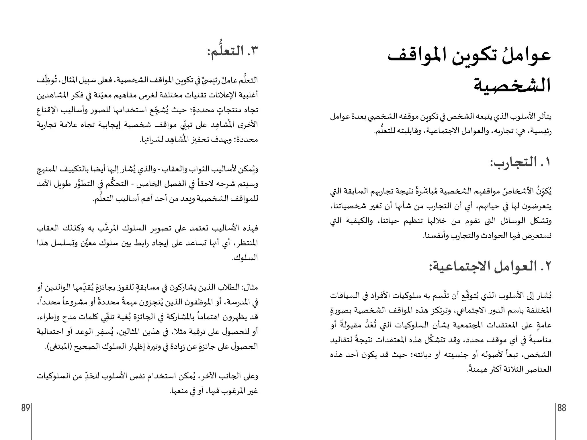 89 88
‫املواقف‬ ‫تكوين‬ ُ‫عوامل‬
‫الشخصية‬
‫عوامل‬‫بعدة‬‫الشخ�ضي‬‫موقفه‬‫تكوين‬‫في‬‫الشخص‬‫يتبعه‬‫الذي‬‫األسلوب‬‫يتأثر‬
.‫م‬
ُّ
‫للتعل‬ ‫وقابليته‬ ،‫االجتماعية‬ ‫والعوامل‬ ،‫به‬‫ر‬‫تجا‬ :‫هي‬ ،‫ئيسية‬‫ر‬
:‫ب‬‫ر‬‫التجا‬ .1
‫التي‬ ‫السابقة‬ ‫بهم‬‫ر‬‫تجا‬ ‫نتيجة‬
ً
‫رة‬
َ
‫باش‬ ُ‫م‬ ‫الشخصية‬ ‫مواقفهم‬ ُ
‫األشخاص‬
ُ
‫ن‬ِ
ّ
‫كو‬ُ‫ي‬
،‫شخصياتنا‬ ‫تغير‬ ‫أن‬ ‫شأنها‬ ‫من‬ ‫ب‬‫ر‬‫التجا‬ ‫أن‬ ‫أي‬ ،‫حياتهم‬ ‫في‬ ‫لها‬ ‫ن‬‫يتعرضو‬
‫التي‬ ‫والكيفية‬ ،‫حياتنا‬ ‫تنظيم‬ ‫خاللها‬ ‫من‬ ‫نقوم‬ ‫التي‬ ‫الوسائل‬ ‫وتشكل‬
.‫وأنفسنا‬ ‫ب‬‫ر‬‫والتجا‬ ‫الحوادث‬ ‫فيها‬ ‫نستعرض‬
:‫االجتماعية‬ ‫العوامل‬ .2
‫السياقات‬ ‫في‬ ‫اد‬‫ر‬‫األف‬ ‫سلوكيات‬ ‫به‬ ‫سم‬
َّ
‫تت‬ ‫أن‬ ‫ع‬
َّ
‫توق‬ُ‫ي‬ ‫الذي‬ ‫األسلوب‬ ‫إلى‬ ‫شار‬ُ‫ي‬
ٍ‫بصورة‬ ‫الشخصية‬ ‫املواقف‬ ‫هذه‬ ‫وترتكز‬ ،‫االجتماعي‬ ‫ر‬‫الدو‬ ‫باسم‬ ‫املختلفة‬
‫أو‬
ً
‫مقبولة‬ ُّ‫د‬َ‫ع‬
ُ
‫ت‬ ‫التي‬ ‫السلوكيات‬ ‫بشأن‬ ‫املجتمعية‬ ‫املعتقدات‬ ‫على‬ ٍ‫عامة‬
‫لتقاليد‬
ً
‫نتيجة‬ ‫املعتقدات‬ ‫هذه‬ ‫ل‬
َّ
‫تتشك‬ ‫وقد‬ ،‫محدد‬ ‫موقف‬ ‫أي‬ ‫في‬
ً
‫مناسبة‬
‫هذه‬ ‫أحد‬ ‫ن‬‫يكو‬ ‫قد‬ ‫حيث‬ ‫ديانته؛‬ ‫أو‬ ‫جنسيته‬ ‫أو‬ ‫ألصوله‬
ً
‫تبعا‬ ،‫الشخص‬
.
ً
‫هيمنة‬ ‫أكثر‬ ‫الثالثة‬ ‫العناصر‬
:‫م‬
ُّ
‫التعل‬ .3
‫ف‬ ِ
ّ
‫وظ‬
ُ
‫ت‬،‫املثال‬‫سبيل‬‫فعلى‬،‫الشخصية‬‫املواقف‬‫تكوين‬‫في‬ ٌ‫ئي�ضي‬‫ر‬ ٌ‫عامل‬‫م‬
ُّ
‫التعل‬
‫املشاهدين‬ ‫فكر‬ ‫في‬ ‫نة‬ّ‫معي‬ ‫مفاهيم‬ ‫لغرس‬ ‫مختلفة‬ ‫تقنيات‬ ‫اإلعالنات‬ ‫أغلبية‬
‫اإلقناع‬ ‫وأساليب‬ ‫للصور‬ ‫استخدامها‬ ‫ع‬ ِ
ّ‫شج‬ُ‫ي‬ ‫حيث‬ ‫؛‬ٍ‫محددة‬ ٍ
‫منتجات‬ ‫تجاه‬
‫ية‬‫ر‬‫تجا‬ ‫عالمة‬ ‫تجاه‬ ‫إيجابية‬ ‫شخصية‬ ‫مواقف‬ ‫ي‬ ِ
ّ‫تبن‬ ‫على‬ ‫د‬ ِ‫شاه‬
ُ
‫امل‬ ‫ى‬‫األخر‬
.‫ائها‬‫ر‬‫لش‬ ‫د‬ ِ‫شاه‬
ُ
‫امل‬ ‫تحفيز‬ ‫وبهدف‬ ‫محددة؛‬
‫املمنهج‬‫بالتكييف‬‫أيضا‬‫إليها‬‫شار‬ُ‫ي‬‫والذي‬-‫والعقاب‬‫الثواب‬‫ألساليب‬‫مكن‬ُ‫وي‬
‫األمد‬ ‫طويل‬ ‫ر‬ُّ
‫التطو‬ ‫في‬ ‫م‬
ُّ
‫التحك‬ - ‫الخامس‬ ‫الفصل‬ ‫في‬
ً
‫الحقا‬ ‫شرحه‬ ‫وسيتم‬
.‫م‬
ُّ
‫التعل‬ ‫أساليب‬ ‫أهم‬ ‫أحد‬ ‫من‬ ‫ويعد‬ ‫الشخصية‬ ‫للمواقف‬
‫العقاب‬ ‫وكذلك‬ ‫به‬ ‫ب‬
َّ
‫املرغ‬ ‫السلوك‬ ‫تصوير‬ ‫على‬ ‫تعتمد‬ ‫األساليب‬ ‫فهذه‬
‫هذا‬ ‫وتسلسل‬ ‫ن‬َّ‫معي‬ ‫سلوك‬ ‫بين‬ ‫ابط‬‫ر‬ ‫إيجاد‬ ‫على‬ ‫تساعد‬ ‫أنها‬ ‫أي‬ ،‫املنتظر‬
.‫السلوك‬
‫أو‬ ‫الوالدين‬ ‫مها‬ ِ
ّ‫قد‬ُ‫ي‬ ٍ‫بجائزة‬ ‫للفوز‬ ٍ‫مسابقة‬ ‫في‬ ‫ن‬‫يشاركو‬ ‫الذين‬ ‫الطالب‬ :‫مثال‬
،
ً
‫محددا‬
ً
‫مشروعا‬ ‫أو‬
ً
‫محددة‬
ً
‫مهمة‬ ‫زون‬ ِ
‫نج‬ُ‫ي‬ ‫الذين‬ ‫ن‬‫املوظفو‬ ‫أو‬ ،‫سة‬‫ر‬‫املد‬ ‫في‬
،‫اء‬‫ر‬‫وإط‬ ‫مدح‬ ‫كلمات‬ ‫ي‬ِ
ّ‫تلق‬ ‫غية‬ُ‫ب‬ ‫الجائزة‬ ‫في‬ ‫باملشاركة‬
ً
‫اهتماما‬ ‫يظهرون‬ ‫قد‬
‫احتمالية‬ ‫أو‬ ‫الوعد‬ ‫ر‬ِ‫سف‬ُ‫ي‬ ،‫املثالين‬ ‫هذين‬ ‫في‬ ،‫مثال‬ ‫ترقية‬ ‫على‬ ‫ل‬‫للحصو‬ ‫أو‬
.)‫(املبتغى‬ ‫الصحيح‬ ‫السلوك‬ ‫إظهار‬ ‫وتيرة‬ ‫في‬ ‫يادة‬‫ز‬ ‫عن‬ ٍ‫جائزة‬ ‫على‬ ‫ل‬‫الحصو‬
‫السلوكيات‬ ‫من‬ ِ
ّ‫د‬ َ‫للح‬ ‫األسلوب‬ ‫نفس‬ ‫استخدام‬ ‫مكن‬ُ‫ي‬ ،‫اآلخر‬ ‫الجانب‬ ‫وعلى‬
.‫منعها‬ ‫في‬ ‫أو‬ ،‫فيها‬ ‫املرغوب‬ ‫غير‬
 