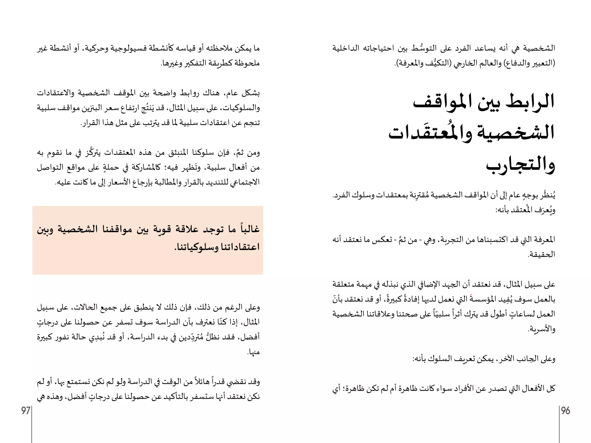 97 96
‫الداخلية‬ ‫احتياجاته‬ ‫بين‬ ‫ط‬ ُّ
‫التوس‬ ‫على‬ ‫الفرد‬ ‫يساعد‬ ‫أنه‬ ‫هي‬ ‫الشخصية‬
.)‫واملعرفة‬ ‫ف‬ُّ‫(التكي‬ ‫جي‬‫ر‬‫الخا‬ ‫والعالم‬ )‫والدفاع‬ ‫(التعبير‬
‫املواقف‬ ‫بين‬ ‫الرابط‬
‫دات‬
َ
‫عتق‬
ُ
‫وامل‬ ‫الشخصية‬
‫ب‬‫ر‬‫والتجا‬
.‫الفرد‬‫وسلوك‬‫بمعتقدات‬‫نة‬ِ‫قتر‬ ُ‫م‬‫الشخصية‬‫املواقف‬‫أن‬‫إلى‬‫عام‬ ٍ‫بوجه‬‫ر‬
َ
‫نظ‬ُ‫ي‬
:‫بأنه‬ ‫د‬
َ
‫عتق‬
ُ
‫امل‬ ‫ف‬َ‫عر‬ُ‫وي‬
‫أنه‬ ‫نعتقد‬ ‫ما‬ ‫تعكس‬ - َّ‫ثم‬ ‫من‬ - ‫وهي‬ ،‫التجربة‬ ‫من‬ ‫اكتسبناها‬ ‫قد‬ ‫التي‬ ‫املعرفة‬
.‫الحقيقة‬
‫متعلقة‬ ‫مهمة‬ ‫في‬ ‫نبذله‬ ‫الذي‬ ‫اإلضافي‬ ‫الجهد‬ ‫أن‬ ‫نعتقد‬ ‫قد‬ ،‫املثال‬ ‫سبيل‬ ‫على‬
ّ
‫بأن‬ ‫نعتقد‬ ‫قد‬ ‫أو‬ ،
ً
‫كبيرة‬
ً
‫إفادة‬ ‫لديها‬ ‫نعمل‬ ‫التي‬
َ
‫املؤسسة‬ ‫يد‬ِ‫ف‬ُ‫ي‬ ‫سوف‬ ‫بالعمل‬
‫الشخصية‬ ‫وعالقاتنا‬ ‫صحتنا‬ ‫على‬
ً
‫ا‬ّ‫سلبي‬
ً
‫ا‬‫ر‬‫أث‬ ‫يترك‬ ‫قد‬ ‫ل‬‫أطو‬ ٍ
‫لساعات‬ ‫العمل‬
.‫واألسرية‬
:‫بأنه‬ ‫السلوك‬ ‫تعريف‬ ‫يمكن‬ ،‫اآلخر‬ ‫الجانب‬ ‫وعلى‬
‫أي‬ ‫ظاهرة؛‬ ‫تكن‬ ‫لم‬ ‫أم‬ ‫ظاهرة‬ ‫كانت‬ ‫سواء‬ ‫اد‬‫ر‬‫األف‬ ‫عن‬ ‫تصدر‬ ‫التي‬ ‫األفعال‬ ‫كل‬
‫غير‬ ‫أنشطة‬ ‫أو‬ ،‫وحركية‬ ‫فسيولوجية‬ ‫كأنشطة‬ ‫قياسه‬ ‫أو‬ ‫مالحظته‬ ‫يمكن‬ ‫ما‬
.‫وغيرها‬ ‫التفكير‬ ‫كطريقة‬ ‫ملحوظة‬
‫واالعتقادات‬ ‫الشخصية‬ ‫املوقف‬ ‫بين‬ ‫واضحة‬ ‫روابط‬ ‫هناك‬ ،‫عام‬ ‫بشكل‬
‫سلبية‬‫مواقف‬‫البنزين‬‫سعر‬‫تفاع‬‫ر‬‫ا‬‫ج‬ُ‫نت‬َ‫ي‬‫قد‬،‫املثال‬‫سبيل‬‫على‬،‫والسلوكيات‬
.‫ار‬‫ر‬‫الق‬ ‫هذا‬ ‫مثل‬ ‫على‬ ‫يترتب‬ ‫قد‬ ‫ملا‬ ‫سلبية‬ ‫اعتقادات‬ ‫عن‬ ‫تنجم‬
‫به‬ ‫نقوم‬ ‫ما‬ ‫في‬ ‫ز‬
َّ
‫يترك‬ ‫املعتقدات‬ ‫هذه‬ ‫من‬ ‫املنبثق‬ ‫سلوكنا‬ ‫فإن‬ ، َّ‫ثم‬ ‫ومن‬
‫التواصل‬ ‫مواقع‬ ‫على‬ ٍ‫حملة‬ ‫في‬ ‫كاملشاركة‬ ‫فيه؛‬ ‫ظهر‬
َ
‫وت‬ ،‫سلبية‬ ‫أفعال‬ ‫من‬
.‫عليه‬ ‫كانت‬ ‫ما‬ ‫إلى‬ ‫األسعار‬ ‫جاع‬‫ر‬‫بإ‬ ‫واملطالبة‬ ‫ار‬‫ر‬‫بالق‬ ‫للتنديد‬ ‫االجتماعي‬
‫وبين‬ ‫الشخصية‬ ‫مواقفنا‬ ‫بين‬ ‫قوية‬ ‫عالقة‬ ‫توجد‬ ‫ما‬
ً
‫غالبا‬
.‫وسلوكياتنا‬ ‫اعتقاداتنا‬
‫سبيل‬ ‫على‬ ،‫الحاالت‬ ‫جميع‬ ‫على‬ ‫ينطبق‬ ‫ال‬ ‫ذلك‬ ‫فإن‬ ،‫ذلك‬ ‫من‬ ‫الرغم‬ ‫وعلى‬
ٍ
‫جات‬‫ر‬‫د‬ ‫على‬ ‫حصولنا‬ ‫عن‬ ‫تسفر‬ ‫سوف‬ ‫اسة‬‫ر‬‫الد‬ ‫بأن‬ ‫نعترف‬ ‫ا‬ّ‫كن‬ ‫إذا‬ ،‫املثال‬
‫كبيرة‬ ‫نفور‬ ‫حالة‬ ‫ي‬ ِ‫بد‬
ُ
‫ن‬ ‫قد‬ ‫أو‬ ،‫اسة‬‫ر‬‫الد‬ ‫بدء‬ ‫في‬ ‫دين‬ ِ
ّ‫ترد‬ ُ‫م‬ ُّ‫نظل‬ ‫فقد‬ ،‫أفضل‬
.‫منها‬
‫لم‬ ‫أو‬ ،‫بها‬ ‫نستمتع‬ ‫نكن‬ ‫لم‬ ‫ولو‬ ‫اسة‬‫ر‬‫الد‬ ‫في‬ ‫الوقت‬ ‫من‬
ً
‫هائال‬
ً
‫ا‬‫ر‬‫قد‬ ‫نق�ضي‬ ‫وقد‬
‫هي‬‫وهذه‬،‫أفضل‬ ٍ
‫جات‬‫ر‬‫د‬‫على‬‫حصولنا‬‫عن‬‫بالتأكيد‬‫ستسفر‬‫أنها‬‫نعتقد‬‫نكن‬
 