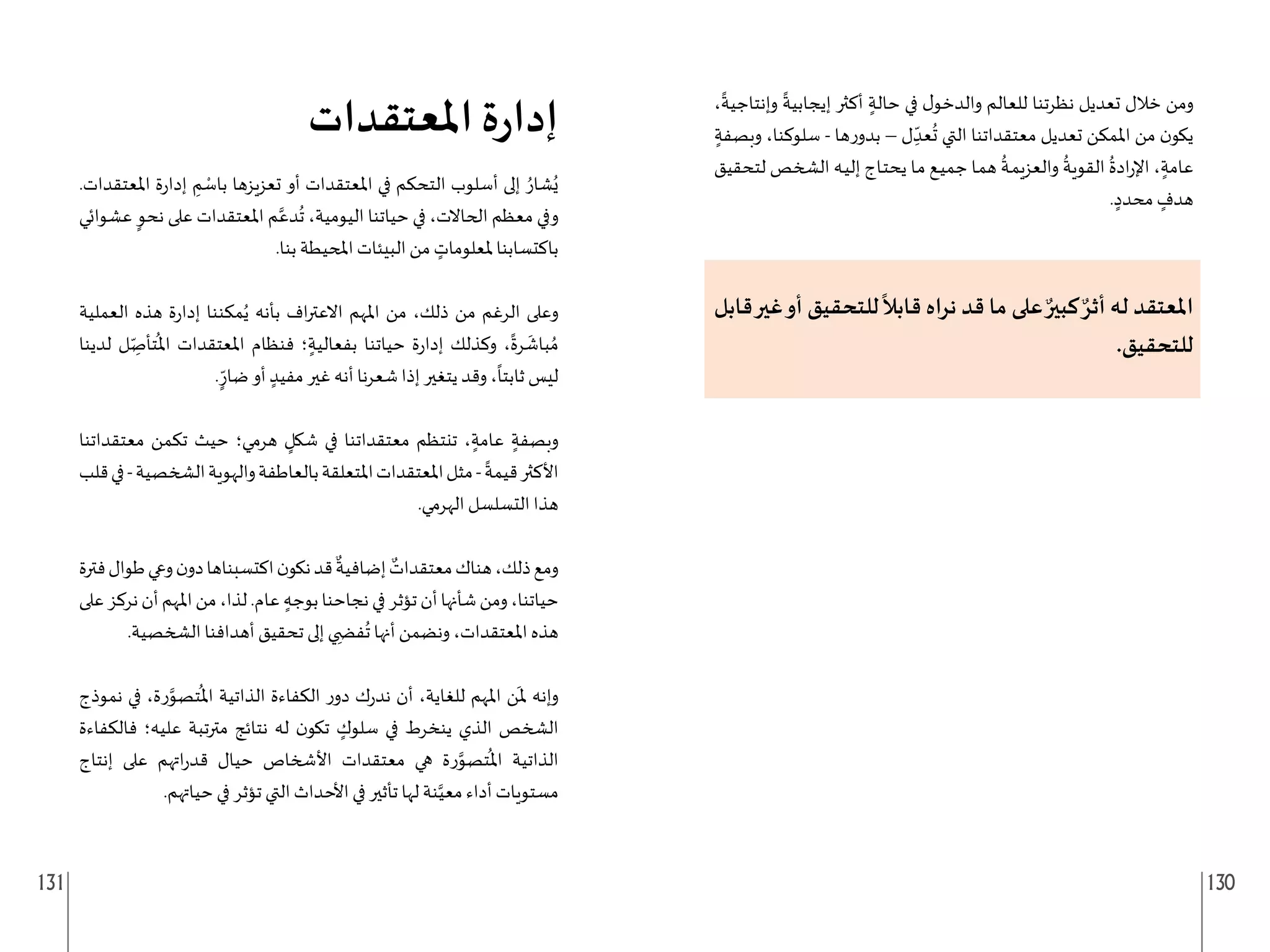 131 130
،
ً
‫وإنتاجية‬
ً
‫إيجابية‬ ‫أكثر‬ ٍ‫حالة‬ ‫في‬ ‫ل‬‫والدخو‬ ‫للعالم‬ ‫نظرتنا‬ ‫تعديل‬ ‫خالل‬ ‫ومن‬
ٍ‫وبصفة‬ ،‫سلوكنا‬ - ‫ها‬‫ر‬‫بدو‬ – ‫ل‬ ِ
ّ‫عد‬
ُ
‫ت‬ ‫التي‬ ‫معتقداتنا‬ ‫تعديل‬ ‫املمكن‬ ‫من‬ ‫ن‬‫يكو‬
‫لتحقيق‬ ‫الشخص‬ ‫ـه‬‫ي‬‫إل‬ ‫ـاج‬‫ت‬‫يح‬ ‫ـا‬‫م‬ ‫ـع‬‫ي‬‫جم‬ ‫ـا‬‫م‬‫ه‬
ُ
‫ـة‬‫م‬‫والعزي‬
ُ
‫القوية‬
ُ
‫ادة‬‫ر‬‫اإل‬ ، ٍ‫عامة‬
. ٍ‫محدد‬ ٍ
‫هدف‬
‫قابل‬‫غير‬‫أو‬ ‫للتحقيق‬
ً
‫قابال‬ ‫نراه‬ ‫قد‬ ‫ما‬ ‫على‬ ٌ‫كبير‬ ٌ‫أثر‬ ‫له‬ ‫املعتقد‬
.‫للتحقيق‬
‫املعتقدات‬ ‫ة‬‫ر‬‫إدا‬
.‫املعتقدات‬ ‫ة‬‫ر‬‫إدا‬ ِ
‫م‬ ْ
‫باس‬ ‫تعزيزها‬ ‫أو‬ ‫املعتقدات‬ ‫في‬ ‫التحكم‬ ‫أسلوب‬ ‫إلى‬ ُ‫شار‬ُ‫ي‬
‫عشوائي‬ ٍ‫نحو‬ ‫على‬ ‫املعتقدات‬ ‫م‬َّ‫دع‬
ُ
‫ت‬ ،‫اليومية‬ ‫حياتنا‬ ‫في‬ ،‫الحاالت‬ ‫معظم‬ ‫وفي‬
.‫بنا‬ ‫املحيطة‬ ‫البيئات‬ ‫من‬ ٍ
‫ملعلومات‬ ‫باكتسابنا‬
‫العملية‬ ‫هذه‬ ‫ة‬‫ر‬‫إدا‬ ‫مكننا‬ُ‫ي‬ ‫بأنه‬ ‫اف‬‫ر‬‫االعت‬ ‫املهم‬ ‫من‬ ،‫ذلك‬ ‫من‬ ‫الرغم‬ ‫وعلى‬
‫لدينا‬ ‫ل‬ ِ
ّ‫تأص‬
ُ
‫امل‬ ‫املعتقدات‬ ‫فنظام‬ ‫؛‬ ٍ‫بفعالية‬ ‫حياتنا‬ ‫ة‬‫ر‬‫إدا‬ ‫وكذلك‬ ،
ً
‫رة‬
َ
‫باش‬ ُ‫م‬
. ّ
ٍ‫ضار‬ ‫أو‬ ٍ‫مفيد‬ ‫غير‬ ‫أنه‬ ‫شعرنا‬ ‫إذا‬ ‫يتغير‬ ‫وقد‬ ،
ً
‫ثابتا‬ ‫ليس‬
‫معتقداتنا‬ ‫تكمن‬ ‫حيث‬ ‫هرمي؛‬ ٍ
‫شكل‬ ‫في‬ ‫معتقداتنا‬ ‫تنتظم‬ ، ٍ‫عامة‬ ٍ‫وبصفة‬
‫قلب‬‫في‬-‫الشخصية‬‫والهوية‬‫بالعاطفة‬‫املتعلقة‬‫املعتقدات‬‫مثل‬-
ً
‫قيمة‬‫األكثر‬
.‫الهرمي‬ ‫التسلسل‬ ‫هذا‬
‫فترة‬‫طوال‬‫وعي‬‫ن‬‫دو‬‫اكتسبناها‬‫ن‬‫نكو‬‫قد‬
ٌ
‫إضافية‬ ٌ
‫معتقدات‬‫هناك‬،‫ذلك‬‫ومع‬
‫على‬‫نركز‬‫أن‬‫املهم‬‫من‬،‫لذا‬.‫عام‬ ٍ‫بوجه‬‫نجاحنا‬‫في‬‫تؤثر‬‫أن‬‫شأنها‬‫ومن‬،‫حياتنا‬
.‫الشخصية‬ ‫أهدافنا‬ ‫تحقيق‬ ‫إلى‬ ‫ي‬ ِ‫ف�ض‬
ُ
‫ت‬ ‫أنها‬ ‫ونضمن‬ ،‫املعتقدات‬ ‫هذه‬
‫نموذج‬ ‫في‬ ،‫رة‬َّ
‫تصو‬
ُ
‫امل‬ ‫الذاتية‬ ‫الكفاءة‬ ‫ر‬‫دو‬ ‫ك‬‫ر‬‫ند‬ ‫أن‬ ،‫للغاية‬ ‫املهم‬ ‫ن‬
َ
‫مل‬ ‫وإنه‬
‫فالكفاءة‬ ‫عليه؛‬ ‫مترتبة‬ ‫نتائج‬ ‫له‬ ‫ن‬‫تكو‬ ٍ
‫سلوك‬ ‫في‬ ‫ينخرط‬ ‫الذي‬ ‫الشخص‬
‫إنتاج‬ ‫على‬ ‫اتهم‬‫ر‬‫قد‬ ‫حيال‬ ‫األشخاص‬ ‫معتقدات‬ ‫هي‬ ‫رة‬َّ
‫تصو‬
ُ
‫امل‬ ‫الذاتية‬
.‫حياتهم‬ ‫في‬ ‫تؤثر‬ ‫التي‬ ‫األحداث‬ ‫في‬ ‫تأثير‬ ‫لها‬ ‫نة‬َّ‫معي‬ ‫أداء‬ ‫مستويات‬
 