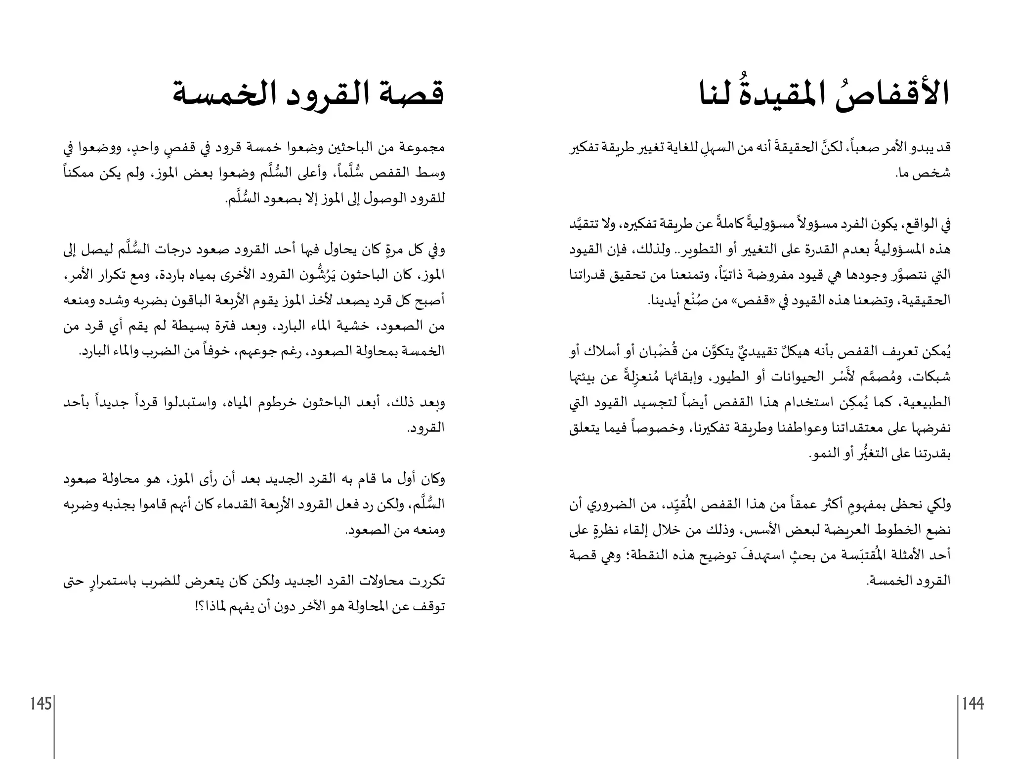 145 144
‫لنا‬
ُ
‫املقيدة‬ ُ
‫األقفاص‬
‫تفكير‬‫طريقة‬‫تغيير‬‫للغاية‬ ِ
‫السهل‬‫من‬‫أنه‬
َ
‫الحقيقة‬ َّ
‫لكن‬،
ً
‫صعبا‬‫األمر‬‫يبدو‬‫قد‬
.‫ما‬ ‫شخص‬
‫د‬َّ‫تتقي‬‫وال‬،‫تفكيره‬‫طريقة‬‫عن‬
ً
‫كاملة‬
ً
‫مسؤولية‬
ً
‫مسؤوال‬‫الفرد‬‫ن‬‫يكو‬،‫الواقع‬‫في‬
‫القيود‬ ‫فإن‬ ،‫ولذلك‬ ..‫التطوير‬ ‫أو‬ ‫التغيير‬ ‫على‬ ‫ة‬‫ر‬‫القد‬ ‫بعدم‬
ُ
‫املسؤولية‬ ‫هذه‬
‫اتنا‬‫ر‬‫قد‬ ‫تحقيق‬ ‫من‬ ‫وتمنعنا‬ ،
ً
‫ا‬ّ‫ذاتي‬ ‫مفروضة‬ ‫قيود‬ ‫هي‬ ‫وجودها‬ ‫ر‬َّ
‫نتصو‬ ‫التي‬
.‫أيدينا‬ ‫ع‬ْ‫ن‬ُ‫ص‬ ‫من‬ »‫«قفص‬ ‫في‬ ‫القيود‬ ‫هذه‬ ‫وتضعنا‬ ،‫الحقيقية‬
‫أو‬ ‫أسالك‬ ‫أو‬ ‫بان‬ْ‫ض‬
ُ
‫ق‬ ‫من‬ ‫ن‬َّ
‫يتكو‬ ٌ‫تقييدي‬ ٌ‫هيكل‬ ‫بأنه‬ ‫القفص‬ ‫تعريف‬ ‫مكن‬ُ‫ي‬
‫بيئتها‬ ‫عن‬
ً
‫لة‬ِ‫نعز‬ ُ‫م‬ ‫وإبقائها‬ ،‫الطيور‬ ‫أو‬ ‫الحيوانات‬ ‫ر‬ ْ
‫س‬
َ
‫أل‬ ‫م‬ َّ‫صم‬ ُ‫وم‬ ،‫شبكات‬
‫التي‬ ‫القيود‬ ‫لتجسيد‬
ً
‫أيضا‬ ‫القفص‬ ‫هذا‬ ‫استخدام‬ ‫ن‬ ِ‫مك‬ُ‫ي‬ ‫كما‬ ،‫الطبيعية‬
‫يتعلق‬ ‫فيما‬
ً
‫وخصوصا‬ ،‫تفكيرنا‬ ‫وطريقة‬ ‫وعواطفنا‬ ‫معتقداتنا‬ ‫على‬ ‫نفرضها‬
.‫النمو‬ ‫أو‬ ‫ر‬ُّ‫التغي‬ ‫على‬ ‫تنا‬‫ر‬‫بقد‬
‫أن‬ ‫ي‬‫الضرور‬ ‫من‬ ،‫د‬ِ
ّ‫قي‬
ُ
‫امل‬ ‫القفص‬ ‫هذا‬ ‫من‬
ً
‫عمقا‬ ‫أكثر‬ ٍ
‫بمفهوم‬ ‫نحظى‬ ‫ولكي‬
‫على‬ ٍ‫نظرة‬ ‫إلقاء‬ ‫خالل‬ ‫من‬ ‫وذلك‬ ،‫األسس‬ ‫لبعض‬ ‫العريضة‬ ‫الخطوط‬ ‫نضع‬
‫قصة‬ ‫وهي‬ ‫النقطة؛‬ ‫هذه‬ ‫توضيح‬
َ
‫استهدف‬ ٍ
‫بحث‬ ‫من‬ ‫سة‬َ‫قتب‬
ُ
‫امل‬ ‫األمثلة‬ ‫أحد‬
.‫الخمسة‬ ‫القرود‬
‫الخمسة‬ ‫د‬‫و‬‫القر‬ ‫قصة‬
‫في‬ ‫ووضعوا‬ ، ٍ‫واحد‬ ٍ
‫قفص‬ ‫في‬ ‫قرود‬ ‫خمسة‬ ‫وضعوا‬ ‫الباحثين‬ ‫من‬ ‫مجموعة‬
ً
‫ممكنا‬ ‫يكن‬ ‫ولم‬ ،‫املوز‬ ‫بعض‬ ‫وضعوا‬ ‫م‬
َّ
‫ل‬ ُّ
‫الس‬ ‫وأعلى‬ ،
ً
‫ما‬
َّ
‫ل‬ ُّ
‫س‬ ‫القفص‬ ‫وسط‬
.‫م‬
َّ
‫ل‬ ُّ
‫الس‬ ‫بصعود‬ ‫إال‬ ‫املوز‬ ‫إلى‬ ‫ل‬‫الوصو‬ ‫للقرود‬
‫إلى‬ ‫ليصل‬ ‫م‬
َّ
‫ل‬ ُّ
‫الس‬ ‫جات‬‫ر‬‫د‬ ‫صعود‬ ‫القرود‬ ‫أحد‬ ‫فيها‬ ‫ل‬‫يحاو‬ ‫كان‬ ٍ‫مرة‬ ‫كل‬ ‫وفي‬
،‫األمر‬ ‫ار‬‫ر‬‫تك‬ ‫ومع‬ ،‫دة‬‫ر‬‫با‬ ‫بمياه‬ ‫ى‬‫األخر‬ ‫القرود‬ ‫ن‬‫و‬
ُّ
‫ش‬ُ‫ر‬َ‫ي‬ ‫ن‬‫الباحثو‬ ‫كان‬ ،‫املوز‬
‫ومنعه‬ ‫وشده‬ ‫بضربه‬ ‫ن‬‫الباقو‬ ‫بعة‬‫ر‬‫األ‬ ‫يقوم‬ ‫املوز‬ ‫ألخذ‬ ‫يصعد‬ ‫قرد‬ ‫كل‬ ‫أصبح‬
‫من‬ ‫قرد‬ ‫أي‬ ‫يقم‬ ‫لم‬ ‫بسيطة‬ ‫فترة‬ ‫وبعد‬ ،‫د‬‫ر‬‫البا‬ ‫املاء‬ ‫خشية‬ ،‫الصعود‬ ‫من‬
.‫د‬‫ر‬‫البا‬ ‫واملاء‬ ‫الضرب‬ ‫من‬
ً
‫خوفا‬ ،‫جوعهم‬ ‫غم‬‫ر‬ ،‫الصعود‬ ‫بمحاولة‬ ‫الخمسة‬
‫بأحد‬
ً
‫جديدا‬
ً
‫قردا‬ ‫واستبدلوا‬ ،‫املياه‬ ‫خرطوم‬ ‫ن‬‫الباحثو‬ ‫أبعد‬ ،‫ذلك‬ ‫وبعد‬
.‫القرود‬
‫صعود‬ ‫محاولة‬ ‫هو‬ ،‫املوز‬ ‫أى‬‫ر‬ ‫أن‬ ‫بعد‬ ‫الجديد‬ ‫القرد‬ ‫به‬ ‫قام‬ ‫ما‬ ‫ل‬‫أو‬ ‫وكان‬
‫وضربه‬ ‫بجذبه‬ ‫قاموا‬ ‫أنهم‬ ‫كان‬ ‫القدماء‬ ‫بعة‬‫ر‬‫األ‬ ‫القرود‬ ‫فعل‬ ‫د‬‫ر‬ ‫ولكن‬ ،‫م‬
َّ
‫ل‬ ُّ
‫الس‬
.‫الصعود‬ ‫من‬ ‫ومنعه‬
‫حتى‬ ٍ‫ار‬‫ر‬‫باستم‬ ‫للضرب‬ ‫يتعرض‬ ‫كان‬ ‫ولكن‬ ‫الجديد‬ ‫القرد‬ ‫محاوالت‬ ‫تكررت‬
!‫ملاذا؟‬ ‫يفهم‬ ‫أن‬ ‫ن‬‫دو‬ ‫اآلخر‬ ‫هو‬ ‫املحاولة‬ ‫عن‬ ‫توقف‬
 