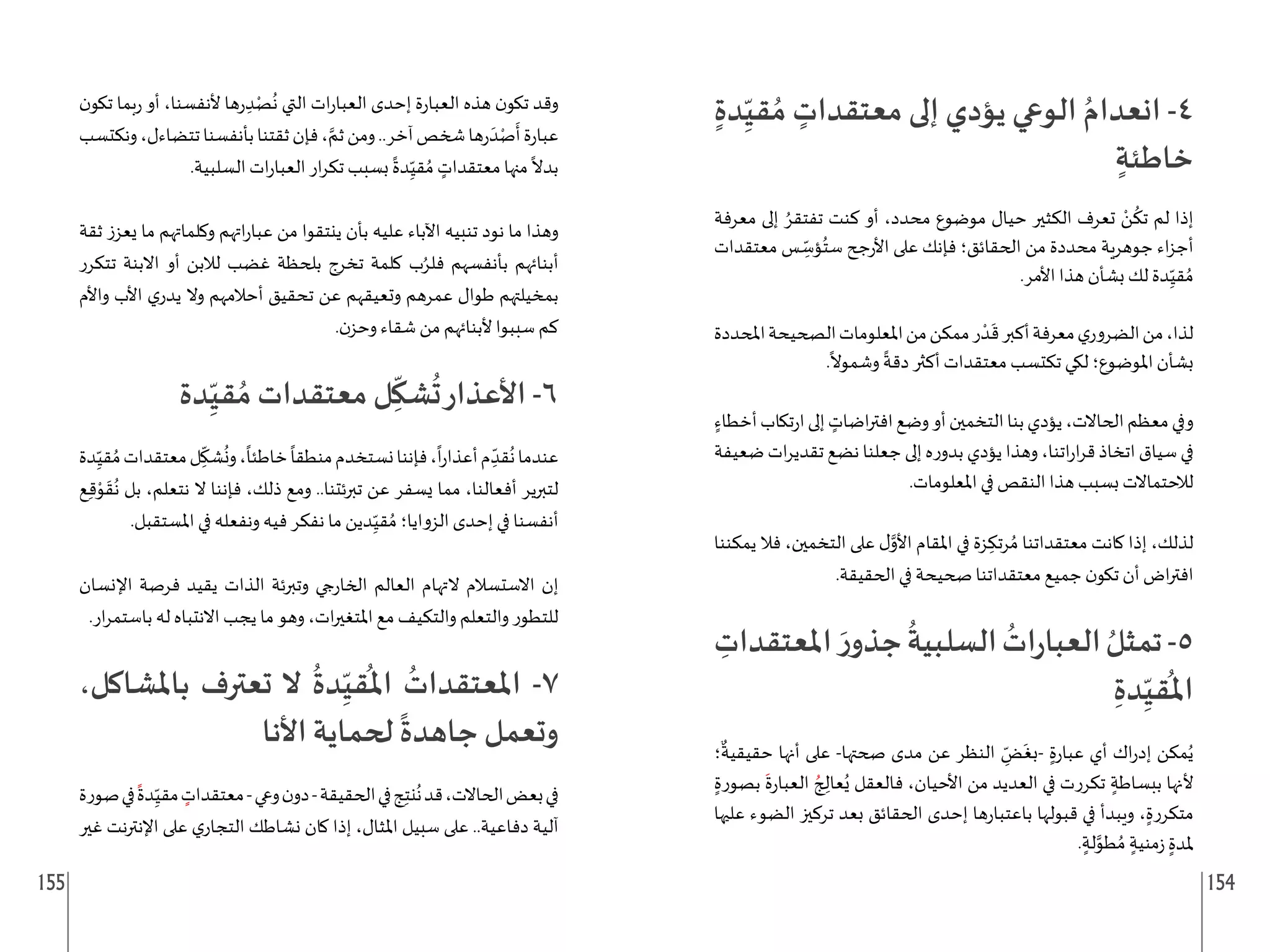 155 154
ٍ‫دة‬ِ
ّ‫قي‬ ُ‫م‬ ٍ
‫معتقدات‬ ‫إلى‬ ‫يؤدي‬ ‫الوعي‬ ُ‫انعدام‬ -4
ٍ‫خاطئة‬
‫معرفة‬ ‫إلى‬ ُ‫تفتقر‬ ‫كنت‬ ‫أو‬ ،‫محدد‬ ‫موضوع‬ ‫حيال‬ ‫الكثير‬ ‫تعرف‬ ْ
‫ن‬
ُ
‫تك‬ ‫لم‬ ‫إذا‬
‫معتقدات‬ ‫س‬ ِ
ّ
‫ؤس‬ُ‫ست‬ ‫جح‬‫ر‬‫األ‬ ‫على‬ ‫فإنك‬ ‫الحقائق؛‬ ‫من‬ ‫محددة‬ ‫جوهرية‬ ‫اء‬‫ز‬‫أج‬
.‫األمر‬ ‫هذا‬ ‫بشأن‬ ‫لك‬ ‫دة‬ِ
ّ‫قي‬ ُ‫م‬
‫املحددة‬‫الصحيحة‬‫املعلومات‬‫من‬‫ممكن‬‫ر‬ ْ‫د‬
َ
‫ق‬‫أكبر‬‫معرفة‬‫ي‬‫الضرور‬‫من‬،‫لذا‬
.
ً
‫وشموال‬
ً
‫دقة‬ ‫أكثر‬ ‫معتقدات‬ ‫تكتسب‬ ‫لكي‬ ‫املوضوع؛‬ ‫بشأن‬
ٍ‫أخطاء‬‫تكاب‬‫ر‬‫ا‬‫إلى‬ ٍ
‫اضات‬‫ر‬‫افت‬‫وضع‬‫أو‬‫التخمين‬‫بنا‬‫يؤدي‬،‫الحاالت‬‫معظم‬‫وفي‬
‫ضعيفة‬ ‫ات‬‫ر‬‫تقدي‬ ‫نضع‬ ‫جعلنا‬ ‫إلى‬ ‫ه‬‫ر‬‫بدو‬ ‫يؤدي‬ ‫وهذا‬ ،‫اتنا‬‫ر‬‫ا‬‫ر‬‫ق‬ ‫اتخاذ‬ ‫سياق‬ ‫في‬
.‫املعلومات‬ ‫في‬ ‫النقص‬ ‫هذا‬ ‫بسبب‬ ‫لالحتماالت‬
‫يمكننا‬ ‫فال‬ ،‫التخمين‬ ‫على‬ ‫ل‬َّ
‫األو‬ ‫املقام‬ ‫في‬ ‫زة‬ ِ‫رتك‬ ُ‫م‬ ‫معتقداتنا‬ ‫كانت‬ ‫إذا‬ ،‫لذلك‬
.‫الحقيقة‬ ‫في‬ ‫صحيحة‬ ‫معتقداتنا‬ ‫جميع‬ ‫ن‬‫تكو‬ ‫أن‬ ‫اض‬‫ر‬‫افت‬
ِ
‫املعتقدات‬ َ‫ر‬‫جذو‬
ُ
‫السلبية‬
ُ
‫ات‬‫ر‬‫العبا‬ ُ‫تمثل‬-5
ِ‫دة‬ِ
ّ‫قي‬
ُ
‫امل‬
‫؛‬
ٌ
‫حقيقية‬ ‫أنها‬ ‫على‬ -‫صحتها‬ ‫مدى‬ ‫عن‬ ‫النظر‬ ِ
ّ
‫ض‬
َ
‫بغ‬- ٍ‫ة‬‫ر‬‫عبا‬ ‫أي‬ ‫اك‬‫ر‬‫إد‬ ‫مكن‬ُ‫ي‬
ٍ‫بصورة‬
َ
‫ة‬‫ر‬‫العبا‬ ُ‫ج‬ ِ
‫عال‬ُ‫ي‬ ‫فالعقل‬ ،‫األحيان‬ ‫من‬ ‫العديد‬ ‫في‬ ‫تكررت‬ ٍ‫ببساطة‬ ‫ألنها‬
‫عليها‬ ‫الضوء‬ ‫تركيز‬ ‫بعد‬ ‫الحقائق‬ ‫إحدى‬ ‫ها‬‫ر‬‫باعتبا‬ ‫قبولها‬ ‫في‬ ‫ويبدأ‬ ،ٍ‫متكررة‬
. ٍ‫لة‬َّ
‫طو‬ ُ‫م‬ ٍ‫منية‬‫ز‬ ٍ‫ملدة‬
‫ن‬‫تكو‬ ‫بما‬‫ر‬ ‫أو‬ ،‫ألنفسنا‬ ‫ها‬‫ر‬ ِ‫د‬ْ‫ص‬
ُ
‫ن‬ ‫التي‬ ‫ات‬‫ر‬‫العبا‬ ‫إحدى‬ ‫ة‬‫ر‬‫العبا‬ ‫هذه‬ ‫ن‬‫تكو‬ ‫وقد‬
‫ونكتسب‬،‫تتضاءل‬‫بأنفسنا‬‫ثقتنا‬‫فإن‬، َّ‫ثم‬‫ومن‬..‫آخر‬‫شخص‬‫ها‬‫ر‬
َ‫د‬ْ‫ص‬
َ
‫أ‬‫ة‬‫ر‬‫عبا‬
.‫السلبية‬ ‫ات‬‫ر‬‫العبا‬ ‫ار‬‫ر‬‫تك‬ ‫بسبب‬
ً
‫دة‬ِ
ّ‫قي‬ ُ‫م‬ ٍ
‫معتقدات‬ ‫منها‬
ً
‫بدال‬
‫ثقة‬ ‫يعزز‬ ‫ما‬ ‫وكلماتهم‬ ‫اتهم‬‫ر‬‫عبا‬ ‫من‬ ‫ينتقوا‬ ‫بأن‬ ‫عليه‬ ‫اآلباء‬ ‫تنبيه‬ ‫نود‬ ‫ما‬ ‫وهذا‬
‫تتكرر‬ ‫االبنة‬ ‫أو‬ ‫لالبن‬ ‫غضب‬ ‫بلحظة‬ ‫تخرج‬ ‫كلمة‬ ‫ب‬ُ‫فلر‬ ‫بأنفسهم‬ ‫أبنائهم‬
‫واألم‬ ‫األب‬ ‫ي‬‫يدر‬ ‫وال‬ ‫أحالمهم‬ ‫تحقيق‬ ‫عن‬ ‫وتعيقهم‬ ‫عمرهم‬ ‫طوال‬ ‫بمخيلتهم‬
.‫ن‬‫وحز‬ ‫شقاء‬ ‫من‬ ‫ألبنائهم‬ ‫سببوا‬ ‫كم‬
‫دة‬ِ
ّ‫قي‬ ُ‫م‬ ‫معتقدات‬ ‫ل‬ِ
ّ
‫شك‬
ُ
‫ت‬‫األعذار‬ -6
‫دة‬ِ
ّ‫قي‬ ُ‫م‬‫معتقدات‬‫ل‬ِ
ّ
‫شك‬
ُ
‫ون‬،
ً
‫خاطئا‬
ً
‫منطقا‬‫نستخدم‬‫فإننا‬،
ً
‫ا‬‫ر‬‫أعذا‬‫م‬ ِ
ّ‫قد‬
ُ
‫ن‬‫عندما‬
‫ع‬ِ‫ق‬ْ
‫و‬
َ
‫ق‬
ُ
‫ن‬ ‫بل‬ ،‫نتعلم‬ ‫ال‬ ‫فإننا‬ ،‫ذلك‬ ‫ومع‬ ..‫تبرئتنا‬ ‫عن‬ ‫يسفر‬ ‫مما‬ ،‫أفعالنا‬ ‫لتبرير‬
.‫املستقبل‬ ‫في‬ ‫ونفعله‬ ‫فيه‬ ‫نفكر‬ ‫ما‬ ‫دين‬ِ
ّ‫قي‬ ُ‫م‬ ‫الزوايا؛‬ ‫إحدى‬ ‫في‬ ‫أنفسنا‬
‫اإلنسان‬ ‫فرصة‬ ‫يقيد‬ ‫الذات‬ ‫وتبرئة‬ ‫جي‬‫ر‬‫الخا‬ ‫العالم‬ ‫التهام‬ ‫االستسالم‬ ‫إن‬
.‫ار‬‫ر‬‫باستم‬ ‫له‬ ‫االنتباه‬ ‫يجب‬ ‫ما‬ ‫وهو‬ ،‫ات‬‫ر‬‫املتغي‬ ‫مع‬ ‫والتكيف‬ ‫والتعلم‬ ‫للتطور‬
،‫باملشاكل‬ ‫تعترف‬ ‫ال‬
ُ
‫دة‬ِ
ّ‫قي‬
ُ
‫امل‬
ُ
‫املعتقدات‬ -7
‫األنا‬ ‫لحماية‬
ً
‫جاهدة‬ ‫وتعمل‬
‫صورة‬‫في‬
ً
‫دة‬ِ
ّ‫مقي‬ ٍ
‫معتقدات‬-‫وعي‬‫ن‬‫دو‬-‫الحقيقة‬‫في‬‫ج‬ِ‫ت‬‫ن‬
ُ
‫ن‬‫قد‬،‫الحاالت‬‫بعض‬‫في‬
‫غير‬ ‫اإلنترنت‬ ‫على‬ ‫ي‬‫التجار‬ ‫نشاطك‬ ‫كان‬ ‫إذا‬ ،‫املثال‬ ‫سبيل‬ ‫على‬ ..‫دفاعية‬ ‫آلية‬
 