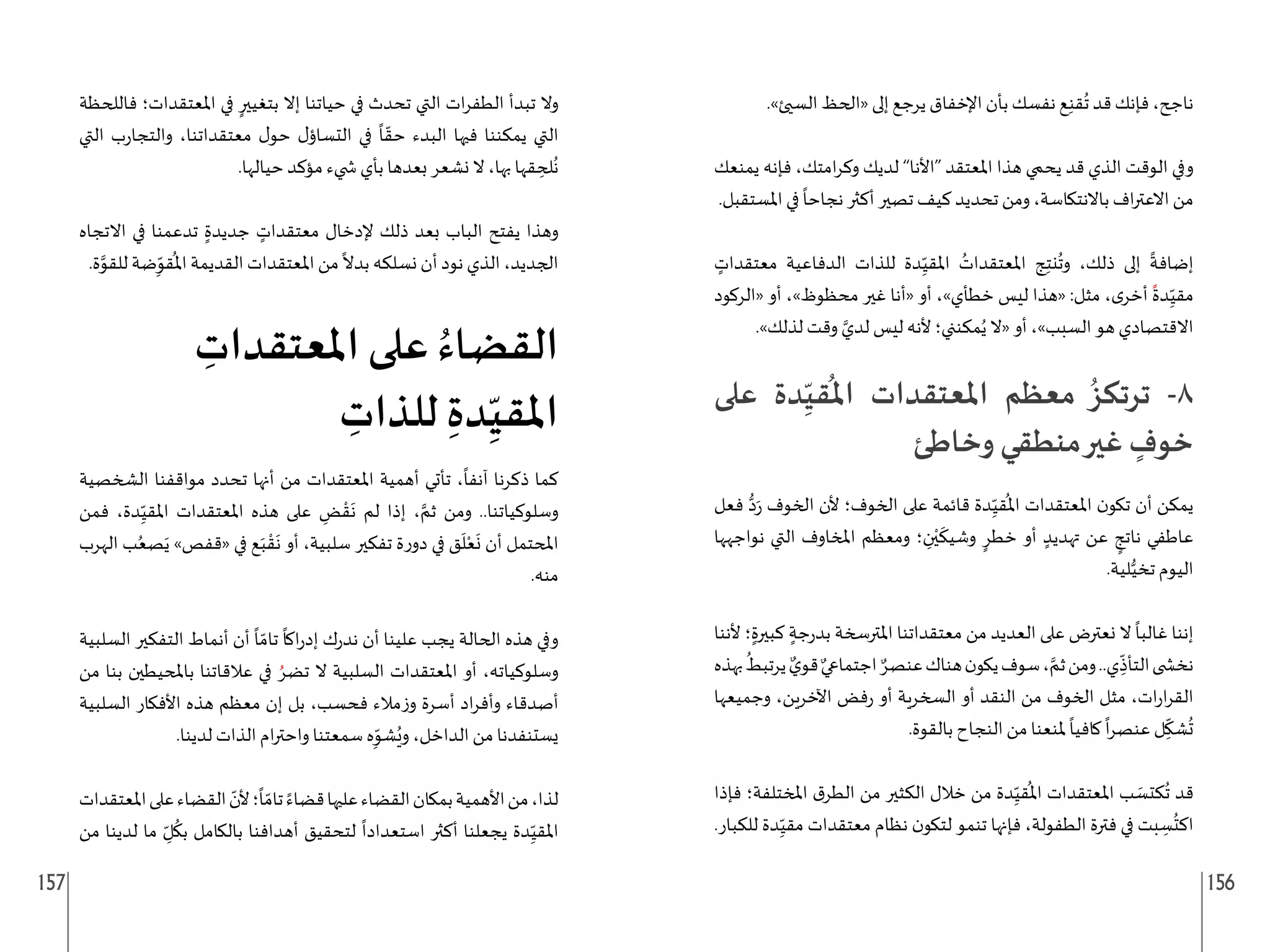 157 156
.»‫السيئ‬ ‫«الحظ‬ ‫إلى‬ ‫يرجع‬ ‫اإلخفاق‬ ‫بأن‬ ‫نفسك‬ ‫ع‬ِ‫ن‬‫ق‬
ُ
‫ت‬ ‫قد‬ ‫فإنك‬ ،‫ناجح‬
‫يمنعك‬ ‫فإنه‬ ،‫امتك‬‫ر‬‫وك‬ ‫لديك‬ ”‫“األنا‬ ‫املعتقد‬ ‫هذا‬ ‫يحمي‬ ‫قد‬ ‫الذي‬ ‫الوقت‬ ‫وفي‬
.‫املستقبل‬ ‫في‬
ً
‫نجاحا‬ ‫أكثر‬ ‫تصير‬ ‫كيف‬ ‫تحديد‬ ‫ومن‬ ،‫باالنتكاسة‬ ‫اف‬‫ر‬‫االعت‬ ‫من‬
ٍ
‫معتقدات‬ ‫الدفاعية‬ ‫للذات‬ ‫دة‬ِ
ّ‫املقي‬ ُ
‫املعتقدات‬ ‫ج‬ِ‫ت‬‫ن‬
ُ
‫وت‬ ،‫ذلك‬ ‫إلى‬
ً
‫إضافة‬
‫«الركود‬ ‫أو‬ ،»‫محظوظ‬ ‫غير‬ ‫«أنا‬ ‫أو‬ ،»‫خطأي‬ ‫ليس‬ ‫«هذا‬ :‫مثل‬ ،‫ى‬‫أخر‬
ً
‫دة‬ِ
ّ‫مقي‬
.»‫لذلك‬ ‫وقت‬ َّ‫لدي‬ ‫ليس‬ ‫ألنه‬ ‫مكنني؛‬ُ‫ي‬ ‫«ال‬ ‫أو‬ ،»‫السبب‬ ‫هو‬ ‫االقتصادي‬
‫على‬ ‫دة‬ِ
ّ‫قي‬
ُ
‫امل‬ ‫املعتقدات‬ ‫معظم‬ ُ‫ترتكز‬ -8
‫وخاطئ‬ ‫منطقي‬‫غير‬ ٍ
‫خوف‬
‫فعل‬ ُّ‫د‬َ‫ر‬ ‫الخوف‬ ‫ألن‬ ‫الخوف؛‬ ‫على‬ ‫قائمة‬ ‫دة‬ِ
ّ‫قي‬
ُ
‫امل‬ ‫املعتقدات‬ ‫ن‬‫تكو‬ ‫أن‬ ‫يمكن‬
‫نواجهها‬ ‫التي‬ ‫املخاوف‬ ‫ومعظم‬ ‫؛‬ ِ
‫ن‬ْ‫ي‬
َ
‫وشيك‬ ٍ‫خطر‬ ‫أو‬ ٍ‫تهديد‬ ‫عن‬ ٍ
‫ناتج‬ ‫عاطفي‬
.‫لية‬ُّ‫تخي‬ ‫اليوم‬
‫ألننا‬ ‫؛‬ٍ‫كبيرة‬ ٍ‫جة‬‫ر‬‫بد‬ ‫املترسخة‬ ‫معتقداتنا‬ ‫من‬ ‫العديد‬ ‫على‬ ‫نعترض‬ ‫ال‬
ً
‫غالبا‬ ‫إننا‬
‫بهذه‬
ُ
‫يرتبط‬ ٌ‫ي‬‫قو‬ ٌ‫اجتماعي‬ ٌ‫عنصر‬‫هناك‬‫ن‬‫يكو‬‫سوف‬، َّ‫ثم‬‫ومن‬..‫ي‬ ِ
ّ
‫التأذ‬‫نخ�ضى‬
‫وجميعها‬ ،‫اآلخرين‬ ‫فض‬‫ر‬ ‫أو‬ ‫السخرية‬ ‫أو‬ ‫النقد‬ ‫من‬ ‫الخوف‬ ‫مثل‬ ،‫ات‬‫ر‬‫ا‬‫ر‬‫الق‬
.‫بالقوة‬ ‫النجاح‬ ‫من‬ ‫ملنعنا‬
ً
‫كافيا‬
ً
‫ا‬‫ر‬‫عنص‬ ‫ل‬ِ
ّ
‫شك‬
ُ
‫ت‬
‫فإذا‬ ‫املختلفة؛‬ ‫ق‬‫الطر‬ ‫من‬ ‫الكثير‬ ‫خالل‬ ‫من‬ ‫دة‬ِ
ّ‫قي‬
ُ
‫امل‬ ‫املعتقدات‬ ‫ب‬ َ
‫كتس‬
ُ
‫ت‬ ‫قد‬
.‫للكبار‬ ‫دة‬ِ
ّ‫مقي‬ ‫معتقدات‬ ‫نظام‬ ‫ن‬‫لتكو‬ ‫تنمو‬ ‫فإنها‬ ،‫الطفولة‬ ‫فترة‬ ‫في‬ ‫بت‬ ِ
‫س‬
ُ
‫اكت‬
‫فاللحظة‬ ‫املعتقدات؛‬ ‫في‬ ٍ‫بتغيير‬ ‫إال‬ ‫حياتنا‬ ‫في‬ ‫تحدث‬ ‫التي‬ ‫ات‬‫ر‬‫الطف‬ ‫تبدأ‬ ‫وال‬
‫التي‬ ‫ب‬‫ر‬‫والتجا‬ ،‫معتقداتنا‬ ‫ل‬‫حو‬ ‫ل‬‫التساؤ‬ ‫في‬
ً
‫ا‬ ّ‫حق‬ ‫البدء‬ ‫فيها‬ ‫يمكننا‬ ‫التي‬
.‫حيالها‬ ‫مؤكد‬ ‫�ضيء‬ ‫بأي‬ ‫بعدها‬ ‫نشعر‬ ‫ال‬ ،‫بها‬ ‫قها‬ ِ
‫لح‬
ُ
‫ن‬
‫االتجاه‬ ‫في‬ ‫تدعمنا‬ ٍ‫جديدة‬ ٍ
‫معتقدات‬ ‫إلدخال‬ ‫ذلك‬ ‫بعد‬ ‫الباب‬ ‫يفتح‬ ‫وهذا‬
.‫ة‬َّ
‫للقو‬ ‫ضة‬ِ
ّ
‫قو‬
ُ
‫امل‬ ‫القديمة‬ ‫املعتقدات‬ ‫من‬
ً
‫بدال‬ ‫نسلكه‬ ‫أن‬ ‫نود‬ ‫الذي‬ ،‫الجديد‬
ِ
‫املعتقدات‬ ‫على‬ ُ‫القضاء‬
ِ
‫للذات‬ ِ‫دة‬ِ
ّ‫املقي‬
‫الشخصية‬ ‫مواقفنا‬ ‫تحدد‬ ‫أنها‬ ‫من‬ ‫املعتقدات‬ ‫أهمية‬ ‫تأتي‬ ،
ً
‫آنفا‬ ‫ذكرنا‬ ‫كما‬
‫فمن‬ ،‫دة‬ِ
ّ‫املقي‬ ‫املعتقدات‬ ‫هذه‬ ‫على‬ ِ
‫ض‬ ْ‫ق‬
َ
‫ن‬ ‫لم‬ ‫إذا‬ ، َّ‫ثم‬ ‫ومن‬ ..‫وسلوكياتنا‬
‫الهرب‬ ‫ب‬ُ‫صع‬َ‫ي‬ »‫«قفص‬ ‫في‬ ‫ع‬َ‫ب‬ ْ‫ق‬
َ
‫ن‬ ‫أو‬ ،‫سلبية‬ ‫تفكير‬ ‫ة‬‫ر‬‫دو‬ ‫في‬ ‫ق‬
َ
‫ل‬ْ‫ع‬
َ
‫ن‬ ‫أن‬ ‫املحتمل‬
.‫منه‬
‫السلبية‬ ‫التفكير‬ ‫أنماط‬ ‫أن‬
ً
‫ا‬ ّ‫تام‬
ً
‫اكا‬‫ر‬‫إد‬ ‫ك‬‫ر‬‫ند‬ ‫أن‬ ‫علينا‬ ‫يجب‬ ‫الحالة‬ ‫هذه‬ ‫وفي‬
‫من‬ ‫بنا‬ ‫باملحيطين‬ ‫عالقاتنا‬ ‫في‬ ُ‫تضر‬ ‫ال‬ ‫السلبية‬ ‫املعتقدات‬ ‫أو‬ ،‫وسلوكياته‬
‫السلبية‬ ‫األفكار‬ ‫هذه‬ ‫معظم‬ ‫إن‬ ‫بل‬ ،‫فحسب‬ ‫مالء‬‫ز‬‫و‬ ‫أسرة‬ ‫اد‬‫ر‬‫وأف‬ ‫أصدقاء‬
.‫لدينا‬ ‫الذات‬ ‫ام‬‫ر‬‫واحت‬ ‫سمعتنا‬ ‫ه‬ِ
ّ
‫شو‬ُ‫وي‬ ،‫الداخل‬ ‫من‬ ‫يستنفدنا‬
‫املعتقدات‬‫على‬‫القضاء‬ ّ
‫ألن‬‫؛‬
ً
‫ا‬ ّ‫تام‬ ً‫قضاء‬‫عليها‬‫القضاء‬‫بمكان‬‫األهمية‬‫من‬،‫لذا‬
‫من‬ ‫لدينا‬ ‫ما‬ ِ
ّ‫ل‬
ُ
‫بك‬ ‫بالكامل‬ ‫أهدافنا‬ ‫لتحقيق‬
ً
‫استعدادا‬ ‫أكثر‬ ‫يجعلنا‬ ‫دة‬ِ
ّ‫املقي‬
 