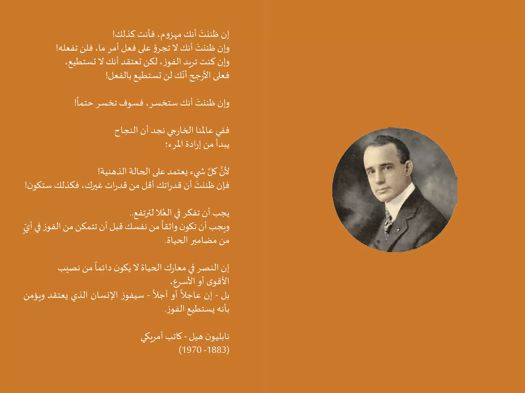 15 14
!‫كذلك‬ ‫فأنت‬ ،‫م‬‫و‬‫مهز‬ ‫أنك‬ َ
‫ظننت‬ ‫إن‬
!‫تفعله‬ ‫فلن‬ ،‫ما‬ ‫أمر‬ ‫فعل‬ ‫على‬ ‫ؤ‬‫تجر‬ ‫ال‬ ‫أنك‬ َ
‫ظننت‬ ‫وإن‬
،‫تستطيع‬ ‫ال‬ ‫أنك‬ ‫تعتقد‬ ‫لكن‬ ،‫ز‬‫الفو‬ ‫تريد‬ ‫كنت‬ ‫وإن‬
!‫بالفعل‬ ‫تستطيع‬ ‫لن‬ ‫ك‬
ّ
‫أن‬ ‫جح‬‫ر‬‫األ‬ ‫فعلى‬
!
ً
‫حتما‬ ‫تخسر‬ ‫فسوف‬ ،‫ستخسر‬ ‫أنك‬ َ
‫ظننت‬ ‫وإن‬
‫النجاح‬ ‫أن‬ ‫نجد‬ ‫جي‬‫ر‬‫الخا‬ ‫عاملنا‬ ‫ففي‬
‫املرء؛‬ ‫ادة‬‫ر‬‫إ‬ ‫من‬ ‫يبدأ‬
!‫الذهنية‬ ‫الحالة‬ ‫على‬ ‫يعتمد‬ ‫�ضيء‬ َّ‫كل‬ َّ
‫ألن‬
!‫ن‬‫ستكو‬ ‫فكذلك‬ ،‫غيرك‬ ‫ات‬‫ر‬‫قد‬ ‫من‬ ‫أقل‬ ‫اتك‬‫ر‬‫قد‬ ‫أن‬ َ
‫ظننت‬ ‫فإن‬
..‫لترتفع‬ ‫ال‬ُ‫الع‬ ‫في‬ ‫تفكر‬ ‫أن‬ ‫يجب‬
ٍ
ّ‫أي‬‫في‬‫ز‬‫الفو‬‫من‬‫تتمكن‬‫أن‬‫قبل‬‫نفسك‬‫من‬
ً
‫واثقا‬‫ن‬‫تكو‬‫أن‬‫ويجب‬
.‫الحياة‬ ‫مضامير‬ ‫من‬
‫نصيب‬ ‫من‬
ً
‫دائما‬ ‫ن‬‫يكو‬ ‫ال‬ ‫الحياة‬ ‫ك‬‫ر‬‫معا‬ ‫في‬ ‫النصر‬ ‫إن‬
،‫األسرع‬ ‫أو‬ ‫ى‬‫األقو‬
‫ويؤمن‬ ‫يعتقد‬ ‫الذي‬ ‫اإلنسان‬ ‫ز‬‫سيفو‬ -
ً
‫آجال‬ ‫أو‬
ً
‫عاجال‬ ‫إن‬ - ‫بل‬
.‫ز‬‫الفو‬ ‫يستطيع‬ ‫بأنه‬
‫أمريكي‬ ‫كاتب‬ - ‫هيل‬ ‫ن‬‫نابليو‬
)1970 -1883(
 