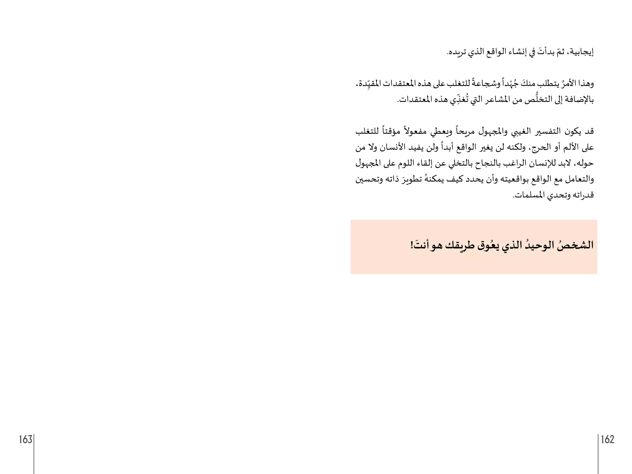 163 162
.‫تريده‬ ‫الذي‬ ‫الواقع‬ ‫إنشاء‬ ‫في‬ َ
‫بدأت‬ ّ‫ثم‬ ،‫إيجابية‬
،‫دة‬ِ
ّ‫املقي‬‫املعتقدات‬‫هذه‬‫على‬‫للتغلب‬
ً
‫وشجاعة‬
ً
‫دا‬ْ‫ه‬ ُ‫ج‬ َ
‫منك‬‫يتطلب‬ ُ‫األمر‬‫وهذا‬
.‫املعتقدات‬ ‫هذه‬ ‫ي‬ ِ
ّ
‫غذ‬
ُ
‫ت‬ ‫التي‬ ‫املشاعر‬ ‫من‬ ‫ص‬
ُّ
‫التخل‬ ‫إلى‬ ‫باإلضافة‬
‫للتغلب‬
ً
‫مؤقتا‬
ً
‫مفعوال‬ ‫ويعطي‬
ً
‫مريحا‬ ‫ل‬‫واملجهو‬ ‫الغيبي‬ ‫التفسير‬ ‫ن‬‫يكو‬ ‫قد‬
‫من‬ ‫وال‬ ‫األنسان‬ ‫يفيد‬ ‫ولن‬
ً
‫أبدا‬ ‫الواقع‬ ‫يغير‬ ‫لن‬ ‫ولكنه‬ ،‫الحرج‬ ‫أو‬ ‫األلم‬ ‫على‬
‫ل‬‫املجهو‬ ‫على‬ ‫اللوم‬ ‫إلقاء‬ ‫عن‬ ‫بالتخلي‬ ‫بالنجاح‬ ‫اغب‬‫ر‬‫ال‬ ‫لإلنسان‬ ‫البد‬ ،‫حوله‬
‫وتحسين‬ ‫ذاته‬ َ‫تطوير‬ ُ‫يمكنه‬ ‫كيف‬ ‫يحدد‬ ‫وأن‬ ‫بواقعيته‬ ‫الواقع‬ ‫مع‬ ‫والتعامل‬
.‫املسلمات‬ ‫وتحدي‬ ‫اته‬‫ر‬‫قد‬
!
َ
‫أنت‬‫هو‬ ‫طريقك‬ ‫ق‬‫و‬ُ‫يع‬ ‫الذي‬ ُ‫الوحيد‬ ُ
‫الشخص‬
 