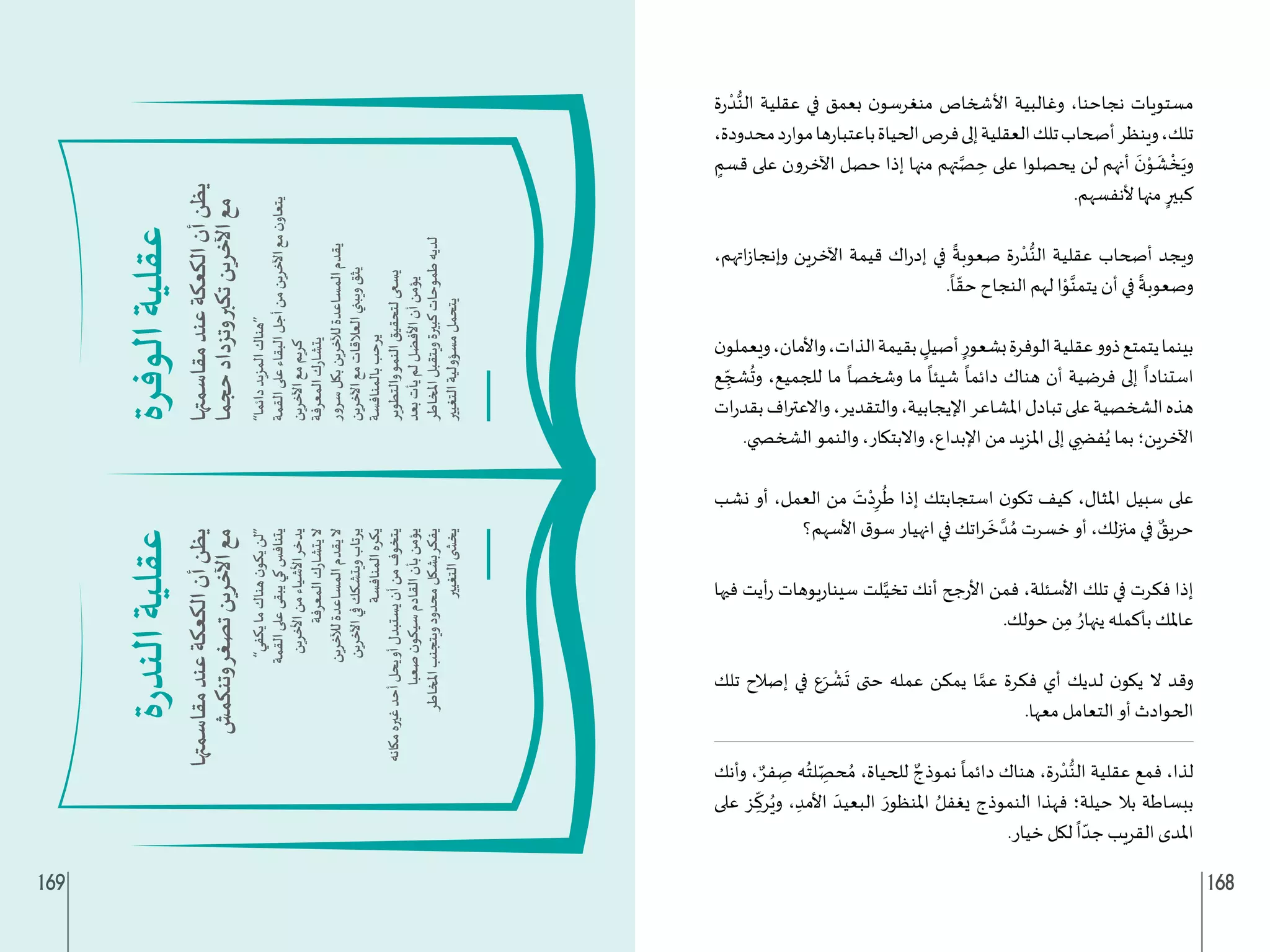 169 168
‫ة‬‫ر‬
ْ‫د‬ُّ‫الن‬ ‫عقلية‬ ‫في‬ ‫بعمق‬ ‫ن‬‫منغرسو‬ ‫األشخاص‬ ‫وغالبية‬ ،‫نجاحنا‬ ‫مستويات‬
،‫محدودة‬‫د‬‫ر‬‫موا‬‫ها‬‫ر‬‫باعتبا‬‫الحياة‬‫فرص‬‫إلى‬‫العقلية‬‫تلك‬‫أصحاب‬‫وينظر‬،‫تلك‬
ٍ
‫قسم‬ ‫على‬ ‫اآلخرون‬ ‫حصل‬ ‫إذا‬ ‫منها‬ ‫تهم‬َّ‫ص‬ ِ
‫ح‬ ‫على‬ ‫يحصلوا‬ ‫لن‬ ‫أنهم‬
َ
‫ن‬ْ
‫و‬
َ
‫ش‬
ْ
‫خ‬َ‫وي‬
.‫ألنفسهم‬ ‫منها‬ ٍ‫كبير‬
،‫اتهم‬‫ز‬‫وإنجا‬ ‫اآلخرين‬ ‫قيمة‬ ‫اك‬‫ر‬‫إد‬ ‫في‬
ً
‫صعوبة‬ ‫ة‬‫ر‬
ْ‫د‬ُّ‫الن‬ ‫عقلية‬ ‫أصحاب‬ ‫ويجد‬
.
ً
‫ا‬ ّ‫حق‬ ‫النجاح‬ ‫لهم‬ ‫ا‬ْ
‫و‬َّ‫يتمن‬ ‫أن‬ ‫في‬
ً
‫وصعوبة‬
‫ن‬‫ويعملو‬،‫واألمان‬،‫الذات‬‫بقيمة‬ ٍ
‫أصيل‬ ٍ‫بشعور‬‫الوفرة‬‫عقلية‬‫ذوو‬‫يتمتع‬‫بينما‬
‫ع‬ ِ
ّ‫شج‬
ُ
‫وت‬ ،‫للجميع‬ ‫ما‬
ً
‫وشخصا‬ ‫ما‬
ً
‫شيئا‬
ً
‫دائما‬ ‫هناك‬ ‫أن‬ ‫فرضية‬ ‫إلى‬
ً
‫استنادا‬
‫ات‬‫ر‬‫بقد‬‫اف‬‫ر‬‫واالعت‬،‫والتقدير‬،‫اإليجابية‬‫املشاعر‬‫تبادل‬‫على‬‫الشخصية‬‫هذه‬
.‫الشخ�ضي‬ ‫والنمو‬ ،‫واالبتكار‬ ،‫اإلبداع‬ ‫من‬ ‫املزيد‬ ‫إلى‬ ‫ي‬ ِ‫ف�ض‬ُ‫ي‬ ‫بما‬ ‫اآلخرين؛‬
‫نشب‬ ‫أو‬ ،‫العمل‬ ‫من‬ َ
‫ت‬ْ‫د‬ِ‫ر‬
ُ
‫ط‬ ‫إذا‬ ‫استجابتك‬ ‫ن‬‫تكو‬ ‫كيف‬ ،‫املثال‬ ‫سبيل‬ ‫على‬
‫األسهم؟‬ ‫ق‬‫سو‬ ‫انهيار‬ ‫في‬ ‫اتك‬‫ر‬
َ
‫خ‬ َّ‫د‬ ُ‫م‬ ‫خسرت‬ ‫أو‬ ،‫لك‬‫ز‬‫من‬ ‫في‬ ٌ
‫حريق‬
‫فيها‬ ‫أيت‬‫ر‬ ‫يوهات‬‫ر‬‫سينا‬ ‫لت‬َّ‫تخي‬ ‫أنك‬ ‫جح‬‫ر‬‫األ‬ ‫فمن‬ ،‫األسئلة‬ ‫تلك‬ ‫في‬ ‫فكرت‬ ‫إذا‬
.‫حولك‬ ‫ن‬ِ‫م‬ ُ‫ينهار‬ ‫بأكمله‬ ‫عاملك‬
‫تلك‬ ‫إصالح‬ ‫في‬ ‫ع‬َ‫ر‬
ْ
‫ش‬
َ
‫ت‬ ‫حتى‬ ‫عمله‬ ‫يمكن‬ ‫ا‬ َّ‫عم‬ ‫فكرة‬ ‫أي‬ ‫لديك‬ ‫ن‬‫يكو‬ ‫ال‬ ‫وقد‬
.‫معها‬ ‫التعامل‬ ‫أو‬ ‫الحوادث‬
‫وأنك‬ ، ٌ‫فر‬ ِ
‫ص‬ ‫ه‬ُ‫لت‬ ِ
ّ‫حص‬ ُ‫م‬ ،‫للحياة‬ ٌ‫نموذج‬
ً
‫دائما‬ ‫هناك‬ ،‫ة‬‫ر‬
ْ‫د‬ُّ‫الن‬ ‫عقلية‬ ‫فمع‬ ،‫لذا‬
‫على‬ ‫ز‬ ِ
ّ
‫رك‬ُ‫وي‬ ، ِ‫األمد‬ َ‫البعيد‬ َ‫املنظور‬ ُ‫يغفل‬ ‫النموذج‬ ‫فهذا‬ ‫حيلة؛‬ ‫بال‬ ‫ببساطة‬
.‫خيار‬ ‫لكل‬
ً
‫ا‬ ّ‫جد‬ ‫القريب‬ ‫املدى‬
 