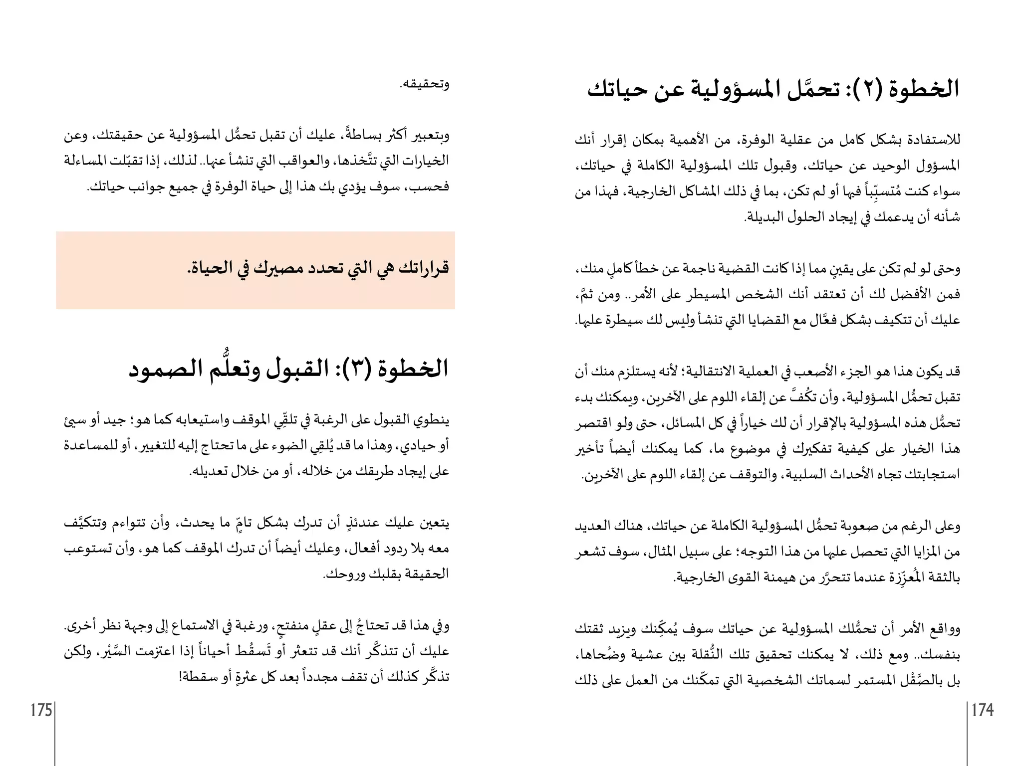 175 174
‫حياتك‬ ‫عن‬ ‫لية‬‫و‬‫املسؤ‬ ‫ل‬ َّ‫تحم‬ :)2( ‫الخطوة‬
‫أنك‬ ‫ار‬‫ر‬‫إق‬ ‫بمكان‬ ‫األهمية‬ ‫من‬ ،‫الوفرة‬ ‫عقلية‬ ‫من‬ ‫كامل‬ ‫بشكل‬ ‫لالستفادة‬
،‫حياتك‬ ‫في‬ ‫الكاملة‬ ‫املسؤولية‬ ‫تلك‬ ‫ل‬‫وقبو‬ ،‫حياتك‬ ‫عن‬ ‫الوحيد‬ ‫املسؤول‬
‫من‬ ‫فهذا‬ ،‫جية‬‫ر‬‫الخا‬ ‫املشاكل‬ ‫ذلك‬ ‫في‬ ‫بما‬ ،‫تكن‬ ‫لم‬ ‫أو‬ ‫فيها‬
ً
‫با‬ِ
ّ‫تسب‬ ُ‫م‬ ‫كنت‬ ‫سواء‬
.‫البديلة‬ ‫ل‬‫الحلو‬ ‫إيجاد‬ ‫في‬ ‫يدعمك‬ ‫أن‬ ‫شأنه‬
،‫منك‬ ٍ
‫كامل‬‫خطأ‬‫عن‬‫ناجمة‬‫القضية‬‫كانت‬‫إذا‬‫مما‬ ٍ
‫يقين‬‫على‬‫تكن‬‫لم‬‫لو‬‫وحتى‬
، َّ‫ثم‬ ‫ومن‬ ..‫األمر‬ ‫على‬ ‫املسيطر‬ ‫الشخص‬ ‫أنك‬ ‫تعتقد‬ ‫أن‬ ‫لك‬ ‫األفضل‬ ‫فمن‬
.‫عليها‬‫سيطرة‬‫لك‬‫وليس‬‫تنشأ‬‫التي‬‫القضايا‬‫مع‬‫ال‬َّ‫فع‬‫بشكل‬‫تتكيف‬‫أن‬‫عليك‬
‫أن‬‫منك‬‫يستلزم‬‫ألنه‬‫االنتقالية؛‬‫العملية‬‫في‬‫األصعب‬‫الجزء‬‫هو‬‫هذا‬‫ن‬‫يكو‬‫قد‬
‫بدء‬‫ويمكنك‬،‫اآلخرين‬‫على‬‫اللوم‬‫إلقاء‬‫عن‬
َّ
‫ف‬
ُ
‫تك‬‫وأن‬،‫املسؤولية‬‫ل‬ ُّ‫تحم‬‫تقبل‬
‫اقتصر‬ ‫ولو‬ ‫حتى‬ ،‫املسائل‬ ‫كل‬ ‫في‬
ً
‫ا‬‫ر‬‫خيا‬ ‫لك‬ ‫أن‬ ‫ار‬‫ر‬‫باإلق‬ ‫املسؤولية‬ ‫هذه‬ ‫ل‬ ُّ‫تحم‬
‫تأخير‬
ً
‫أيضا‬ ‫يمكنك‬ ‫كما‬ ،‫ما‬ ‫موضوع‬ ‫في‬ ‫تفكيرك‬ ‫كيفية‬ ‫على‬ ‫الخيار‬ ‫هذا‬
.‫اآلخرين‬ ‫على‬ ‫اللوم‬ ‫إلقاء‬ ‫عن‬ ‫والتوقف‬ ،‫السلبية‬ ‫األحداث‬ ‫تجاه‬ ‫استجابتك‬
‫العديد‬‫هناك‬،‫حياتك‬‫عن‬‫الكاملة‬‫املسؤولية‬‫ل‬ ُّ‫تحم‬‫صعوبة‬‫من‬‫الرغم‬‫وعلى‬
‫تشعر‬‫سوف‬،‫املثال‬‫سبيل‬‫على‬‫التوجه؛‬‫هذا‬‫من‬‫عليها‬‫تحصل‬‫التي‬‫ايا‬‫ز‬‫امل‬‫من‬
.‫جية‬‫ر‬‫الخا‬ ‫ى‬‫القو‬ ‫هيمنة‬ ‫من‬ ‫ر‬َّ‫تتحر‬ ‫عندما‬ ‫زة‬ِ
ّ‫عز‬
ُ
‫امل‬ ‫بالثقة‬
‫ثقتك‬ ‫ويزيد‬ ‫نك‬ ِ
ّ
‫مك‬ُ‫ي‬ ‫سوف‬ ‫حياتك‬ ‫عن‬ ‫املسؤولية‬ ‫لك‬ ُّ‫تحم‬ ‫أن‬ ‫األمر‬ ‫وواقع‬
،‫حاها‬ ُ
‫وض‬ ‫عشية‬ ‫بين‬ ‫قلة‬ُّ‫الن‬ ‫تلك‬ ‫تحقيق‬ ‫يمكنك‬ ‫ال‬ ،‫ذلك‬ ‫ومع‬ ..‫بنفسك‬
‫ذلك‬ ‫على‬ ‫العمل‬ ‫من‬ ‫نك‬
ّ
‫تمك‬ ‫التي‬ ‫الشخصية‬ ‫لسماتك‬ ‫املستمر‬ ‫ل‬ ْ‫ق‬َّ‫بالص‬ ‫بل‬
.‫وتحقيقه‬
‫وعن‬ ،‫حقيقتك‬ ‫عن‬ ‫املسؤولية‬ ‫ل‬ ُّ‫تحم‬ ‫تقبل‬ ‫أن‬ ‫عليك‬ ،
ً
‫بساطة‬ ‫أكثر‬ ‫وبتعبير‬
‫املساءلة‬‫لت‬ّ‫تقب‬‫إذا‬،‫لذلك‬..‫عنها‬‫تنشأ‬‫التي‬‫والعواقب‬،‫خذها‬َّ‫تت‬‫التي‬‫ات‬‫ر‬‫الخيا‬
.‫حياتك‬ ‫جوانب‬ ‫جميع‬ ‫في‬ ‫الوفرة‬ ‫حياة‬ ‫إلى‬ ‫هذا‬ ‫بك‬ ‫يؤدي‬ ‫سوف‬ ،‫فحسب‬
.‫الحياة‬ ‫في‬ ‫مصيرك‬ ‫تحدد‬ ‫التي‬ ‫هي‬ ‫اتك‬‫ر‬‫قرا‬
‫الصمود‬ ‫م‬
ُّ
‫وتعل‬ ‫ل‬‫القبو‬ :)3( ‫الخطوة‬
‫سيئ‬‫أو‬‫جيد‬‫هو؛‬‫كما‬‫واستيعابه‬‫املوقف‬‫ي‬ِ
ّ‫تلق‬‫في‬‫الرغبة‬‫على‬‫ل‬‫القبو‬‫ي‬‫ينطو‬
‫للمساعدة‬‫أو‬،‫للتغيير‬‫إليه‬‫تحتاج‬‫ما‬‫على‬‫الضوء‬‫ي‬ِ‫لق‬ُ‫ي‬‫قد‬‫ما‬‫وهذا‬،‫حيادي‬‫أو‬
.‫تعديله‬ ‫خالل‬ ‫من‬ ‫أو‬ ،‫خالله‬ ‫من‬ ‫طريقك‬ ‫إيجاد‬ ‫على‬
‫ف‬َّ‫وتتكي‬ ‫تتواءم‬ ‫وأن‬ ،‫يحدث‬ ‫ما‬ ٍ
ّ‫تام‬ ‫بشكل‬ ‫ك‬‫ر‬‫تد‬ ‫أن‬ ٍ‫عندئذ‬ ‫عليك‬ ‫يتعين‬
‫تستوعب‬ ‫وأن‬ ،‫هو‬ ‫كما‬ ‫املوقف‬ ‫ك‬‫ر‬‫تد‬ ‫أن‬
ً
‫أيضا‬ ‫وعليك‬ ،‫أفعال‬ ‫دود‬‫ر‬ ‫بال‬ ‫معه‬
.‫وحك‬‫ر‬‫و‬ ‫بقلبك‬ ‫الحقيقة‬
.‫ى‬‫أخر‬‫نظر‬‫وجهة‬‫إلى‬‫االستماع‬‫في‬‫غبة‬‫ر‬‫و‬، ٍ
‫منفتح‬ ٍ
‫عقل‬‫إلى‬ ُ‫تحتاج‬‫قد‬‫هذا‬‫وفي‬
‫ولكن‬ ،‫ر‬ْ‫ي‬ َّ
‫الس‬ ‫اعتزمت‬ ‫إذا‬
ً
‫أحيانا‬ ‫ط‬ ُ‫سق‬
َ
‫ت‬ ‫أو‬ ‫تتعثر‬ ‫قد‬ ‫أنك‬ ‫ر‬
َّ
‫تتذك‬ ‫أن‬ ‫عليك‬
!‫سقطة‬ ‫أو‬ ٍ‫عثرة‬ ‫كل‬ ‫بعد‬
ً
‫مجددا‬ ‫تقف‬ ‫أن‬ ‫كذلك‬ ‫ر‬
َّ
‫تذك‬
 