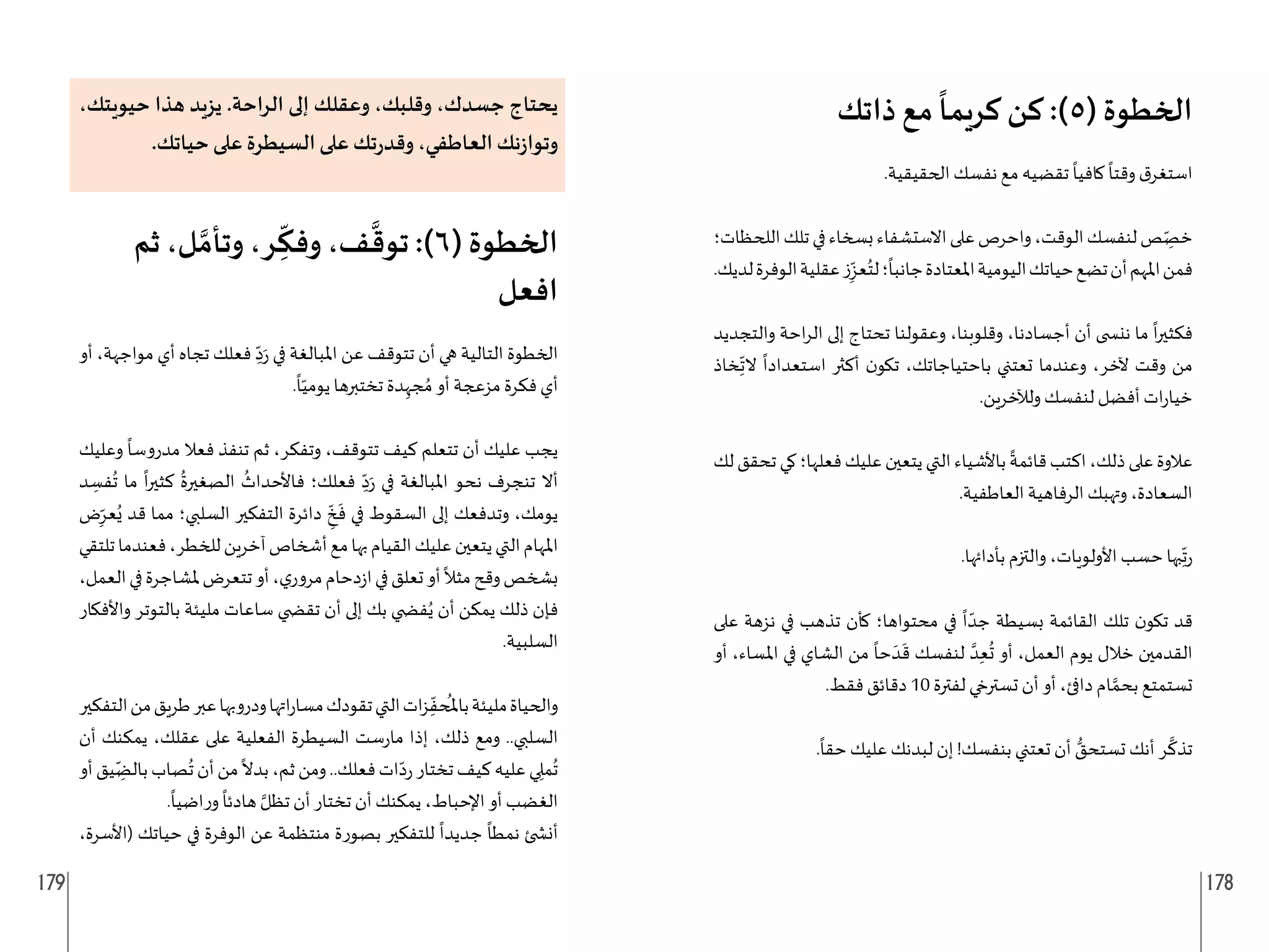 179 178
‫ذاتك‬ ‫مع‬
ً
‫كريما‬ ‫كن‬ :)5( ‫الخطوة‬
.‫الحقيقية‬ ‫نفسك‬ ‫مع‬ ‫تقضيه‬
ً
‫كافيا‬
ً
‫وقتا‬ ‫ق‬‫استغر‬
‫اللحظات؛‬‫تلك‬‫في‬‫بسخاء‬‫االستشفاء‬‫على‬‫واحرص‬،‫الوقت‬‫لنفسك‬‫ص‬ ِ
ّ‫خص‬
.‫لديك‬‫الوفرة‬‫عقلية‬‫ز‬ِ
ّ‫عز‬ُ‫لت‬‫؛‬
ً
‫جانبا‬‫املعتادة‬‫اليومية‬‫حياتك‬‫تضع‬‫أن‬‫املهم‬‫فمن‬
‫والتجديد‬ ‫احة‬‫ر‬‫ال‬ ‫إلى‬ ‫تحتاج‬ ‫وعقولنا‬ ،‫وقلوبنا‬ ،‫أجسادنا‬ ‫أن‬ ‫نن�ضى‬ ‫ما‬
ً
‫ا‬‫ر‬‫فكثي‬
‫خاذ‬ِ
ّ
‫الت‬
ً
‫استعدادا‬ ‫أكثر‬ ‫ن‬‫تكو‬ ،‫باحتياجاتك‬ ‫تعتني‬ ‫وعندما‬ ،‫آلخر‬ ‫وقت‬ ‫من‬
.‫ولآلخرين‬ ‫لنفسك‬ ‫أفضل‬ ‫ات‬‫ر‬‫خيا‬
‫لك‬‫تحقق‬‫كي‬‫فعلها؛‬‫عليك‬‫يتعين‬‫التي‬‫باألشياء‬
ً
‫قائمة‬‫اكتب‬،‫ذلك‬‫على‬‫عالوة‬
.‫العاطفية‬ ‫الرفاهية‬ ‫وتهبك‬ ،‫السعادة‬
.‫بأدائها‬ ‫والتزم‬ ،‫األولويات‬ ‫حسب‬ ‫بها‬ِ
ّ
‫ت‬‫ر‬
‫على‬ ‫نزهة‬ ‫في‬ ‫تذهب‬ ‫كأن‬ ‫محتواها؛‬ ‫في‬
ً
‫ا‬ ّ‫جد‬ ‫بسيطة‬ ‫القائمة‬ ‫تلك‬ ‫ن‬‫تكو‬ ‫قد‬
‫أو‬ ،‫املساء‬ ‫في‬ ‫الشاي‬ ‫من‬
ً
‫حا‬ َ‫د‬
َ
‫ق‬ ‫لنفسك‬ َّ‫د‬ِ‫ع‬
ُ
‫ت‬ ‫أو‬ ،‫العمل‬ ‫يوم‬ ‫خالل‬ ‫القدمين‬
.‫فقط‬ ‫دقائق‬ 10 ‫لفترة‬ ‫تسترخي‬ ‫أن‬ ‫أو‬ ،‫دافئ‬ ‫ام‬ َّ‫بحم‬ ‫تستمتع‬
.
ً
‫حقا‬ ‫عليك‬ ‫لبدنك‬ ‫إن‬ !‫بنفسك‬ ‫تعتني‬ ‫أن‬ ُّ
‫تستحق‬ ‫أنك‬ ‫ر‬
َّ
‫تذك‬
،‫حيويتك‬ ‫هذا‬ ‫يزيد‬ .‫الراحة‬ ‫إلى‬ ‫وعقلك‬ ،‫وقلبك‬ ،‫جسدك‬ ‫يحتاج‬
.‫حياتك‬ ‫على‬ ‫السيطرة‬ ‫على‬ ‫تك‬‫ر‬‫وقد‬ ،‫العاطفي‬ ‫نك‬‫ز‬‫وتوا‬
‫ثم‬ ،‫ل‬ َّ‫وتأم‬ ،‫ر‬ ِ
ّ
‫وفك‬ ،‫ف‬
َّ
‫توق‬ :)6( ‫الخطوة‬
‫افعل‬
‫أو‬ ،‫مواجهة‬ ‫أي‬ ‫تجاه‬ ‫فعلك‬ ِ
ّ‫د‬َ‫ر‬ ‫في‬ ‫املبالغة‬ ‫عن‬ ‫تتوقف‬ ‫أن‬ ‫هي‬ ‫التالية‬ ‫الخطوة‬
.
ً
‫ا‬ّ‫يومي‬ ‫تختبرها‬ ‫دة‬ِ‫جه‬ ُ‫م‬ ‫أو‬ ‫مزعجة‬ ‫فكرة‬ ‫أي‬
‫وعليك‬
ً
‫مدروسا‬ ‫فعال‬ ‫تنفذ‬ ‫ثم‬ ،‫وتفكر‬ ،‫تتوقف‬ ‫كيف‬ ‫تتعلم‬ ‫أن‬ ‫عليك‬ ‫يجب‬
‫د‬ ِ
‫فس‬
ُ
‫ت‬ ‫ما‬
ً
‫ا‬‫ر‬‫كثي‬
ُ
‫الصغيرة‬
ُ
‫فاألحداث‬ ‫فعلك؛‬ ِ
ّ‫د‬َ‫ر‬ ‫في‬ ‫املبالغة‬ ‫نحو‬ ‫تنجرف‬ ‫أال‬
‫ض‬ِ
ّ‫عر‬ُ‫ي‬ ‫قد‬ ‫مما‬ ‫السلبي؛‬ ‫التفكير‬ ‫دائرة‬ ِ
ّ‫خ‬
َ
‫ف‬ ‫في‬ ‫السقوط‬ ‫إلى‬ ‫وتدفعك‬ ،‫يومك‬
‫تلتقي‬‫فعندما‬،‫للخطر‬‫آخرين‬‫أشخاص‬‫مع‬‫بها‬‫القيام‬‫عليك‬‫يتعين‬‫التي‬‫املهام‬
،‫العمل‬‫في‬‫ملشاجرة‬‫تتعرض‬‫أو‬،‫ي‬‫مرور‬‫دحام‬‫ز‬‫ا‬‫في‬‫تعلق‬‫أو‬
ً
‫مثال‬‫وقح‬‫بشخص‬
‫واألفكار‬ ‫بالتوتر‬ ‫مليئة‬ ‫ساعات‬ ‫تق�ضي‬ ‫أن‬ ‫إلى‬ ‫بك‬ ‫ف�ضي‬ُ‫ي‬ ‫أن‬ ‫يمكن‬ ‫ذلك‬ ‫فإن‬
.‫السلبية‬
‫التفكير‬‫من‬‫طريق‬‫عبر‬‫ودروبها‬‫اتها‬‫ر‬‫مسا‬‫تقودك‬‫التي‬‫ات‬‫ز‬ِ
ّ‫حف‬
ُ
‫بامل‬‫مليئة‬‫والحياة‬
‫أن‬ ‫يمكنك‬ ،‫عقلك‬ ‫على‬ ‫الفعلية‬ ‫السيطرة‬ ‫ست‬‫ر‬‫ما‬ ‫إذا‬ ،‫ذلك‬ ‫ومع‬ ..‫السلبي‬
‫أو‬‫يق‬ ِ
ّ‫بالض‬‫صاب‬
ُ
‫ت‬‫أن‬‫من‬
ً
‫بدال‬،‫ثم‬‫ومن‬..‫فعلك‬‫ات‬ّ‫د‬‫ر‬‫تختار‬‫كيف‬‫عليه‬‫ي‬ ِ‫مل‬
ُ
‫ت‬
.
ً
‫اضيا‬‫ر‬‫و‬
ً
‫هادئا‬ َّ‫تظل‬ ‫أن‬ ‫تختار‬ ‫أن‬ ‫يمكنك‬ ،‫اإلحباط‬ ‫أو‬ ‫الغضب‬
،‫(األسرة‬ ‫حياتك‬ ‫في‬ ‫الوفرة‬ ‫عن‬ ‫منتظمة‬ ‫بصورة‬ ‫للتفكير‬
ً
‫جديدا‬
ً
‫نمطا‬ ‫أن�ضئ‬
 