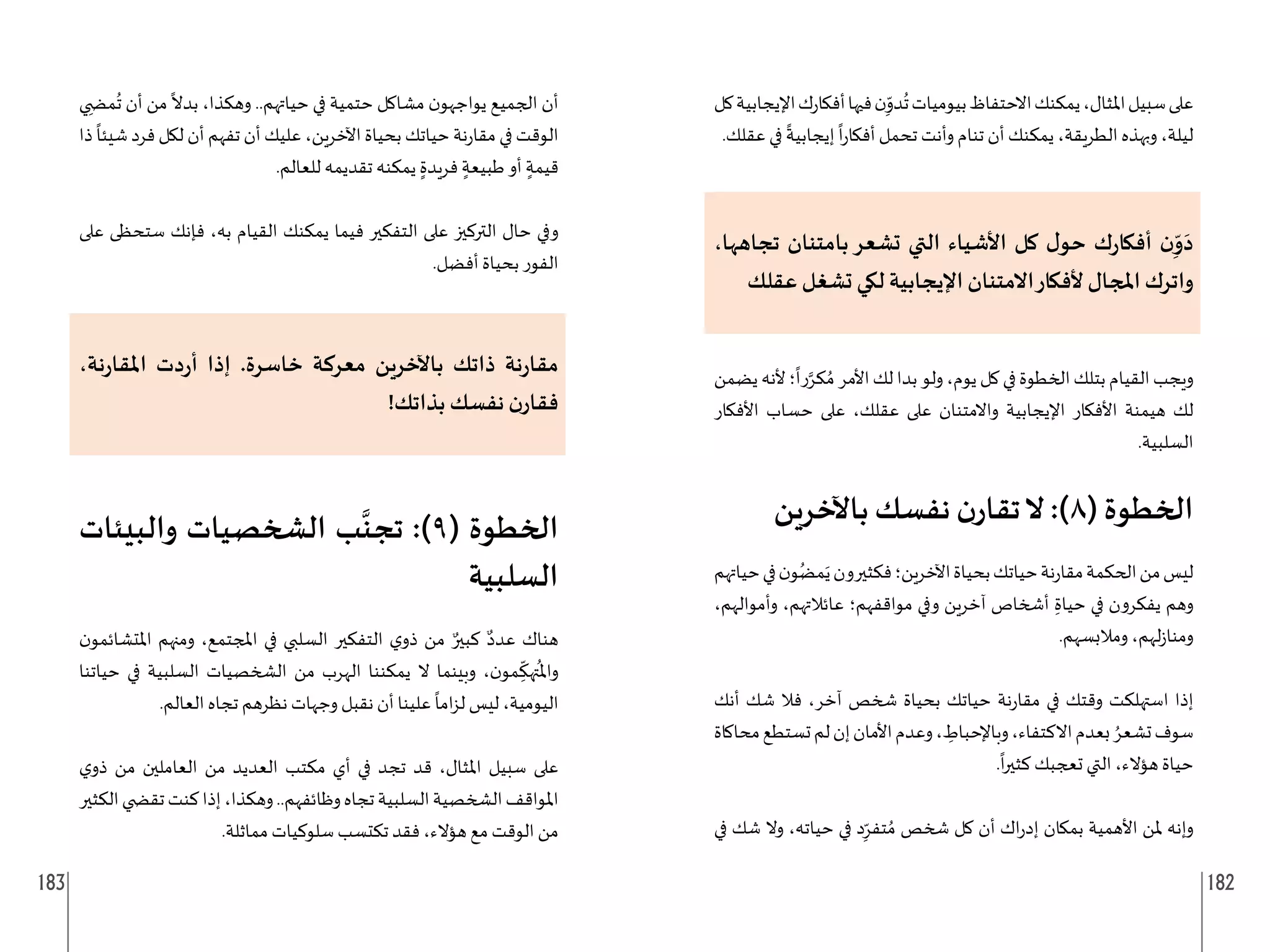 183 182
‫كل‬‫اإليجابية‬‫ك‬‫ر‬‫أفكا‬‫فيها‬‫ن‬ِ
ّ
‫دو‬
ُ
‫ت‬‫بيوميات‬‫االحتفاظ‬‫يمكنك‬،‫املثال‬‫سبيل‬‫على‬
.‫عقلك‬ ‫في‬
ً
‫إيجابية‬
ً
‫ا‬‫ر‬‫أفكا‬ ‫تحمل‬ ‫وأنت‬ ‫تنام‬ ‫أن‬ ‫يمكنك‬ ،‫الطريقة‬ ‫وبهذه‬ ،‫ليلة‬
،‫تجاهها‬ ‫بامتنان‬‫تشعر‬ ‫التي‬ ‫األشياء‬ ‫كل‬ ‫ل‬‫حو‬ ‫ك‬‫ر‬‫أفكا‬ ‫ن‬ِ
ّ‫و‬َ‫د‬
‫عقلك‬ ‫تشغل‬ ‫لكي‬ ‫اإليجابية‬ ‫االمتنان‬‫ألفكار‬ ‫املجال‬ ‫واترك‬
‫يضمن‬‫ألنه‬‫؛‬
ً
‫را‬َّ‫كر‬ ُ‫م‬‫األمر‬‫لك‬‫بدا‬‫ولو‬،‫يوم‬‫كل‬‫في‬‫الخطوة‬‫بتلك‬‫القيام‬‫ويجب‬
‫األفكار‬ ‫حساب‬ ‫على‬ ،‫عقلك‬ ‫على‬ ‫واالمتنان‬ ‫اإليجابية‬ ‫األفكار‬ ‫هيمنة‬ ‫لك‬
.‫السلبية‬
‫باآلخرين‬ ‫نفسك‬ ‫ن‬‫تقار‬‫ال‬ :)8( ‫الخطوة‬
‫حياتهم‬‫في‬‫ن‬‫و‬ُ‫مض‬َ‫ي‬‫فكثيرون‬‫اآلخرين؛‬‫بحياة‬‫حياتك‬‫نة‬‫ر‬‫مقا‬‫الحكمة‬‫من‬‫ليس‬
،‫وأموالهم‬ ،‫عائالتهم‬ ‫مواقفهم؛‬ ‫وفي‬ ‫آخرين‬ ‫أشخاص‬ ِ‫حياة‬ ‫في‬ ‫يفكرون‬ ‫وهم‬
.‫ومالبسهم‬ ،‫لهم‬‫ز‬‫ومنا‬
‫أنك‬ ‫شك‬ ‫فال‬ ،‫آخر‬ ‫شخص‬ ‫بحياة‬ ‫حياتك‬ ‫نة‬‫ر‬‫مقا‬ ‫في‬ ‫وقتك‬ ‫استهلكت‬ ‫إذا‬
‫محاكاة‬‫تستطع‬‫لم‬‫إن‬‫األمان‬‫وعدم‬، ِ
‫وباإلحباط‬،‫االكتفاء‬‫بعدم‬ ُ‫تشعر‬‫سوف‬
.
ً
‫ا‬‫ر‬‫كثي‬ ‫تعجبك‬ ‫التي‬ ،‫هؤالء‬ ‫حياة‬
‫في‬ ‫شك‬ ‫وال‬ ،‫حياته‬ ‫في‬ ‫د‬ِ
ّ‫تفر‬ ُ‫م‬ ‫شخص‬ ‫كل‬ ‫أن‬ ‫اك‬‫ر‬‫إد‬ ‫بمكان‬ ‫األهمية‬ ‫ملن‬ ‫وإنه‬
‫ي‬ ِ‫م�ض‬
ُ
‫ت‬ ‫أن‬ ‫من‬
ً
‫بدال‬ ،‫وهكذا‬ ..‫حياتهم‬ ‫في‬ ‫حتمية‬ ‫مشاكل‬ ‫ن‬‫يواجهو‬ ‫الجميع‬ ‫أن‬
‫ذا‬
ً
‫شيئا‬ ‫فرد‬ ‫لكل‬ ‫أن‬ ‫تفهم‬ ‫أن‬ ‫عليك‬ ،‫اآلخرين‬ ‫بحياة‬ ‫حياتك‬ ‫نة‬‫ر‬‫مقا‬ ‫في‬ ‫الوقت‬
.‫للعالم‬ ‫تقديمه‬ ‫يمكنه‬ ٍ‫فريدة‬ ٍ‫طبيعة‬ ‫أو‬ ٍ‫قيمة‬
‫على‬ ‫ستحظى‬ ‫فإنك‬ ،‫به‬ ‫القيام‬ ‫يمكنك‬ ‫فيما‬ ‫التفكير‬ ‫على‬ ‫التركيز‬ ‫حال‬ ‫وفي‬
.‫أفضل‬ ‫بحياة‬ ‫الفور‬
،‫نة‬‫ر‬‫املقا‬ ‫دت‬‫ر‬‫أ‬ ‫إذا‬ .‫خاسرة‬ ‫معركة‬ ‫باآلخرين‬ ‫ذاتك‬ ‫نة‬‫ر‬‫مقا‬
!‫بذاتك‬ ‫نفسك‬ ‫ن‬‫فقار‬
‫والبيئات‬ ‫الشخصيات‬ ‫ب‬
َّ
‫تجن‬ :)9( ‫الخطوة‬
‫السلبية‬
‫ن‬‫املتشائمو‬ ‫ومنهم‬ ،‫املجتمع‬ ‫في‬ ‫السلبي‬ ‫التفكير‬ ‫ي‬‫ذو‬ ‫من‬ ٌ‫كبير‬ ٌ‫عدد‬ ‫هناك‬
‫حياتنا‬ ‫في‬ ‫السلبية‬ ‫الشخصيات‬ ‫من‬ ‫الهرب‬ ‫يمكننا‬ ‫ال‬ ‫وبينما‬ ،‫ن‬‫مو‬ ِ
ّ
‫تهك‬
ُ
‫وامل‬
.‫العالم‬ ‫تجاه‬ ‫نظرهم‬ ‫وجهات‬ ‫نقبل‬ ‫أن‬ ‫علينا‬
ً
‫اما‬‫ز‬‫ل‬ ‫ليس‬ ،‫اليومية‬
‫ي‬‫ذو‬ ‫من‬ ‫العاملين‬ ‫من‬ ‫العديد‬ ‫مكتب‬ ‫أي‬ ‫في‬ ‫تجد‬ ‫قد‬ ،‫املثال‬ ‫سبيل‬ ‫على‬
‫الكثير‬‫تق�ضي‬‫كنت‬‫إذا‬،‫وهكذا‬..‫وظائفهم‬‫تجاه‬‫السلبية‬‫الشخصية‬‫املواقف‬
.‫مماثلة‬ ‫سلوكيات‬ ‫تكتسب‬ ‫فقد‬ ،‫هؤالء‬ ‫مع‬ ‫الوقت‬ ‫من‬
 