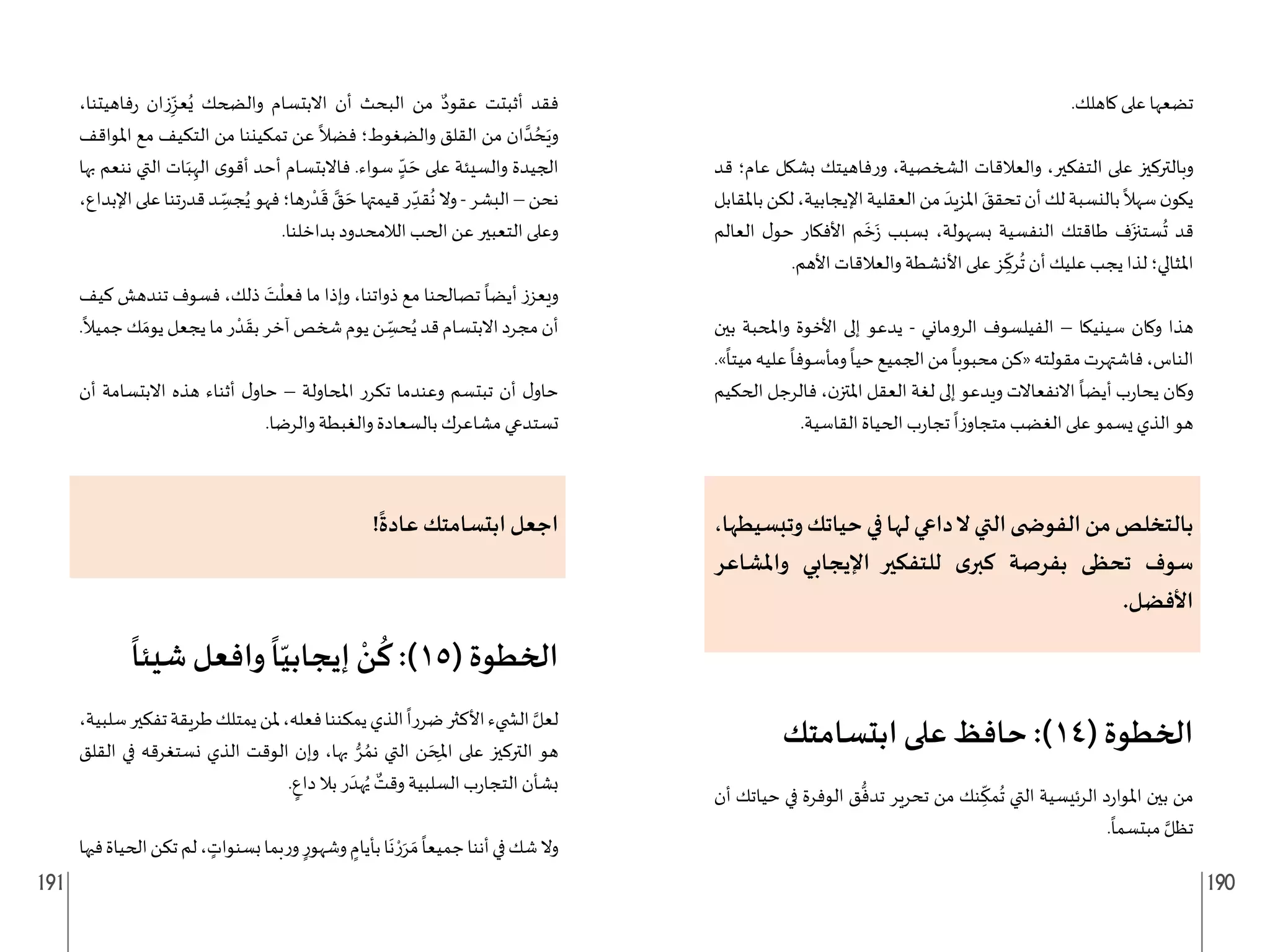 191 190
.‫كاهلك‬ ‫على‬ ‫تضعها‬
‫قد‬ ‫عام؛‬ ‫بشكل‬ ‫فاهيتك‬‫ر‬‫و‬ ،‫الشخصية‬ ‫والعالقات‬ ،‫التفكير‬ ‫على‬ ‫وبالتركيز‬
‫باملقابل‬‫لكن‬،‫اإليجابية‬‫العقلية‬‫من‬ َ‫املزيد‬ َ
‫تحقق‬‫أن‬‫لك‬‫بالنسبة‬
ً
‫سهال‬‫ن‬‫يكو‬
‫العالم‬ ‫ل‬‫حو‬ ‫األفكار‬ ‫م‬
َ
‫خ‬َ‫ز‬ ‫بسبب‬ ،‫بسهولة‬ ‫النفسية‬ ‫طاقتك‬ ‫ف‬َ‫ستنز‬
ُ
‫ت‬ ‫قد‬
.‫األهم‬ ‫والعالقات‬ ‫األنشطة‬ ‫على‬ ‫ز‬ ِ
ّ
‫رك‬
ُ
‫ت‬ ‫أن‬ ‫عليك‬ ‫يجب‬ ‫لذا‬ ‫املثالي؛‬
‫بين‬ ‫واملحبة‬ ‫األخوة‬ ‫إلى‬ ‫يدعو‬ - ‫الروماني‬ ‫الفيلسوف‬ – ‫سينيكا‬ ‫وكان‬ ‫هذا‬
.»
ً
‫ميتا‬‫عليه‬
ً
‫ومأسوفا‬
ً
‫حيا‬‫الجميع‬‫من‬
ً
‫محبوبا‬‫«كن‬‫مقولته‬‫فاشتهرت‬،‫الناس‬
‫الحكيم‬ ‫فالرجل‬ ،‫ن‬‫املتز‬ ‫العقل‬ ‫لغة‬ ‫إلى‬ ‫ويدعو‬ ‫االنفعاالت‬
ً
‫أيضا‬ ‫ب‬‫ر‬‫يحا‬ ‫وكان‬
.‫القاسية‬ ‫الحياة‬ ‫ب‬‫ر‬‫تجا‬
ً
‫ا‬‫ز‬‫متجاو‬ ‫الغضب‬ ‫على‬ ‫يسمو‬ ‫الذي‬ ‫هو‬
،‫وتبسيطها‬‫حياتك‬‫في‬‫لها‬‫داعي‬‫ال‬‫التي‬‫الفو�شى‬‫من‬‫بالتخلص‬
‫واملشاعر‬ ‫اإليجابي‬ ‫للتفكير‬ ‫ى‬‫كبر‬ ‫بفرصة‬ ‫تحظى‬ ‫سوف‬
.‫األفضل‬
‫ابتسامتك‬ ‫على‬ ‫حافظ‬ :)14( ‫الخطوة‬
‫أن‬ ‫حياتك‬ ‫في‬ ‫الوفرة‬ ‫ق‬
ُّ
‫تدف‬ ‫تحرير‬ ‫من‬ ‫نك‬ ِ
ّ
‫مك‬
ُ
‫ت‬ ‫التي‬ ‫الرئيسية‬ ‫د‬‫ر‬‫املوا‬ ‫بين‬ ‫من‬
.
ً
‫مبتسما‬ َّ‫تظل‬
،‫فاهيتنا‬‫ر‬ ‫زان‬ِ
ّ‫عز‬ُ‫ي‬ ‫والضحك‬ ‫االبتسام‬ ‫أن‬ ‫البحث‬ ‫من‬ ٌ‫عقود‬ ‫أثبتت‬ ‫فقد‬
‫املواقف‬ ‫مع‬ ‫التكيف‬ ‫من‬ ‫تمكيننا‬ ‫عن‬
ً
‫فضال‬ ‫والضغوط؛‬ ‫القلق‬ ‫من‬ ‫ان‬ َّ‫د‬ ُ‫ح‬َ‫وي‬
‫بها‬ ‫ننعم‬ ‫التي‬ ‫ات‬َ‫ب‬ِ‫اله‬ ‫ى‬‫أقو‬ ‫أحد‬ ‫فاالبتسام‬ .‫سواء‬ ٍ
ّ‫د‬ َ‫ح‬ ‫على‬ ‫والسيئة‬ ‫الجيدة‬
،‫اإلبداع‬‫على‬‫تنا‬‫ر‬‫قد‬‫د‬ ِ
ّ
‫جس‬ُ‫ي‬‫فهو‬‫ها؛‬‫ر‬
ْ‫د‬
َ
‫ق‬ َّ
‫ق‬ َ‫ح‬‫قيمتها‬‫ر‬ ِ
ّ‫قد‬
ُ
‫ن‬‫وال‬-‫البشر‬–‫نحن‬
.‫بداخلنا‬ ‫الالمحدود‬ ‫الحب‬ ‫عن‬ ‫التعبير‬ ‫وعلى‬
‫كيف‬ ‫تندهش‬ ‫فسوف‬ ،‫ذلك‬ َ
‫ت‬
ْ
‫فعل‬ ‫ما‬ ‫وإذا‬ ،‫ذواتنا‬ ‫مع‬ ‫تصالحنا‬
ً
‫أيضا‬ ‫ويعزز‬
.
ً
‫جميال‬‫ك‬ َ‫يوم‬‫يجعل‬‫ما‬‫ر‬ ْ‫د‬
َ
‫بق‬‫آخر‬‫شخص‬‫يوم‬‫ن‬ ِ
ّ
‫حس‬ُ‫ي‬‫قد‬‫االبتسام‬‫مجرد‬‫أن‬
‫أن‬ ‫االبتسامة‬ ‫هذه‬ ‫أثناء‬ ‫ل‬‫حاو‬ – ‫املحاولة‬ ‫تكرر‬ ‫وعندما‬ ‫تبتسم‬ ‫أن‬ ‫ل‬‫حاو‬
.‫والرضا‬ ‫والغبطة‬ ‫بالسعادة‬ ‫مشاعرك‬ ‫تستدعي‬
!
ً
‫عادة‬ ‫ابتسامتك‬ ‫اجعل‬
ً
‫شيئا‬ ‫وافعل‬
ً
‫ا‬ّ‫إيجابي‬ ْ
‫ن‬
ُ
‫ك‬ :)15( ‫الخطوة‬
،‫سلبية‬‫تفكير‬‫طريقة‬‫يمتلك‬‫ملن‬،‫فعله‬‫يمكننا‬‫الذي‬
ً
‫ضررا‬‫األكثر‬‫ال�ضيء‬ َّ‫لعل‬
‫القلق‬ ‫في‬ ‫نستغرقه‬ ‫الذي‬ ‫الوقت‬ ‫وإن‬ ،‫بها‬ ُّ‫ر‬ ُ‫نم‬ ‫التي‬ ‫ن‬ َ‫ح‬ِ‫مل‬‫ا‬ ‫على‬ ‫التركيز‬ ‫هو‬
. ٍ
‫داع‬ ‫بال‬ ‫ر‬ َ‫هد‬ُ‫ي‬ ٌ
‫وقت‬ ‫السلبية‬ ‫ب‬‫ر‬‫التجا‬ ‫بشأن‬
‫فيها‬‫الحياة‬‫تكن‬‫لم‬، ٍ
‫بسنوات‬‫بما‬‫ر‬‫و‬ ٍ‫وشهور‬ ٍ
‫بأيام‬‫ا‬
َ
‫ن‬ ْ‫ر‬َ‫ر‬ َ‫م‬
ً
‫جميعا‬‫أننا‬‫في‬‫شك‬‫وال‬
 