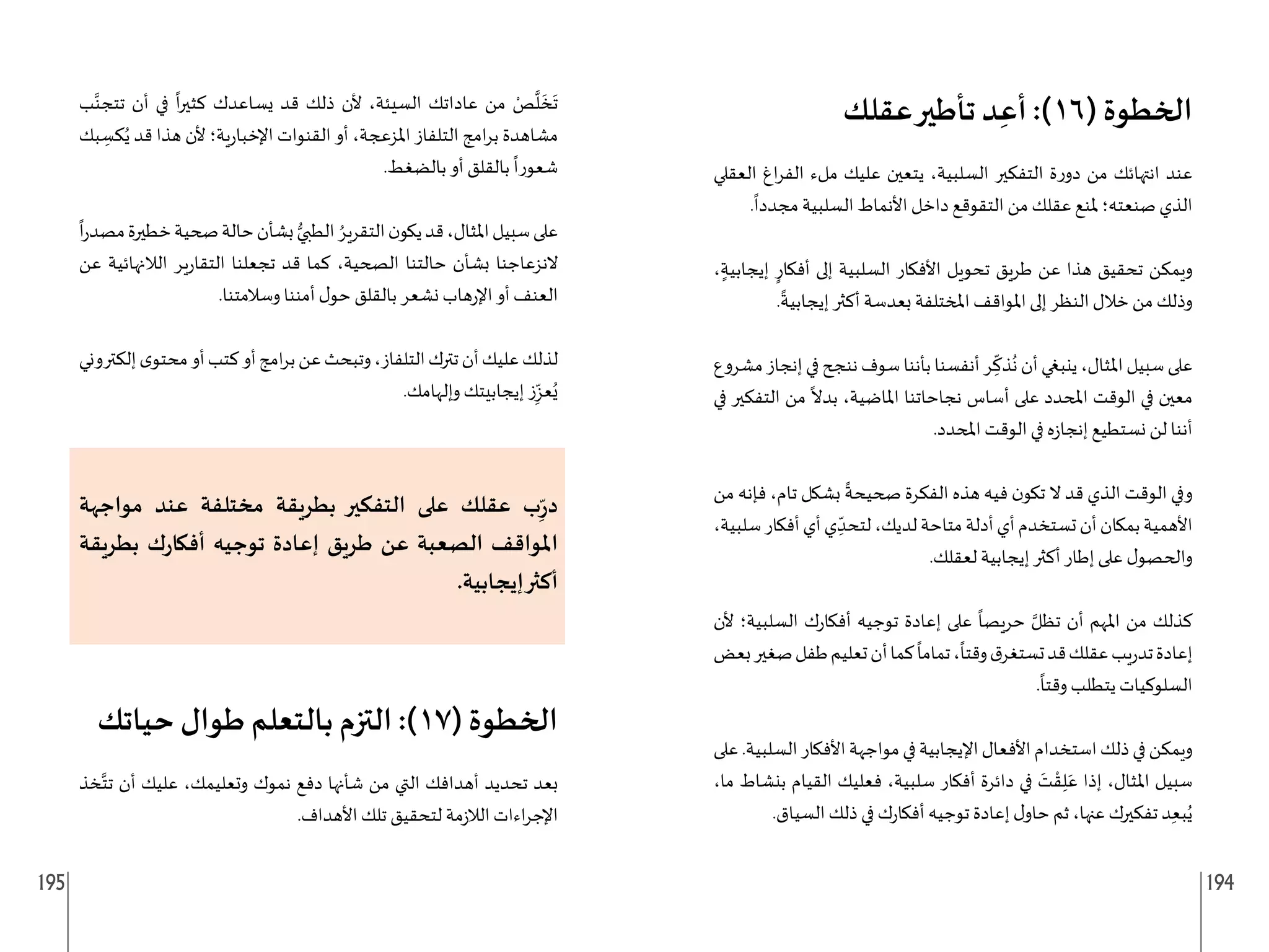 195 194
‫عقلك‬‫تأطير‬ ‫د‬ِ‫أع‬ :)16( ‫الخطوة‬
‫العقلي‬ ‫اغ‬‫ر‬‫الف‬ ‫ملء‬ ‫عليك‬ ‫يتعين‬ ،‫السلبية‬ ‫التفكير‬ ‫ة‬‫ر‬‫دو‬ ‫من‬ ‫انتهائك‬ ‫عند‬
.
ً
‫مجددا‬ ‫السلبية‬ ‫األنماط‬ ‫داخل‬ ‫التقوقع‬ ‫من‬ ‫عقلك‬ ‫ملنع‬ ‫صنعته؛‬ ‫الذي‬
، ٍ‫إيجابية‬ ٍ‫أفكار‬ ‫إلى‬ ‫السلبية‬ ‫األفكار‬ ‫تحويل‬ ‫طريق‬ ‫عن‬ ‫هذا‬ ‫تحقيق‬ ‫ويمكن‬
.
ً
‫إيجابية‬ ‫أكثر‬ ‫بعدسة‬ ‫املختلفة‬ ‫املواقف‬ ‫إلى‬ ‫النظر‬ ‫خالل‬ ‫من‬ ‫وذلك‬
‫مشروع‬‫إنجاز‬‫في‬‫ننجح‬‫سوف‬‫بأننا‬‫أنفسنا‬‫ر‬ ِ
ّ
‫ذك‬
ُ
‫ن‬‫أن‬‫ينبغي‬،‫املثال‬‫سبيل‬‫على‬
‫في‬ ‫التفكير‬ ‫من‬
ً
‫بدال‬ ،‫املاضية‬ ‫نجاحاتنا‬ ‫أساس‬ ‫على‬ ‫املحدد‬ ‫الوقت‬ ‫في‬ ‫معين‬
.‫املحدد‬ ‫الوقت‬ ‫في‬ ‫ه‬‫ز‬‫إنجا‬ ‫نستطيع‬ ‫لن‬ ‫أننا‬
‫من‬ ‫فإنه‬ ،‫تام‬ ‫بشكل‬
ً
‫صحيحة‬ ‫الفكرة‬ ‫هذه‬ ‫فيه‬ ‫ن‬‫تكو‬ ‫ال‬ ‫قد‬ ‫الذي‬ ‫الوقت‬ ‫وفي‬
،‫سلبية‬‫أفكار‬‫أي‬‫ي‬ ِ
ّ‫لتحد‬،‫لديك‬‫متاحة‬‫أدلة‬‫أي‬‫تستخدم‬‫أن‬‫بمكان‬‫األهمية‬
.‫لعقلك‬ ‫إيجابية‬ ‫أكثر‬ ‫إطار‬ ‫على‬ ‫ل‬‫والحصو‬
‫ألن‬ ‫السلبية؛‬ ‫ك‬‫ر‬‫أفكا‬ ‫توجيه‬ ‫إعادة‬ ‫على‬
ً
‫حريصا‬ َّ‫تظل‬ ‫أن‬ ‫املهم‬ ‫من‬ ‫كذلك‬
‫بعض‬‫صغير‬‫طفل‬‫تعليم‬‫أن‬‫كما‬
ً
‫تماما‬،
ً
‫وقتا‬‫ق‬‫تستغر‬‫قد‬‫عقلك‬‫يب‬‫ر‬‫تد‬‫إعادة‬
.
ً
‫وقتا‬ ‫يتطلب‬ ‫السلوكيات‬
‫على‬.‫السلبية‬‫األفكار‬‫مواجهة‬‫في‬‫اإليجابية‬‫األفعال‬‫استخدام‬‫ذلك‬‫في‬‫ويمكن‬
،‫ما‬ ‫بنشاط‬ ‫القيام‬ ‫فعليك‬ ،‫سلبية‬ ‫أفكار‬ ‫دائرة‬ ‫في‬ َ
‫ت‬ ْ‫ق‬ِ‫ل‬َ‫ع‬ ‫إذا‬ ،‫املثال‬ ‫سبيل‬
.‫السياق‬ ‫ذلك‬ ‫في‬ ‫ك‬‫ر‬‫أفكا‬ ‫توجيه‬ ‫إعادة‬ ‫ل‬‫حاو‬ ‫ثم‬ ،‫عنها‬ ‫تفكيرك‬ ‫د‬ِ‫ع‬‫ب‬ُ‫ي‬
‫ب‬َّ‫تتجن‬ ‫أن‬ ‫في‬
ً
‫ا‬‫ر‬‫كثي‬ ‫يساعدك‬ ‫قد‬ ‫ذلك‬ ‫ألن‬ ،‫السيئة‬ ‫عاداتك‬ ‫من‬ ْ
‫ص‬
َّ
‫ل‬
َ
‫خ‬
َ
‫ت‬
‫بك‬ ِ
‫كس‬ُ‫ي‬ ‫قد‬ ‫هذا‬ ‫ألن‬ ‫ية؛‬‫ر‬‫اإلخبا‬ ‫القنوات‬ ‫أو‬ ،‫املزعجة‬ ‫التلفاز‬ ‫امج‬‫ر‬‫ب‬ ‫مشاهدة‬
.‫بالضغط‬ ‫أو‬ ‫بالقلق‬
ً
‫شعورا‬
ً
‫ا‬‫ر‬‫مصد‬‫خطيرة‬‫صحية‬‫حالة‬‫بشأن‬ ُّ‫الطبي‬ ُ‫التقرير‬‫ن‬‫يكو‬‫قد‬،‫املثال‬‫سبيل‬‫على‬
‫عن‬ ‫الالنهائية‬ ‫ير‬‫ر‬‫التقا‬ ‫تجعلنا‬ ‫قد‬ ‫كما‬ ،‫الصحية‬ ‫حالتنا‬ ‫بشأن‬ ‫النزعاجنا‬
.‫وسالمتنا‬ ‫أمننا‬ ‫ل‬‫حو‬ ‫بالقلق‬ ‫نشعر‬ ‫هاب‬‫ر‬‫اإل‬ ‫أو‬ ‫العنف‬
‫إلكتروني‬‫ى‬‫محتو‬‫أو‬‫كتب‬‫أو‬‫امج‬‫ر‬‫ب‬‫عن‬‫وتبحث‬،‫التلفاز‬‫تترك‬‫أن‬‫عليك‬‫لذلك‬
.‫وإلهامك‬ ‫إيجابيتك‬ ‫ز‬ِ
ّ‫عز‬ُ‫ي‬
‫مواجهة‬ ‫عند‬ ‫مختلفة‬ ‫بطريقة‬ ‫التفكير‬ ‫على‬ ‫عقلك‬ ‫ب‬ِ
ّ‫ر‬‫د‬
‫بطريقة‬ ‫ك‬‫ر‬‫أفكا‬ ‫توجيه‬ ‫إعادة‬ ‫طريق‬ ‫عن‬ ‫الصعبة‬ ‫املواقف‬
.‫إيجابية‬‫أكثر‬
‫حياتك‬ ‫طوال‬ ‫بالتعلم‬ ‫التزم‬ :)17( ‫الخطوة‬
‫خذ‬َّ‫تت‬ ‫أن‬ ‫عليك‬ ،‫وتعليمك‬ ‫نموك‬ ‫دفع‬ ‫شأنها‬ ‫من‬ ‫التي‬ ‫أهدافك‬ ‫تحديد‬ ‫بعد‬
.‫األهداف‬ ‫تلك‬ ‫لتحقيق‬ ‫مة‬‫ز‬‫الال‬ ‫اءات‬‫ر‬‫اإلج‬
 