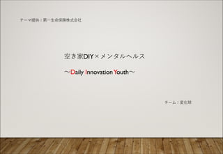 空き家DIY×メンタルヘルス
〜Daily InnovationYouth〜
チーム：変化球
テーマ提供：第⼀⽣命保険株式会社
 