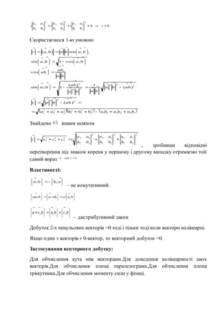7
Скористаємося 1-ю умовою:
Знайдемо іншим шляхом
, зробивши відповідні
перетворення під знаком кореня у першому і другому випадку отримаємо той
самий вираз
Властивості:
– не комутативний.
– дистрибутивний закон
Добуток 2-х ненульових векторів =0 тоді і тільки тоді коли вектори колінеарні.
Якщо один з векторів є 0-вектор, то векторний добуток =0.
Застосування векторного добутку:
Для обчислення кута між векторами.Для доведення колінеарності двох
векторів.Для обчислення площі паралелограма.Для обчислення площі
трикутника.Для обчислення моменту сили у фізиці.
 