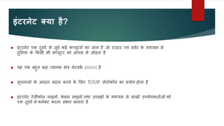 इंटरनेट क्या है?
 इंटरनेट एक दुसरे से जुडे कई क
ं प्यूटरों का जाल है जो राउटर एवं सववर क
े माध्यम से
दुननया क
े ककसी भी क
ं प्यूटर को आपस में जोडता है
 यह एक बहुत बडा व्यापक क्षेत्र नेटवक
व (WAN) है
 सूचनाओ क
े आदान प्रदान करने क
े ललए TCP/IP प्रोटोकॉल का प्रयोग होता है
 इंटरनेट टेलीफोन लाइनों, क
े बल लाइनों तथा उपग्रहों क
े माध्यम से लाखों उपयोगकतावओं को
एक दूसरे से कनेक्ट करना संभव बनाता है
 