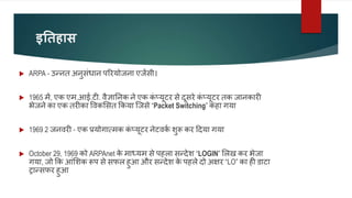इतिहास
 ARPA - उन्नत अनुसंधान पररयोजना एजेंसी।
 1965 में, एक एम.आई.टी. वैज्ञाननक ने एक क
ं प्यूटर से दूसरे क
ं प्यूटर तक जानकारी
भेजने का एक तरीका ववकलसत ककया जजसे “Packet Switching” कहा गया
 1969 2 जनवरी - एक प्रयोगात्मक क
ं प्यूटर नेटवक
व शुरू कर ददया गया
 October 29, 1969 को ARPAnet क
े माध्यम से पहला सन्देश “LOGIN” ललख कर भेजा
गया, जो कक आंलशक रूप से सफल हुआ और सन्देश क
े पहले दो अक्षर “LO” का ही डाटा
ट्रान्सफर हुआ
 
