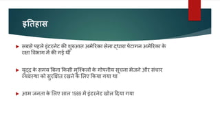 इतिहास
 सबसे पहले इंटरनेट की शुरुआत अमेररका सेना द्धारा पेंटागन अमेररका क
े
रक्षा ववभाग में की गई थी
 युद्द क
े समय बबना ककसी मुजककलों क
े गोपनीय सूचना भेजने और संचार
व्यवस्था को सुरक्षक्षत रखने क
े ललए ककया गया था
 आम जनता क
े ललए साल 1989 में इंटरनेट खोल ददया गया
 