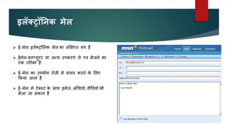 इलॅक्रॉतनक मेल
 ई-मेल, इलॅक्ट्रॉननक मेल का संक्षक्षप्त रूप है
 ईमेल कम्पप्युटर या अन्य उपकरण से पत्र भेजने का
एक तरीका है
 ई-मेल का उपयोग तेजी से संचार करने क
े ललए
ककया जाता है
 ई-मेल से टेक्स्ट क
े साथ इमेज, ऑडडयो, वीडडयो भी
भेजा जा सकता है
 