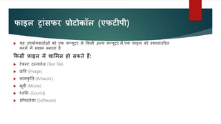 र्ाइल रांसर्र प्रोटोकॉल (एर्टीपी)
 यह उपयोगकतावओं को एक क
ं प्यूटर से ककसी अन्य क
ं प्यूटर में एक फाइल को स्थानांतररत
करने में सक्षम बनाता है
ककसी फाइल में शाममल हो सकिे हैं:
 टेक्स्ट दस्तावेज़ (Text file)
 छवव (Image)
 कलाकृ नत (Artwork)
 मूवी (Movie)
 ध्वनन (Sound)
 सॉफ्टवेयर (Software)
 