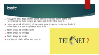 टेलनेट
 Telnet एक सरल, टेक्स्ट-आधाररत नेटवक
व प्रोटोकॉल है जजसका उपयोग इंटरनेट जैसे
TCP/IP नेटवक
व पर ररमोट क
ं प्यूटर को एक्सेस करने क
े ललए ककया जाता है।
 Telnet एक नेटवक
व प्रोटोकॉल है, जो एक कमांड लाइन इंटरफ
े स का उपयोग कर नेटवक
व से
कनेक्ट डडवाइस क
े साथ कम्पयुननक
े शन करता हैं जैसे -
 ररमोट क
ं प्यूटर की क
ं प्यूदटंग शजक्त
 ररमोट क
ं प्यूटर पर सॉफ्टवेयर
 ररमोट क
ं प्यूटर का डाटाबेस
 इस किया को 'ररमोट लॉगगन' कहा जाता है।
 