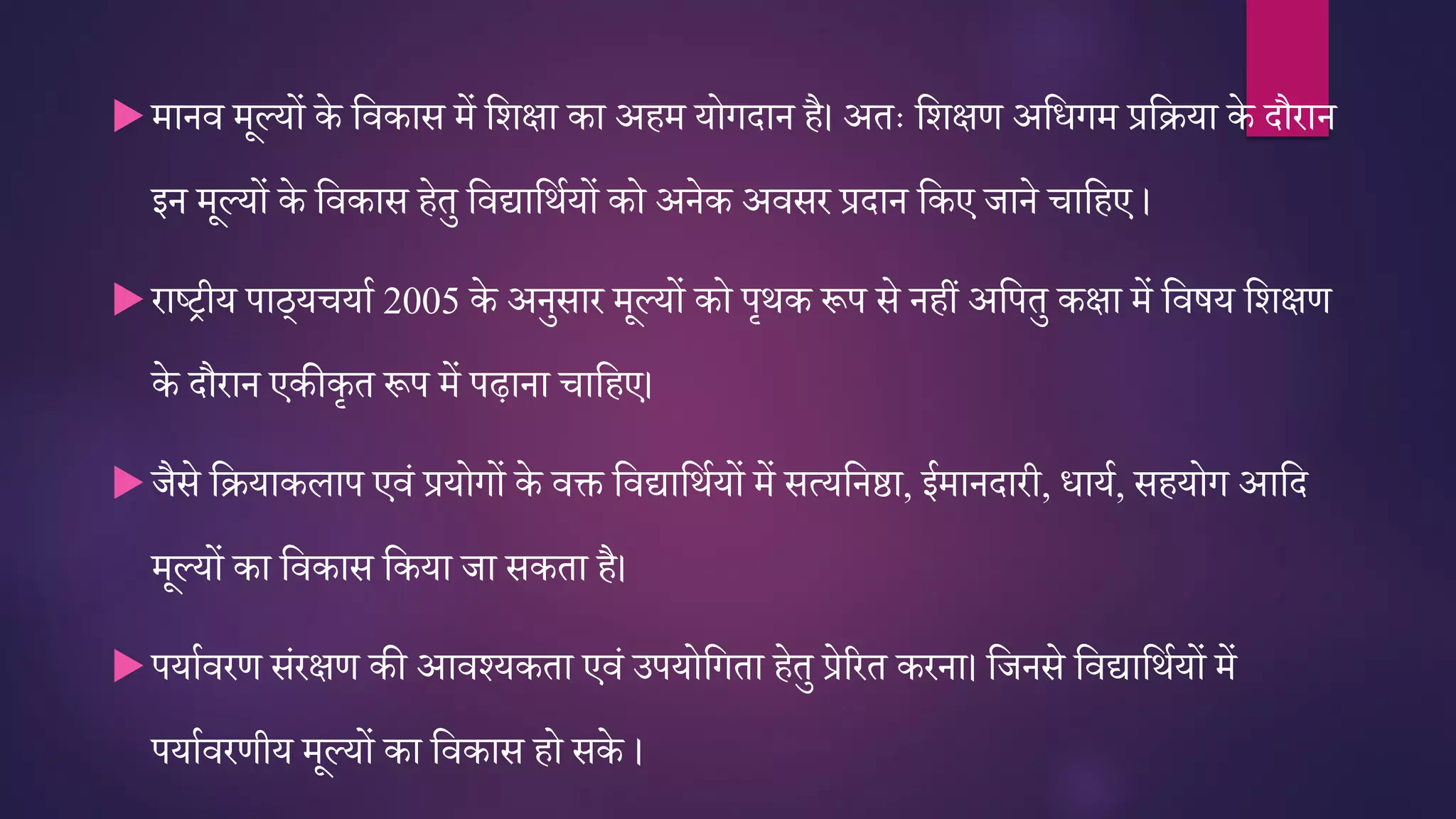 मानव मूल्यों के तवकास में तर्क्षा का अहम योगदान है। अिः तर्क्षर् अतिगम प्रतिया के दौरान
इन मूल्यों के तवकास हेिु तवद्यातथतयों को अनेक अवसर प्रदान तकए जाने ातहए ।
राष्रीय पाठ्य यात 2005 के अनुसार मूल्यों को पृथक रूप से नहीं अतपिु कक्षा में तवषय तर्क्षर्
के दौरान एकीकृि रूप में पढ़ाना ातहए।
जैसे तियाकलाप एवं प्रयोगों के वि तवद्यातथतयों में सत्यतनष्ठा, ईमानदारी, िायत, सहयोग आतद
मूल्यों का तवकास तकया जा सकिा है।
पयातवरर् संरक्षर् की आवश्यकिा एवं उपयोतगिा हेिु प्रेररि करना। तजनसे तवद्यातथतयों में
पयातवरर्ीय मूल्यों का तवकास हो सके ।
 