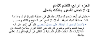 ‫الرابع‬ ‫الجزء‬
:
‫لألمام‬ ‫التقدم‬
2
-
‫يتدخل‬ ‫بالذات‬ ‫الشعور‬ ‫تجعل‬ ‫ال‬
.
•
‫قرارك‬ ‫تقييم‬ ‫عملية‬ ‫في‬ ‫يتدخل‬ ‫بالذات‬ ‫شعورك‬ ‫بعد‬ُ‫ت‬ ‫أن‬ ‫حاول‬
‫ما‬ ‫وإذا‬
‫وح‬ ‫والثناء‬ ‫المديح‬ ‫نحو‬ ‫تسع‬ ‫ال‬ ،‫ال‬ ‫أم‬ ‫الموقف‬ ‫تجاه‬ ‫ا‬ً‫ق‬‫صاد‬ ‫كنت‬
‫سب‬
.
•
‫شخصي‬ ٍ‫ل‬‫محم‬ ‫على‬ ‫االنتقاد‬ ‫أو‬ ‫الرفض‬ ‫تأخذ‬ ‫ال‬
.
‫أ‬ ‫على‬ ‫األمر‬ ‫في‬ ‫فكر‬
‫نه‬
‫ال‬ ‫من‬ ً
‫بدال‬ ‫القرار‬ ‫اتخاذ‬ ‫على‬ ‫قدراتك‬ ‫وتطوير‬ ‫والنمو‬ ‫للتعلم‬ ‫فرصة‬
‫عن‬ ‫بحث‬
‫قر‬ ‫قيمة‬ ‫أن‬ ‫في‬ ‫التفكير‬ ‫أو‬ ‫الصائبة‬ ‫القرار‬ ‫اتخذت‬ ‫أنك‬ ‫إلثبات‬ ‫أدلة‬
‫تعكس‬ ‫ارك‬
‫مبادئك‬
.
 