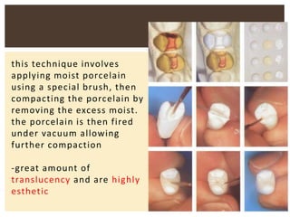 this technique involves
applying moist porcelain
using a special brush, then
compacting the porcelain by
removing the excess moist.
the porcelain is then fired
under vacuum allowing
further compaction
-great amount of
translucency and are highly
esthetic
 