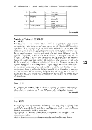 Νϋα Τρϊπεζα Θεμϊτων Ι.Ε.Π. – Αρχαύα Ελληνικό Γλώςςα & Γραμματεύα Α’ Λυκεύου – Λεξιλογικϋσ αςκόςεισ
12
Μονάδεσ 10
Να γρϊψετε μύα ςύνθετη λϋξη τησ Νϋασ Ελληνικόσ, για καθεμύα από τισ παρα-
κϊτω λϋξεισ του κειμϋνου:
Μνλάδεο 10
Να ςυμπληρώςετε τισ παρακϊτω περιόδουσ λόγου τησ Νϋασ Ελληνικόσ με το
κατϊλληλο ομόρριζο (απλό ό ςύνθετο) τησ λϋξησ του κειμϋνου που ςασ δύνεται,
ώςτε να ολοκληρωθεύ ορθϊ το νόημϊ τουσ:
: Για κϊποιουσ εργαζόμενουσ το Σϊββατο δεν εύναι αργύα, αλλϊ
…………………… ημϋρα.
: Στα …………………… ςχϋδια τησ εταιρεύασ περιλαμβϊνεται η ύδρυςη
 