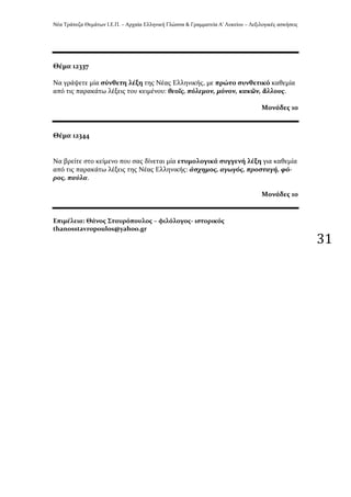 Νϋα Τρϊπεζα Θεμϊτων Ι.Ε.Π. – Αρχαύα Ελληνικό Γλώςςα & Γραμματεύα Α’ Λυκεύου – Λεξιλογικϋσ αςκόςεισ
31
Θϋμα 12337
Να γρϊψετε μύα ςύνθετη λϋξη τησ Νϋασ Ελληνικόσ, με πρώτο ςυνθετικό καθεμύα
από τισ παρακϊτω λϋξεισ του κειμϋνου: θεοῖσ, πόλεμον, μόνον, κακῶν, ἄλλουσ.
Μονϊδεσ 10
Θϋμα 12344
Να βρεύτε ςτο κεύμενο που ςασ δύνεται μύα ετυμολογικϊ ςυγγενό λϋξη για καθεμύα
από τισ παρακϊτω λϋξεισ τησ Νϋασ Ελληνικόσ: ϊςχημοσ, αγωγόσ, προςταγό, φό-
ροσ, παύλα.
Μονϊδεσ 10
Επιμϋλεια: Θϊνοσ Σταυρόπουλοσ – φιλόλογοσ- ιςτορικόσ
thanosstavropoulos@yahoo.gr
 