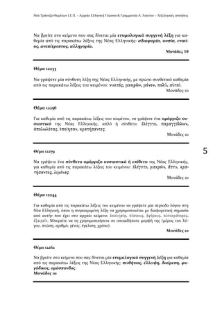 Νϋα Τρϊπεζα Θεμϊτων Ι.Ε.Π. – Αρχαύα Ελληνικό Γλώςςα & Γραμματεύα Α’ Λυκεύου – Λεξιλογικϋσ αςκόςεισ
5
Να βρεύτε ςτο κεύμενο που ςασ δύνεται μύα ετυμολογικϊ ςυγγενό λϋξη για κα-
θεμύα από τισ παρακϊτω λϋξεισ τησ Νϋασ Ελληνικόσ: αδιαφορύα, ουςύα, ενιαύ-
οσ, ανεπύτρεπτοσ, αλληγορύα.
Μνλάδεο 10
Θϋμα 12233
Να γρϊψετε μύα ςύνθετη λϋξη τησ Νϋασ Ελληνικόσ, με πρώτο ςυνθετικό καθεμύα
από τισ παρακϊτω λϋξεισ του κειμϋνου: .
Μονϊδεσ 10
Θϋμα 12256
Για καθεμύα από τισ παρακϊτω λϋξεισ του κειμϋνου, να γρϊψετε ϋνα ομόρριζο ου-
ςιαςτικό τησ Νϋασ Ελληνικόσ, απλό ό ςύνθετο:
.
Μονϊδεσ 10
Θϋμα 12279
Να γρϊψετε ϋνα ςύνθετο ομόρριζο ουςιαςτικό ό επύθετο τησ Νϋασ Ελληνικόσ,
για καθεμύα από τισ παρακϊτω λϋξεισ του κειμϋνου:
.
Μονϊδεσ 10
Θϋμα 12244
Για καθεμύα από τισ παρακϊτω λϋξεισ του κειμϋνου να γρϊψετε μύα περύοδο λόγου ςτη
Νϋα Ελληνικό, όπου η ςυγκεκριμϋνη λϋξη να χρηςιμοποιεύται με διαφορετικό ςημαςύα
από αυτόν που ϋχει ςτο αρχαύο κεύμενο:
. Μπορεύτε να τη χρηςιμοποιόςετε ςε οποιαδόποτε μορφό τησ (μϋροσ του λό-
γου, πτώςη, αριθμό, γϋνοσ, ϋγκλιςη, χρόνο).
Μονϊδεσ 10
Θϋμα 12262
Να βρεύτε ςτο κεύμενο που ςασ δύνεται μύα ετυμολογικϊ ςυγγενό λϋξη για καθεμύα
από τισ παρακϊτω λϋξεισ τησ Νϋασ Ελληνικόσ: πειθόνιοσ, ϋλλειψη, διαύρεςη, φυ-
γόδικοσ, ομόςπονδοσ.
Μονϊδεσ 10
 