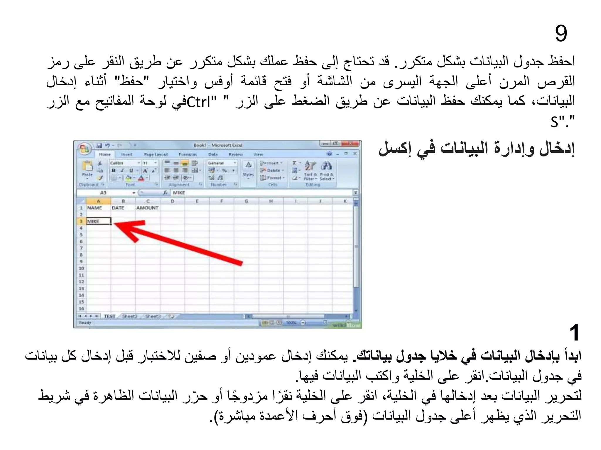 9
‫احفظ‬
‫جدول‬
‫البيانات‬
‫بشكل‬
‫متكرر‬
.
‫قد‬
‫تحتاج‬
‫إلى‬
‫حفظ‬
‫عملك‬
‫بشكل‬
‫متكرر‬
‫عن‬
‫طريق‬
‫الن‬
‫قر‬
‫على‬
‫رمز‬
‫القرص‬
‫المرن‬
‫أعلى‬
‫الجهة‬
‫اليسرى‬
‫من‬
‫الشاشة‬
‫أو‬
‫فتح‬
‫قائمة‬
‫أوفس‬
‫واختيار‬
"
‫حفظ‬
"
‫أثناء‬
‫إدخا‬
‫ل‬
،‫البيانات‬
‫كما‬
‫يمكنك‬
‫حفظ‬
‫البيانات‬
‫عن‬
‫طريق‬
‫الضغط‬
‫على‬
‫الزر‬
"
Ctrl"
‫في‬
‫لوحة‬
‫المفاتيح‬
‫مع‬
‫الزر‬
"
S".
‫في‬ ‫البيانات‬ ‫وإدارة‬ ‫إدخال‬
‫إكسل‬
1
‫بياناتك‬ ‫جدول‬ ‫خاليا‬ ‫في‬ ‫البيانات‬ ‫بإدخال‬ ‫ابدأ‬
.
‫إدخال‬ ‫قبل‬ ‫لالختبار‬ ‫صفين‬ ‫أو‬ ‫عمودين‬ ‫إدخال‬ ‫يمكنك‬
‫بيانات‬ ‫كل‬
‫جدول‬ ‫في‬
‫البيانات‬
.
‫انقر‬
‫فيها‬ ‫البيانات‬ ‫واكتب‬ ‫الخلية‬ ‫على‬
.
‫الظا‬ ‫البيانات‬ ‫ر‬ّ‫حر‬ ‫أو‬ ‫ا‬ً‫ج‬‫مزدو‬ ‫ا‬ً‫نقر‬ ‫الخلية‬ ‫على‬ ‫انقر‬ ،‫الخلية‬ ‫في‬ ‫إدخالها‬ ‫بعد‬ ‫البيانات‬ ‫لتحرير‬
‫شريط‬ ‫في‬ ‫هرة‬
‫البيانات‬ ‫جدول‬ ‫أعلى‬ ‫يظهر‬ ‫الذي‬ ‫التحرير‬
(
‫مباشرة‬ ‫األعمدة‬ ‫أحرف‬ ‫فوق‬
.)
 