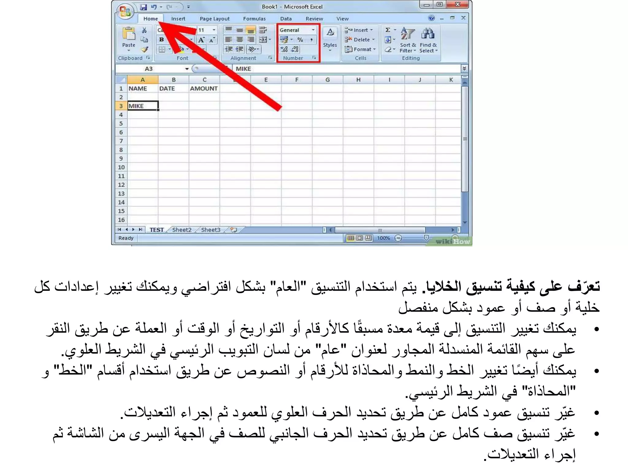 ‫الخاليا‬ ‫تنسيق‬ ‫كيفية‬ ‫على‬ ‫ف‬ّ‫تعر‬
.
‫التنسيق‬ ‫استخدام‬ ‫يتم‬
"
‫العام‬
"
‫ويمك‬ ‫افتراضي‬ ‫بشكل‬
‫كل‬ ‫إعدادات‬ ‫تغيير‬ ‫نك‬
‫بشكل‬ ‫عمود‬ ‫أو‬ ‫صف‬ ‫أو‬ ‫خلية‬
‫منفصل‬
•
‫يمكنك‬
‫ع‬ ‫العملة‬ ‫أو‬ ‫الوقت‬ ‫أو‬ ‫التواريخ‬ ‫أو‬ ‫كاألرقام‬ ‫ا‬ً‫ق‬‫مسب‬ ‫معدة‬ ‫قيمة‬ ‫إلى‬ ‫التنسيق‬ ‫تغيير‬
‫النقر‬ ‫طريق‬ ‫ن‬
‫لعنوان‬ ‫المجاور‬ ‫المنسدلة‬ ‫القائمة‬ ‫سهم‬ ‫على‬
"
‫عام‬
"
‫ا‬ ‫الشريط‬ ‫في‬ ‫الرئيسي‬ ‫التبويب‬ ‫لسان‬ ‫من‬
‫لعلوي‬
.
•
‫أقسام‬ ‫استخدام‬ ‫طريق‬ ‫عن‬ ‫النصوص‬ ‫أو‬ ‫لألرقام‬ ‫والمحاذاة‬ ‫والنمط‬ ‫الخط‬ ‫تغيير‬ ‫ا‬ً‫ض‬‫أي‬ ‫يمكنك‬
"
‫الخط‬
"
‫و‬
"
‫المحاذاة‬
"
‫الرئيسي‬ ‫الشريط‬ ‫في‬
.
•
‫التعديالت‬ ‫إجراء‬ ‫ثم‬ ‫للعمود‬ ‫العلوي‬ ‫الحرف‬ ‫تحديد‬ ‫طريق‬ ‫عن‬ ‫كامل‬ ‫عمود‬ ‫تنسيق‬ ‫ّر‬‫ي‬‫غ‬
.
•
‫ال‬ ‫من‬ ‫اليسرى‬ ‫الجهة‬ ‫في‬ ‫للصف‬ ‫الجانبي‬ ‫الحرف‬ ‫تحديد‬ ‫طريق‬ ‫عن‬ ‫كامل‬ ‫صف‬ ‫تنسيق‬ ‫ّر‬‫ي‬‫غ‬
‫ثم‬ ‫شاشة‬
‫التعديالت‬ ‫إجراء‬
.
 
