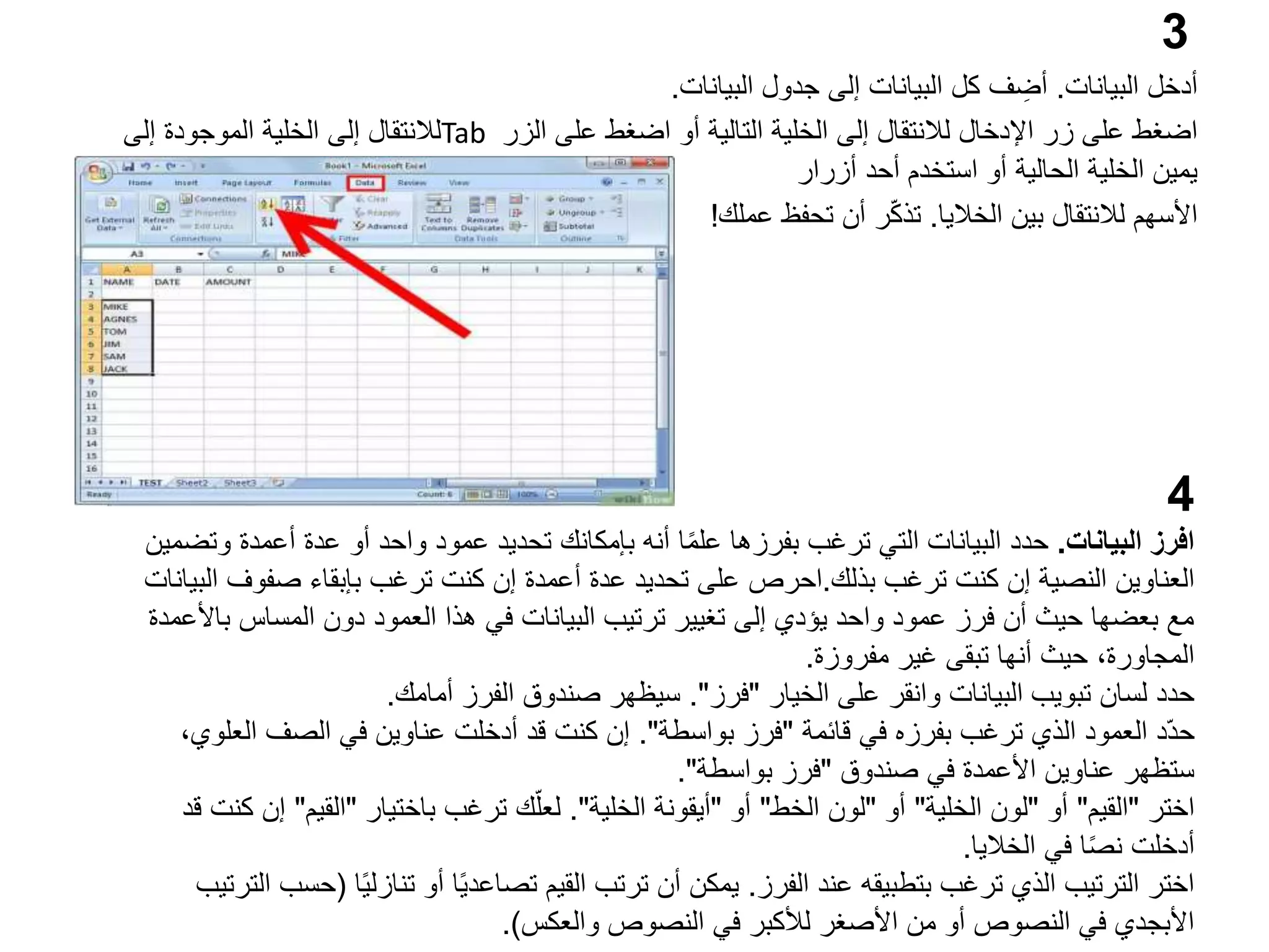 3
‫البيانات‬ ‫أدخل‬
.
‫البيانات‬ ‫جدول‬ ‫إلى‬ ‫البيانات‬ ‫كل‬ ‫ف‬ ِ
‫أض‬
.
‫الزر‬ ‫على‬ ‫اضغط‬ ‫أو‬ ‫التالية‬ ‫الخلية‬ ‫إلى‬ ‫لالنتقال‬ ‫اإلدخال‬ ‫زر‬ ‫على‬ ‫اضغط‬
Tab
‫إلى‬ ‫الموجودة‬ ‫الخلية‬ ‫إلى‬ ‫لالنتقال‬
‫أحد‬ ‫استخدم‬ ‫أو‬ ‫الحالية‬ ‫الخلية‬ ‫يمين‬
‫أزرار‬
‫األسهم‬
‫الخاليا‬ ‫بين‬ ‫لالنتقال‬
.
‫ر‬ّ‫ك‬‫تذ‬
‫عملك‬ ‫تحفظ‬ ‫أن‬
!
4
‫البيانات‬ ‫افرز‬
.
‫و‬ ‫أعمدة‬ ‫عدة‬ ‫أو‬ ‫واحد‬ ‫عمود‬ ‫تحديد‬ ‫بإمكانك‬ ‫أنه‬ ‫ا‬ً‫م‬‫عل‬ ‫بفرزها‬ ‫ترغب‬ ‫التي‬ ‫البيانات‬ ‫حدد‬
‫تضمين‬
‫ترغب‬ ‫كنت‬ ‫إن‬ ‫النصية‬ ‫العناوين‬
‫بذلك‬
.
‫احرص‬
‫صفوف‬ ‫بإبقاء‬ ‫ترغب‬ ‫كنت‬ ‫إن‬ ‫أعمدة‬ ‫عدة‬ ‫تحديد‬ ‫على‬
‫البيانات‬
‫ب‬ ‫المساس‬ ‫دون‬ ‫العمود‬ ‫هذا‬ ‫في‬ ‫البيانات‬ ‫ترتيب‬ ‫تغيير‬ ‫إلى‬ ‫يؤدي‬ ‫واحد‬ ‫عمود‬ ‫فرز‬ ‫أن‬ ‫حيث‬ ‫بعضها‬ ‫مع‬
‫األعمدة‬
‫مفروزة‬ ‫غير‬ ‫تبقى‬ ‫أنها‬ ‫حيث‬ ،‫المجاورة‬
.
‫الخيار‬ ‫على‬ ‫وانقر‬ ‫البيانات‬ ‫تبويب‬ ‫لسان‬ ‫حدد‬
"
‫فرز‬
."
‫أمامك‬ ‫الفرز‬ ‫صندوق‬ ‫سيظهر‬
.
‫قائمة‬ ‫في‬ ‫بفرزه‬ ‫ترغب‬ ‫الذي‬ ‫العمود‬ ‫ّد‬‫د‬‫ح‬
"
‫بواسطة‬ ‫فرز‬
."
‫الع‬ ‫الصف‬ ‫في‬ ‫عناوين‬ ‫أدخلت‬ ‫قد‬ ‫كنت‬ ‫إن‬
،‫لوي‬
‫صندوق‬ ‫في‬ ‫األعمدة‬ ‫عناوين‬ ‫ستظهر‬
"
‫بواسطة‬ ‫فرز‬
."
‫اختر‬
"
‫القيم‬
"
‫أو‬
"
‫الخلية‬ ‫لون‬
"
‫أو‬
"
‫الخط‬ ‫لون‬
"
‫أو‬
"
‫الخلية‬ ‫أيقونة‬
."
‫باختيار‬ ‫ترغب‬ ‫ك‬ّ‫لعل‬
"
‫القيم‬
"
‫إن‬
‫قد‬ ‫كنت‬
‫الخاليا‬ ‫في‬ ‫ا‬ً‫ص‬‫ن‬ ‫أدخلت‬
.
‫الفرز‬ ‫عند‬ ‫بتطبيقه‬ ‫ترغب‬ ‫الذي‬ ‫الترتيب‬ ‫اختر‬
.
ً‫ي‬‫تنازل‬ ‫أو‬ ‫ا‬ً‫ي‬‫تصاعد‬ ‫القيم‬ ‫ترتب‬ ‫أن‬ ‫يمكن‬
‫ا‬
(
‫الترتيب‬ ‫حسب‬
‫والعكس‬ ‫النصوص‬ ‫في‬ ‫لألكبر‬ ‫األصغر‬ ‫من‬ ‫أو‬ ‫النصوص‬ ‫في‬ ‫األبجدي‬
.)
 