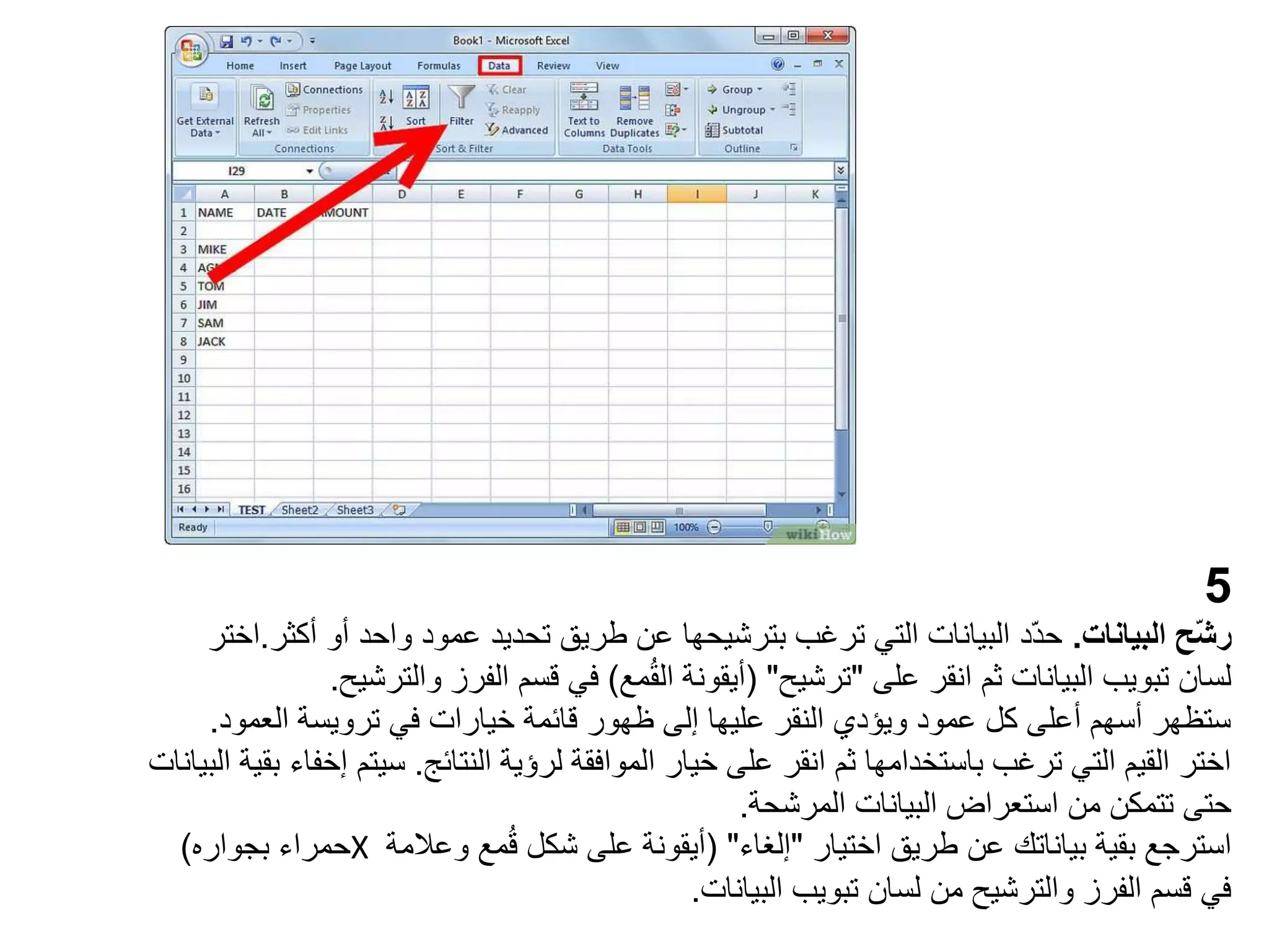 5
‫البيانات‬ ‫ّح‬‫ش‬‫ر‬
.
‫أو‬ ‫واحد‬ ‫عمود‬ ‫تحديد‬ ‫طريق‬ ‫عن‬ ‫بترشيحها‬ ‫ترغب‬ ‫التي‬ ‫البيانات‬ ‫ّد‬‫د‬‫ح‬
‫أك‬
‫ثر‬
.
‫اختر‬
‫على‬ ‫انقر‬ ‫ثم‬ ‫البيانات‬ ‫تبويب‬ ‫لسان‬
"
‫ترشيح‬
( "
‫مع‬ُ‫ق‬‫ال‬ ‫أيقونة‬
)
‫والتر‬ ‫الفرز‬ ‫قسم‬ ‫في‬
‫شيح‬
.
‫العمو‬ ‫ترويسة‬ ‫في‬ ‫خيارات‬ ‫قائمة‬ ‫ظهور‬ ‫إلى‬ ‫عليها‬ ‫النقر‬ ‫ويؤدي‬ ‫عمود‬ ‫كل‬ ‫أعلى‬ ‫أسهم‬ ‫ستظهر‬
‫د‬
.
‫النتائج‬ ‫لرؤية‬ ‫الموافقة‬ ‫خيار‬ ‫على‬ ‫انقر‬ ‫ثم‬ ‫باستخدامها‬ ‫ترغب‬ ‫التي‬ ‫القيم‬ ‫اختر‬
.
‫سيتم‬
‫البيانات‬ ‫بقية‬ ‫إخفاء‬
‫المرشحة‬ ‫البيانات‬ ‫استعراض‬ ‫من‬ ‫تتمكن‬ ‫حتى‬
.
‫اختيار‬ ‫طريق‬ ‫عن‬ ‫بياناتك‬ ‫بقية‬ ‫استرجع‬
"
‫إلغاء‬
( "
‫وعالمة‬ ‫مع‬ُ‫ق‬ ‫شكل‬ ‫على‬ ‫أيقونة‬
X
‫بجواره‬ ‫حمراء‬
)
‫البيانات‬ ‫تبويب‬ ‫لسان‬ ‫من‬ ‫والترشيح‬ ‫الفرز‬ ‫قسم‬ ‫في‬
.
 