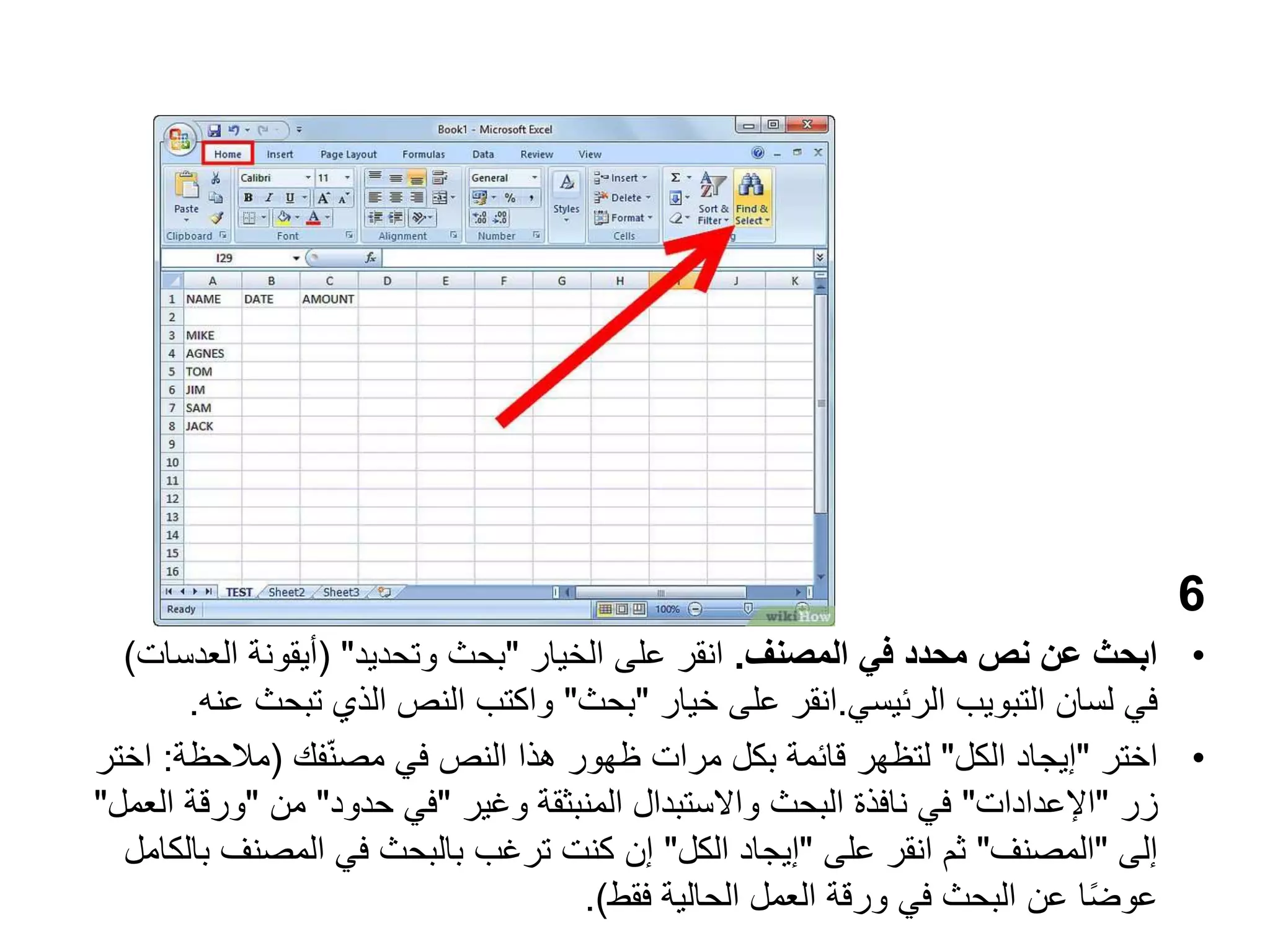 6
•
‫المصنف‬ ‫في‬ ‫محدد‬ ‫نص‬ ‫عن‬ ‫ابحث‬
.
‫الخيار‬ ‫على‬ ‫انقر‬
"
‫وتحديد‬ ‫بحث‬
( "
‫العد‬ ‫أيقونة‬
‫سات‬
)
‫التبويب‬ ‫لسان‬ ‫في‬
‫الرئيسي‬
.
‫انقر‬
‫خيار‬ ‫على‬
"
‫بحث‬
"
‫تبح‬ ‫الذي‬ ‫النص‬ ‫واكتب‬
‫عنه‬ ‫ث‬
.
•
‫اختر‬
"
‫الكل‬ ‫إيجاد‬
"
‫فك‬ّ‫ن‬‫مص‬ ‫في‬ ‫النص‬ ‫هذا‬ ‫ظهور‬ ‫مرات‬ ‫بكل‬ ‫قائمة‬ ‫لتظهر‬
(
‫مالحظة‬
:
‫اختر‬
‫زر‬
"
‫اإلعدادات‬
"
‫وغير‬ ‫المنبثقة‬ ‫واالستبدال‬ ‫البحث‬ ‫نافذة‬ ‫في‬
"
‫حدود‬ ‫في‬
"
‫من‬
"
‫ورق‬
‫العمل‬ ‫ة‬
"
‫إلى‬
"
‫المصنف‬
"
‫على‬ ‫انقر‬ ‫ثم‬
"
‫الكل‬ ‫إيجاد‬
"
‫المصنف‬ ‫في‬ ‫بالبحث‬ ‫ترغب‬ ‫كنت‬ ‫إن‬
‫بالكامل‬
‫فقط‬ ‫الحالية‬ ‫العمل‬ ‫ورقة‬ ‫في‬ ‫البحث‬ ‫عن‬ ‫ا‬ً‫ض‬‫عو‬
.)
 