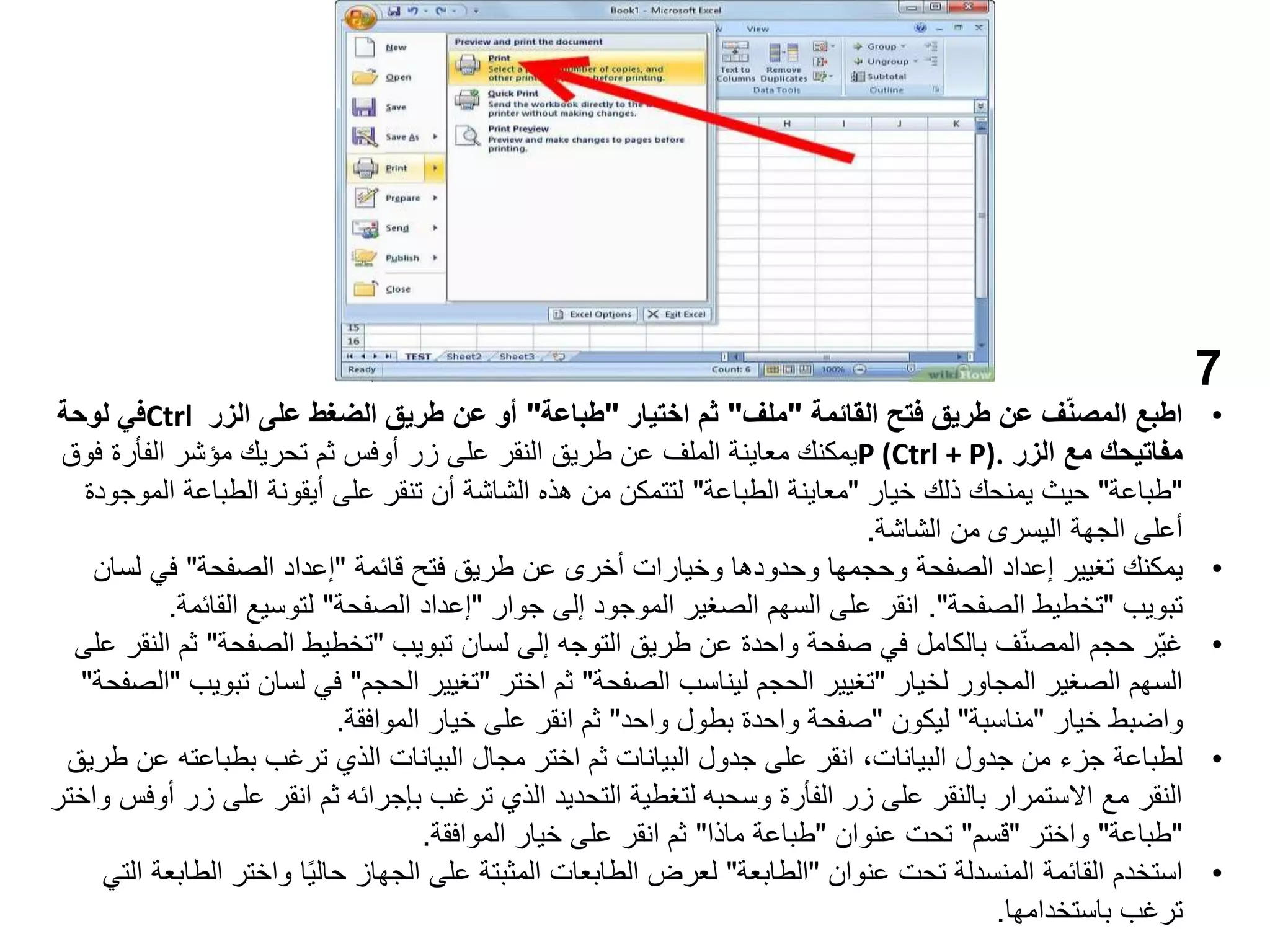 7
•
‫القائمة‬ ‫فتح‬ ‫طريق‬ ‫عن‬ ‫ف‬ّ‫ن‬‫المص‬ ‫اطبع‬
"
‫ملف‬
"
‫اختيار‬ ‫ثم‬
"
‫طباعة‬
"
‫الزر‬ ‫على‬ ‫الضغط‬ ‫طريق‬ ‫عن‬ ‫أو‬
Ctrl
‫لوحة‬ ‫في‬
‫الزر‬ ‫مع‬ ‫مفاتيحك‬
P (Ctrl + P).
‫زر‬ ‫على‬ ‫النقر‬ ‫طريق‬ ‫عن‬ ‫الملف‬ ‫معاينة‬ ‫يمكنك‬
‫أوفس‬
‫الفأرة‬ ‫مؤشر‬ ‫تحريك‬ ‫ثم‬
‫فوق‬
"
‫طباعة‬
"
‫خيار‬ ‫ذلك‬ ‫يمنحك‬ ‫حيث‬
"
‫الطباعة‬ ‫معاينة‬
"
‫ا‬ ‫الطباعة‬ ‫أيقونة‬ ‫على‬ ‫تنقر‬ ‫أن‬ ‫الشاشة‬ ‫هذه‬ ‫من‬ ‫لتتمكن‬
‫لموجودة‬
‫الشاشة‬ ‫من‬ ‫اليسرى‬ ‫الجهة‬ ‫أعلى‬
.
•
‫يمكنك‬
‫قائمة‬ ‫فتح‬ ‫طريق‬ ‫عن‬ ‫أخرى‬ ‫وخيارات‬ ‫وحدودها‬ ‫وحجمها‬ ‫الصفحة‬ ‫إعداد‬ ‫تغيير‬
"
‫الصفحة‬ ‫إعداد‬
"
‫لس‬ ‫في‬
‫ان‬
‫تبويب‬
"
‫الصفحة‬ ‫تخطيط‬
."
‫جوار‬ ‫إلى‬ ‫الموجود‬ ‫الصغير‬ ‫السهم‬ ‫على‬ ‫انقر‬
"
‫الصفحة‬ ‫إعداد‬
"
‫القائ‬ ‫لتوسيع‬
‫مة‬
.
•
‫تبويب‬ ‫لسان‬ ‫إلى‬ ‫التوجه‬ ‫طريق‬ ‫عن‬ ‫واحدة‬ ‫صفحة‬ ‫في‬ ‫بالكامل‬ ‫ف‬ّ‫ن‬‫المص‬ ‫حجم‬ ‫ّر‬‫ي‬‫غ‬
"
‫الصفحة‬ ‫تخطيط‬
"
‫على‬ ‫النقر‬ ‫ثم‬
‫لخيار‬ ‫المجاور‬ ‫الصغير‬ ‫السهم‬
"
‫الصفحة‬ ‫ليناسب‬ ‫الحجم‬ ‫تغيير‬
"
‫اختر‬ ‫ثم‬
"
‫الحجم‬ ‫تغيير‬
"
‫ت‬ ‫لسان‬ ‫في‬
‫بويب‬
"
‫الصفحة‬
"
‫خيار‬ ‫واضبط‬
"
‫مناسبة‬
"
‫ليكون‬
"
‫واحد‬ ‫بطول‬ ‫واحدة‬ ‫صفحة‬
"
‫الموافقة‬ ‫خيار‬ ‫على‬ ‫انقر‬ ‫ثم‬
.
•
‫بطباعته‬ ‫ترغب‬ ‫الذي‬ ‫البيانات‬ ‫مجال‬ ‫اختر‬ ‫ثم‬ ‫البيانات‬ ‫جدول‬ ‫على‬ ‫انقر‬ ،‫البيانات‬ ‫جدول‬ ‫من‬ ‫جزء‬ ‫لطباعة‬
‫طريق‬ ‫عن‬
‫على‬ ‫انقر‬ ‫ثم‬ ‫بإجرائه‬ ‫ترغب‬ ‫الذي‬ ‫التحديد‬ ‫لتغطية‬ ‫وسحبه‬ ‫الفأرة‬ ‫زر‬ ‫على‬ ‫بالنقر‬ ‫االستمرار‬ ‫مع‬ ‫النقر‬
‫زر‬
‫أوفس‬
‫واختر‬
"
‫طباعة‬
"
‫واختر‬
"
‫قسم‬
"
‫عنوان‬ ‫تحت‬
"
‫ماذا‬ ‫طباعة‬
"
‫الموافقة‬ ‫خيار‬ ‫على‬ ‫انقر‬ ‫ثم‬
.
•
‫استخدم‬
‫عنوان‬ ‫تحت‬ ‫المنسدلة‬ ‫القائمة‬
"
‫الطابعة‬
"
‫ال‬ ‫واختر‬ ‫ا‬ً‫ي‬‫حال‬ ‫الجهاز‬ ‫على‬ ‫المثبتة‬ ‫الطابعات‬ ‫لعرض‬
‫التي‬ ‫طابعة‬
‫باستخدامها‬ ‫ترغب‬
.
 