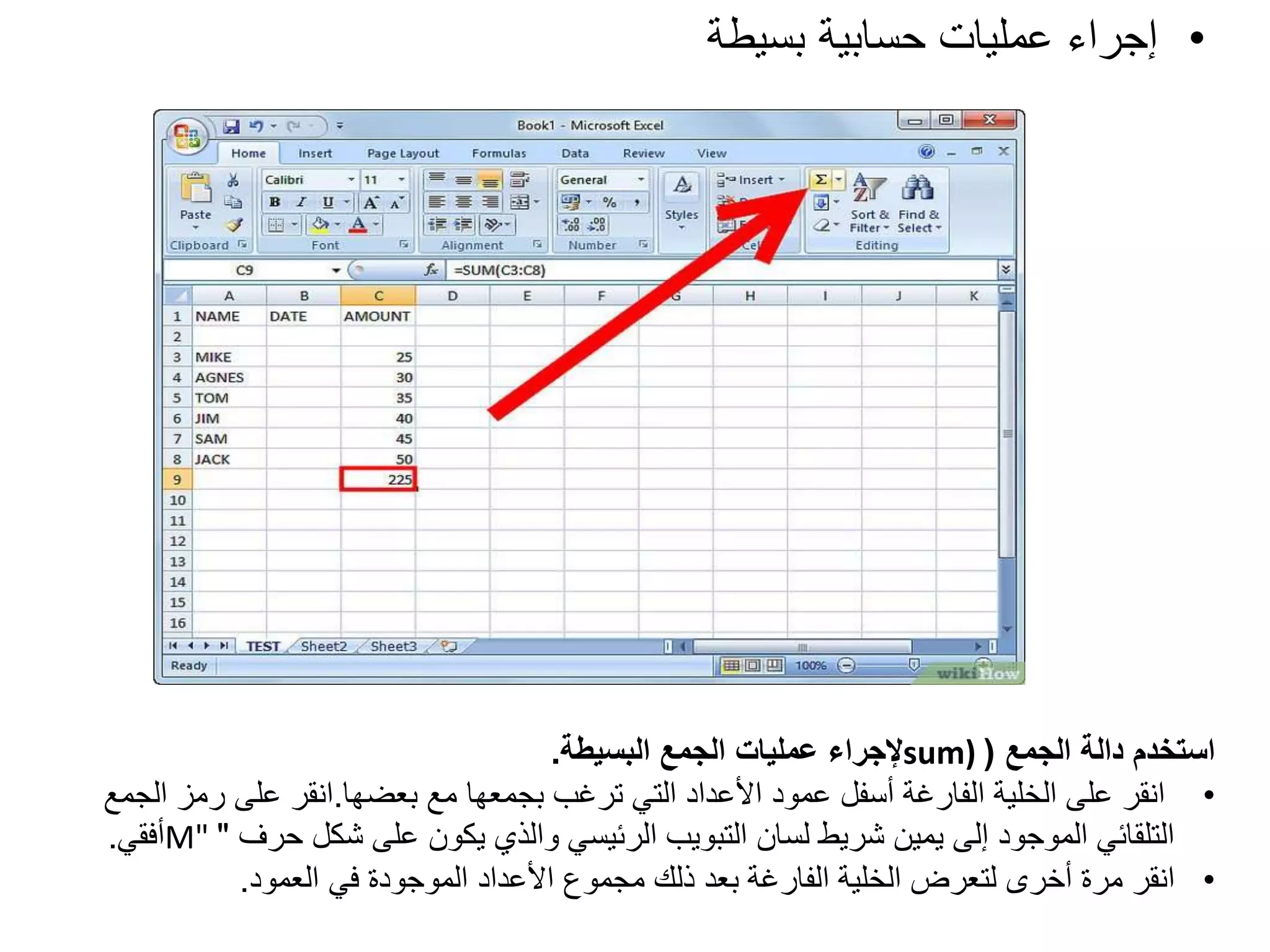 •
‫بسيطة‬ ‫حسابية‬ ‫عمليات‬ ‫إجراء‬
‫الجمع‬ ‫دالة‬ ‫استخدم‬
(
sum)
‫البسيطة‬ ‫الجمع‬ ‫عمليات‬ ‫إلجراء‬
.
•
‫مع‬ ‫بجمعها‬ ‫ترغب‬ ‫التي‬ ‫األعداد‬ ‫عمود‬ ‫أسفل‬ ‫الفارغة‬ ‫الخلية‬ ‫على‬ ‫انقر‬
‫بعضها‬
.
‫انقر‬
‫رمز‬ ‫على‬
‫الجمع‬
‫حرف‬ ‫شكل‬ ‫على‬ ‫يكون‬ ‫والذي‬ ‫الرئيسي‬ ‫التبويب‬ ‫لسان‬ ‫شريط‬ ‫يمين‬ ‫إلى‬ ‫الموجود‬ ‫التلقائي‬
"
M"
‫أفقي‬
.
•
‫العمود‬ ‫في‬ ‫الموجودة‬ ‫األعداد‬ ‫مجموع‬ ‫ذلك‬ ‫بعد‬ ‫الفارغة‬ ‫الخلية‬ ‫لتعرض‬ ‫أخرى‬ ‫مرة‬ ‫انقر‬
.
 
