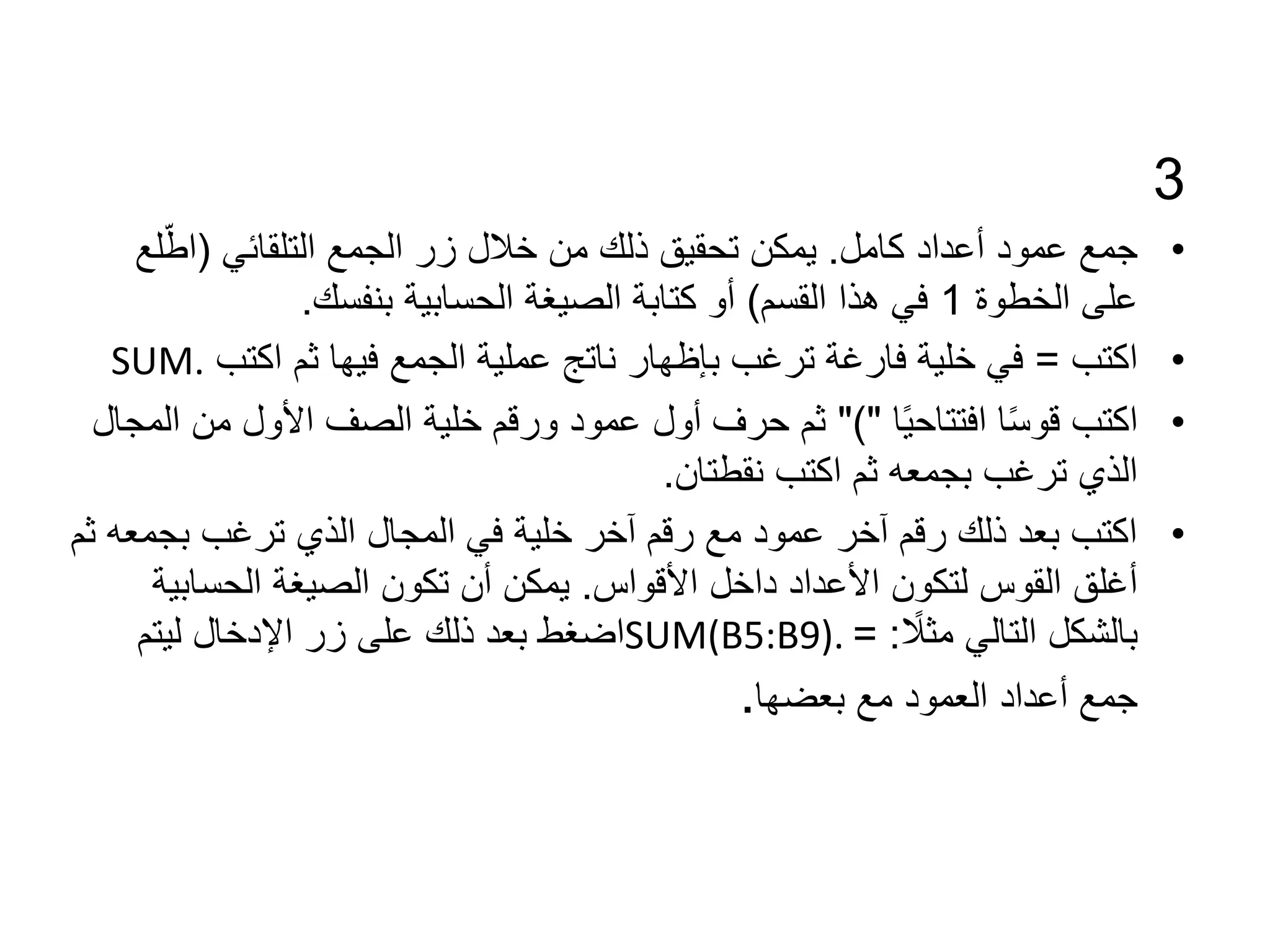 3
•
‫كامل‬ ‫أعداد‬ ‫عمود‬ ‫جمع‬
.
‫التلقائي‬ ‫الجمع‬ ‫زر‬ ‫خالل‬ ‫من‬ ‫ذلك‬ ‫تحقيق‬ ‫يمكن‬
(
‫ل‬ّ‫اط‬
‫ع‬
‫الخطوة‬ ‫على‬
1
‫القسم‬ ‫هذا‬ ‫في‬
)
‫بنفسك‬ ‫الحسابية‬ ‫الصيغة‬ ‫كتابة‬ ‫أو‬
.
•
‫اكتب‬
=
‫اكتب‬ ‫ثم‬ ‫فيها‬ ‫الجمع‬ ‫عملية‬ ‫ناتج‬ ‫بإظهار‬ ‫ترغب‬ ‫فارغة‬ ‫خلية‬ ‫في‬
SUM.
•
‫ا‬ً‫ي‬‫افتتاح‬ ‫ا‬ً‫س‬‫قو‬ ‫اكتب‬
")"
‫من‬ ‫األول‬ ‫الصف‬ ‫خلية‬ ‫ورقم‬ ‫عمود‬ ‫أول‬ ‫حرف‬ ‫ثم‬
‫المجال‬
‫نقطتان‬ ‫اكتب‬ ‫ثم‬ ‫بجمعه‬ ‫ترغب‬ ‫الذي‬
.
•
‫بجمع‬ ‫ترغب‬ ‫الذي‬ ‫المجال‬ ‫في‬ ‫خلية‬ ‫آخر‬ ‫رقم‬ ‫مع‬ ‫عمود‬ ‫آخر‬ ‫رقم‬ ‫ذلك‬ ‫بعد‬ ‫اكتب‬
‫ثم‬ ‫ه‬
‫األقواس‬ ‫داخل‬ ‫األعداد‬ ‫لتكون‬ ‫القوس‬ ‫أغلق‬
.
‫الحسابي‬ ‫الصيغة‬ ‫تكون‬ ‫أن‬ ‫يمكن‬
‫ة‬
ً
‫مثال‬ ‫التالي‬ ‫بالشكل‬
= :
SUM(B5:B9).
‫ليتم‬ ‫اإلدخال‬ ‫زر‬ ‫على‬ ‫ذلك‬ ‫بعد‬ ‫اضغط‬
‫مع‬ ‫العمود‬ ‫أعداد‬ ‫جمع‬
‫بعضها‬
.
 
