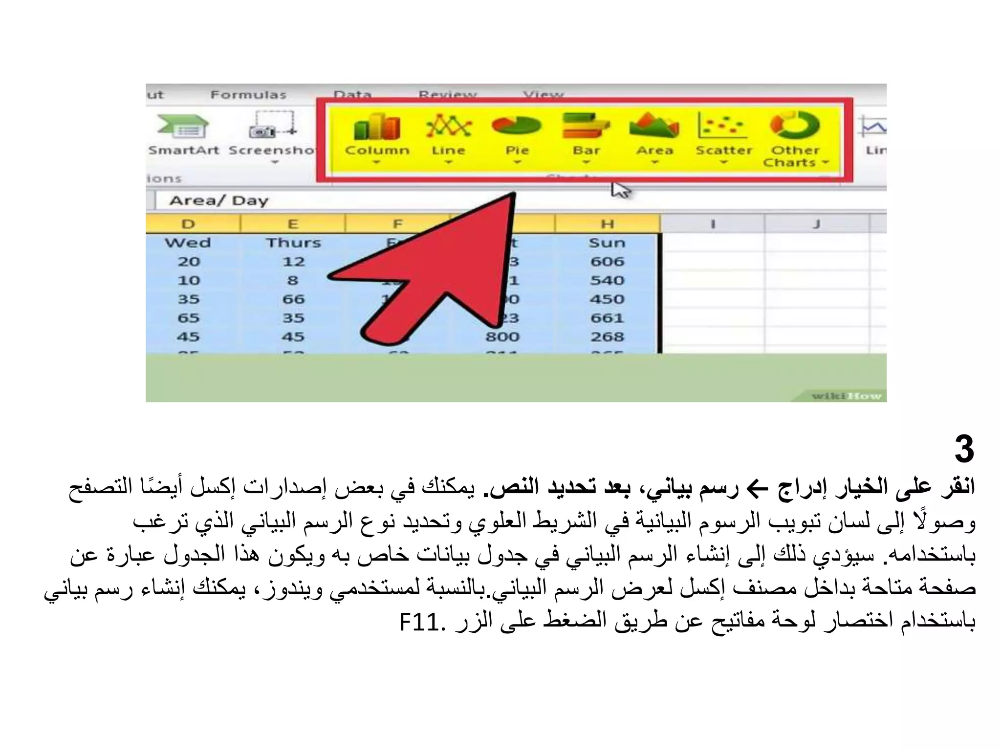 3
‫إدراج‬ ‫الخيار‬ ‫على‬ ‫انقر‬
←
‫النص‬ ‫تحديد‬ ‫بعد‬ ،‫بياني‬ ‫رسم‬
.
‫إصدارات‬ ‫بعض‬ ‫في‬ ‫يمكنك‬
‫إكسل‬
ً‫ض‬‫أي‬
‫التصفح‬ ‫ا‬
‫ا‬ ‫البياني‬ ‫الرسم‬ ‫نوع‬ ‫وتحديد‬ ‫العلوي‬ ‫الشريط‬ ‫في‬ ‫البيانية‬ ‫الرسوم‬ ‫تبويب‬ ‫لسان‬ ‫إلى‬ ً
‫وصوال‬
‫ترغب‬ ‫لذي‬
‫باستخدامه‬
.
‫عب‬ ‫الجدول‬ ‫هذا‬ ‫ويكون‬ ‫به‬ ‫خاص‬ ‫بيانات‬ ‫جدول‬ ‫في‬ ‫البياني‬ ‫الرسم‬ ‫إنشاء‬ ‫إلى‬ ‫ذلك‬ ‫سيؤدي‬
‫عن‬ ‫ارة‬
‫مصنف‬ ‫بداخل‬ ‫متاحة‬ ‫صفحة‬
‫إكسل‬
‫الرسم‬ ‫لعرض‬
‫البياني‬
.
‫بالنسبة‬
‫إن‬ ‫يمكنك‬ ،‫ويندوز‬ ‫لمستخدمي‬
‫بياني‬ ‫رسم‬ ‫شاء‬
‫الزر‬ ‫على‬ ‫الضغط‬ ‫طريق‬ ‫عن‬ ‫مفاتيح‬ ‫لوحة‬ ‫اختصار‬ ‫باستخدام‬
F11.
 