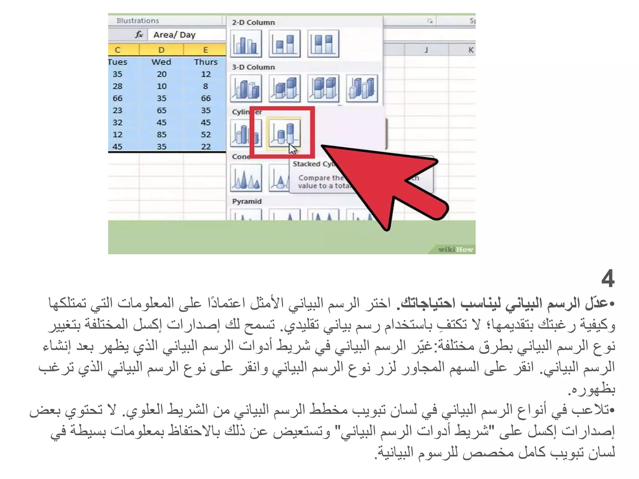 4
•
‫احتياجاتك‬ ‫ليناسب‬ ‫البياني‬ ‫الرسم‬ ‫ّل‬‫د‬‫ع‬
.
‫المعلومات‬ ‫على‬ ‫ًا‬‫د‬‫اعتما‬ ‫األمثل‬ ‫البياني‬ ‫الرسم‬ ‫اختر‬
‫تمتلكها‬ ‫التي‬
‫تقليدي‬ ‫بياني‬ ‫رسم‬ ‫باستخدام‬ ِ‫تكتف‬ ‫ال‬ ‫بتقديمها؛‬ ‫رغبتك‬ ‫وكيفية‬
.
‫إصدارات‬ ‫لك‬ ‫تسمح‬
‫إك‬
‫سل‬
‫بتغيير‬ ‫المختلفة‬
‫بطرق‬ ‫البياني‬ ‫الرسم‬ ‫نوع‬
‫مختلفة‬
:
‫ّر‬‫ي‬‫غ‬
‫الذي‬ ‫البياني‬ ‫الرسم‬ ‫أدوات‬ ‫شريط‬ ‫في‬ ‫البياني‬ ‫الرسم‬
‫إنشاء‬ ‫بعد‬ ‫يظهر‬
‫البياني‬ ‫الرسم‬
.
‫البيان‬ ‫الرسم‬ ‫نوع‬ ‫على‬ ‫وانقر‬ ‫البياني‬ ‫الرسم‬ ‫نوع‬ ‫لزر‬ ‫المجاور‬ ‫السهم‬ ‫على‬ ‫انقر‬
‫ترغب‬ ‫الذي‬ ‫ي‬
‫بظهوره‬
.
•
‫العلوي‬ ‫الشريط‬ ‫من‬ ‫البياني‬ ‫الرسم‬ ‫مخطط‬ ‫تبويب‬ ‫لسان‬ ‫في‬ ‫البياني‬ ‫الرسم‬ ‫أنواع‬ ‫في‬ ‫تالعب‬
.
‫بعض‬ ‫تحتوي‬ ‫ال‬
‫إصدارات‬
‫إكسل‬
‫على‬
"
‫البياني‬ ‫الرسم‬ ‫أدوات‬ ‫شريط‬
"
‫ب‬ ‫بمعلومات‬ ‫باالحتفاظ‬ ‫ذلك‬ ‫عن‬ ‫وتستعيض‬
‫في‬ ‫سيطة‬
‫البيانية‬ ‫للرسوم‬ ‫مخصص‬ ‫كامل‬ ‫تبويب‬ ‫لسان‬
.
 