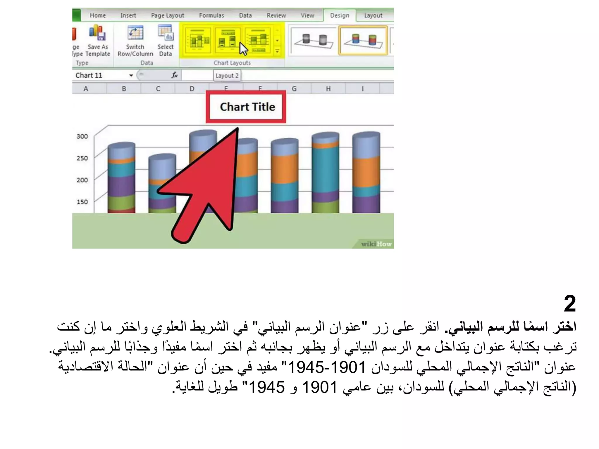 2
‫البياني‬ ‫للرسم‬ ‫ا‬ً‫م‬‫اس‬ ‫اختر‬
.
‫زر‬ ‫على‬ ‫انقر‬
"
‫البياني‬ ‫الرسم‬ ‫عنوان‬
"
‫واخت‬ ‫العلوي‬ ‫الشريط‬ ‫في‬
‫كنت‬ ‫إن‬ ‫ما‬ ‫ر‬
‫وجذا‬ ‫ًا‬‫د‬‫مفي‬ ‫ا‬ً‫م‬‫اس‬ ‫اختر‬ ‫ثم‬ ‫بجانبه‬ ‫يظهر‬ ‫أو‬ ‫البياني‬ ‫الرسم‬ ‫مع‬ ‫يتداخل‬ ‫عنوان‬ ‫بكتابة‬ ‫ترغب‬
‫البياني‬ ‫للرسم‬ ‫ا‬ً‫ب‬
.
‫عنوان‬
"
‫للسودان‬ ‫المحلي‬ ‫اإلجمالي‬ ‫الناتج‬
1901
-
1945
"
‫عنوان‬ ‫أن‬ ‫حين‬ ‫في‬ ‫مفيد‬
"
‫االقتصادية‬ ‫الحالة‬
(
‫المحلي‬ ‫اإلجمالي‬ ‫الناتج‬
)
‫عامي‬ ‫بين‬ ،‫للسودان‬
1901
‫و‬
1945
"
‫للغاية‬ ‫طويل‬
.
 