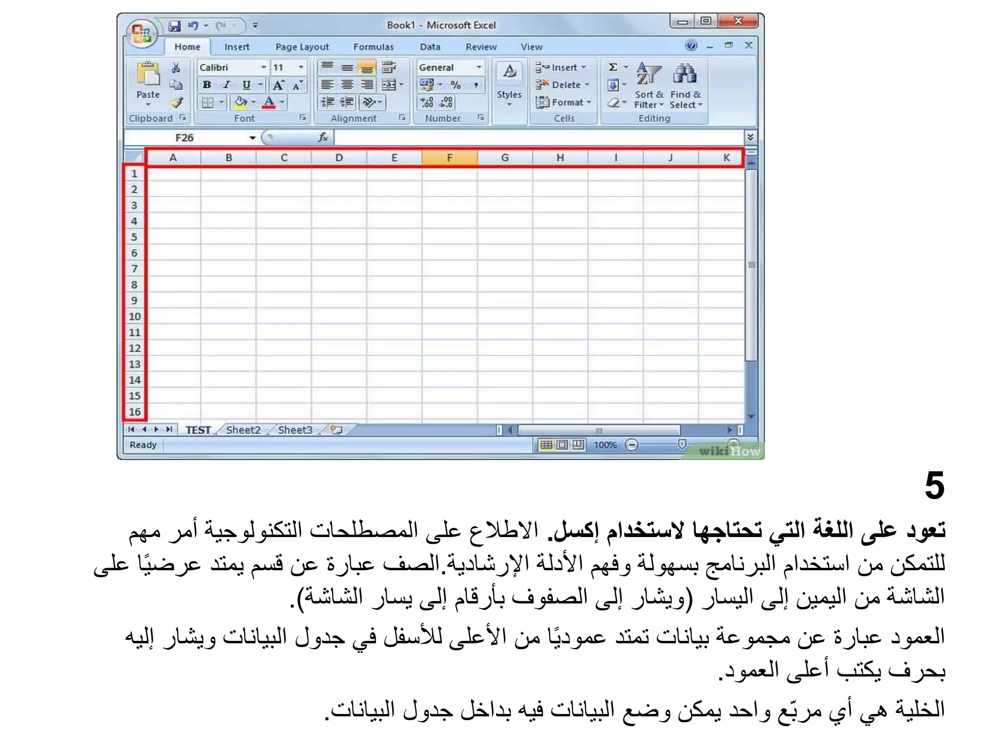 5
‫تعود‬
‫الستخدام‬ ‫تحتاجها‬ ‫التي‬ ‫اللغة‬ ‫على‬
‫إكسل‬
.
‫م‬ ‫أمر‬ ‫التكنولوجية‬ ‫المصطلحات‬ ‫على‬ ‫االطالع‬
‫هم‬
‫األدلة‬ ‫وفهم‬ ‫بسهولة‬ ‫البرنامج‬ ‫استخدام‬ ‫من‬ ‫للتمكن‬
‫اإلرشادية‬
.
‫الصف‬
‫عر‬ ‫يمتد‬ ‫قسم‬ ‫عن‬ ‫عبارة‬
‫على‬ ‫ا‬ً‫ي‬‫ض‬
‫اليسار‬ ‫إلى‬ ‫اليمين‬ ‫من‬ ‫الشاشة‬
(
‫الشاشة‬ ‫يسار‬ ‫إلى‬ ‫بأرقام‬ ‫الصفوف‬ ‫إلى‬ ‫ويشار‬
.)
‫ويشا‬ ‫البيانات‬ ‫جدول‬ ‫في‬ ‫لألسفل‬ ‫األعلى‬ ‫من‬ ‫ا‬ً‫ي‬‫عمود‬ ‫تمتد‬ ‫بيانات‬ ‫مجموعة‬ ‫عن‬ ‫عبارة‬ ‫العمود‬
‫إليه‬ ‫ر‬
‫العمود‬ ‫أعلى‬ ‫يكتب‬ ‫بحرف‬
.
‫البيانات‬ ‫جدول‬ ‫بداخل‬ ‫فيه‬ ‫البيانات‬ ‫وضع‬ ‫يمكن‬ ‫واحد‬ ‫ّع‬‫ب‬‫مر‬ ‫أي‬ ‫هي‬ ‫الخلية‬
.
 