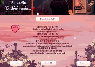 喜欢你在每一刻 每一秒
xǐhuān nǐ zài měi yīkè měi yī miǎo
ชอบเธอในทุกๆช่วงเวลา
喜欢你在每一处 每一角
xǐhuān nǐ zài měi yī chù měi yījiǎo
ชอบทุกๆมุมของเธอ
喜欢你已变成习惯难以戒掉
xǐhuān nǐ yǐ biàn chéng xíguàn nányǐ jiè diào
การชอบเธอกลายเป็ นความเคยชินที่ยากเกินกว่าจะตัดใจได้
我多喜欢你 我不知道
wǒ duō xǐhuān nǐ wǒ bù zhīdào
ฉันไม่รู ้เหมือนกันว่าชอบเธอได้มากขนาดนี้
 