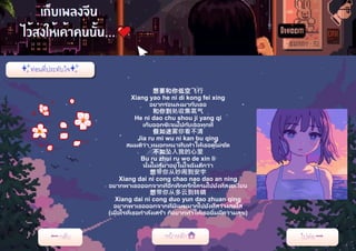 想要和你低空飞行
Xiang yao he ni di kong fei xing
อยากร่อนลงมากับเธอ
和你到处收集氧气
He ni dao chu shou ji yang qi
เก็บออกซิเจนไปกับเธอทุกที่
假如迷雾你看不清
Jia ru mi wu ni kan bu qing
สมมติว่า หมอกหนาทึบทาให้เธอดูไม่ชัด
不如坠入我的心里
Bu ru zhui ru wo de xin li
นั้นไม่สู้มาอยู่ในใจฉันดีกว่า
想带你从吵闹到安宇
Xiang dai ni cong chao nao dao an ning
อยากพาเธอออกจากที่อึกทึกครึกโครมไปยังที่สงบเงียบ
想带你从多云到转晴
Xiang dai ni cong duo yun dao zhuan qing
อยากพาเธอออกจากที่มีเมฆมากไปยังที่สว่างสดใส
(เมื่อไรที่เธอกาลังเศร้า ก็อยากทาให้เธอยิ้มมีความสุข)
 