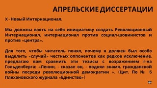 X - Новый Интернационал.
Мы должны взять на себя инициативу создать Революционный
Интернационал, интернационал против социал-шовинистов и
против «центра».
Для того, чтобы читатель понял, почему я должен был особо
выделить «случай» честных оппонентов как редкое исключение,
предлагаю вам сравнить эти тезисы с возражением г-на
Гольденберга: «Ленин, - сказал он, - поднял знамя. гражданской
войны посреди революционной демократии ». (Цит. По № 5
Плехановского журнала «Единство»)
АПРЕЛЬСКИЕ ДИССЕРТАЦИИ
 