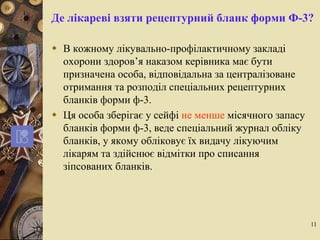 11
Де лікареві взяти рецептурний бланк форми Ф-3?
 В кожному лікувально-профілактичному закладі
охорони здоров’я наказом керівника має бути
призначена особа, відповідальна за централізоване
отримання та розподіл спеціальних рецептурних
бланків форми ф-3.
 Ця особа зберігає у сейфі не менше місячного запасу
бланків форми ф-3, веде спеціальний журнал обліку
бланків, у якому обліковує їх видачу лікуючим
лікарям та здійснює відмітки про списання
зіпсованих бланків.
 