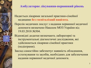 3
Амбулаторне лікування-первинний рівень
Надається лікарями загальної практики-сімейної
медицини без госпіталізації пацієнта.
Перелік медичних послуг з надання первинної медичної
допомоги визначено Наказом МОЗ України від
19.03.2018 №504.
Відповідні додатки визначають лабораторні та
інструментальні діагностичні дослідження, які
здійснюються лікарями сімейної практики
(педіатрами).
Заклад самостійно забезпечує наявність обладнання,
устаткування та засобів, необхідних для забезпечення
надання первинної медичної допомоги.
 