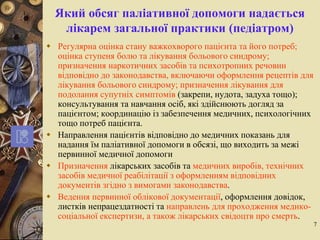 7
Який обсяг паліативної допомоги надається
лікарем загальної практики (педіатром)
 Регулярна оцінка стану важкохворого пацієнта та його потреб;
оцінка ступеня болю та лікування больового синдрому;
призначення наркотичних засобів та психотропних речовин
відповідно до законодавства, включаючи оформлення рецептів для
лікування больового синдрому; призначення лікування для
подолання супутніх симптомів (закрепи, нудота, задуха тощо);
консультування та навчання осіб, які здійснюють догляд за
пацієнтом; координацію із забезпечення медичних, психологічних
тощо потреб пацієнта.
 Направлення пацієнтів відповідно до медичних показань для
надання їм паліативної допомоги в обсязі, що виходить за межі
первинної медичної допомоги
 Призначення лікарських засобів та медичних виробів, технічних
засобів медичної реабілітації з оформленням відповідних
документів згідно з вимогами законодавства.
 Ведення первинної облікової документації, оформлення довідок,
листків непрацездатності та направлень для проходження медико-
соціальної експертизи, а також лікарських свідоцтв про смерть.
 
