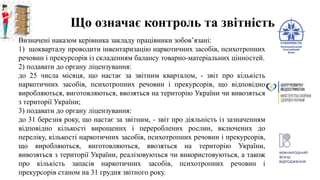Що означає контроль та звітність
Визначені наказом керівника закладу працівники зобов’язані:
1) щокварталу проводити інвентаризацію наркотичних засобів, психотропних
речовин і прекурсорів із складенням балансу товарно-матеріальних цінностей.
2) подавати до органу ліцензування:
до 25 числа місяця, що настає за звітним кварталом, - звіт про кількість
наркотичних засобів, психотропних речовин і прекурсорів, що відповідно
виробляються, виготовляються, ввозяться на територію України чи вивозяться
з території України;
3) подавати до органу ліцензування:
до 31 березня року, що настає за звітним, - звіт про діяльність із зазначенням
відповідно кількості вирощених і перероблених рослин, включених до
переліку, кількості наркотичних засобів, психотропних речовин і прекурсорів,
що виробляються, виготовляються, ввозяться на територію України,
вивозяться з території України, реалізовуються чи використовуються, а також
про кількість запасів наркотичних засобів, психотропних речовин і
прекурсорів станом на 31 грудня звітного року.
 