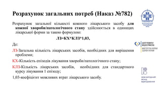 Розрахунок загальних потреб (Наказ №782)
Розрахунок загальної кількості кожного лікарського засобу для
кожної хвороби/патологічного стану здійснюється в одиницях
лікарської форми за такою формулою:
ЛЗ=КХ*КЛЗ*1,03,
Де:
ЛЗ-Загальна кількість лікарських засобів, необхідних для вирішення
проблеми;
КХ-Кількість епізодів лікування хвороби/патологічного стану;
КЛЗ-Кількість лікарських засобів, необхідних для стандартного
курсу лікування 1 епізоду;
1,03-коефіцієнт можливих втрат лікарського засобу.
 