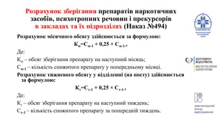 Розрахунок зберігання препаратів наркотичних
засобів, психотропних речовин і прекурсорів
в закладах та їх підрозділах (Наказ №494)
Розрахунок місячного обсягу здійснюється за формулою:
Км=См-1 + 0,25 × См-1-,
Де:
Км – обсяг зберігання препарату на наступний місяць;
См-1 – кількість спожитого препарату у попередньому місяці.
Розрахунок тижневого обсягу у відділенні (на посту) здійснюється
за формулою:
Кт=Ст-1 + 0,25 × Ст-1-,
Де:
Кт – обсяг зберігання препарату на наступний тиждень;
Ст-1 – кількість спожитого препарату за попередній тиждень.
 