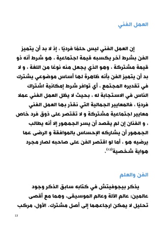 13
‫الفني‬ ‫العمل‬
‫يتميز‬ ‫أن‬ ‫بد‬ ‫ال‬ ‫إذ‬ ، ‫ًا‬‫ي‬‫فرد‬ ‫ا‬ ً‫حلم‬ ‫ليس‬ ‫الفني‬ ‫العمل‬ ‫إن‬
‫هو‬ ، ‫اجتماعية‬ ‫قيمة‬ ‫يكسبه‬ ‫آخر‬ ‫بشرط‬ ‫الفن‬
‫ذو‬ ‫أنه‬ ‫شرط‬
‫ال‬ ‫و‬ ، ‫اللغة‬ ‫من‬ ‫ا‬ ً‫نوع‬ ‫منه‬ ‫يجعل‬ ‫الذي‬ ‫وهو‬ ، ‫مشتركة‬ ‫قيمة‬
‫يشترك‬ ‫موضوعي‬ ‫أساس‬ ‫لها‬ ‫ظاهرة‬ ‫بأنه‬ ‫الفن‬ ‫يتميز‬ ‫أن‬ ‫بد‬
‫اشتراك‬ ‫إمكانية‬ ‫شرط‬ ‫توافر‬ ‫أي‬ ، ‫المجتمع‬ ‫تقديره‬ ‫في‬
‫عمال‬ ‫الفني‬ ‫العمل‬ ‫يظل‬ ‫ال‬ ‫بحيث‬ ، ‫له‬ ‫االستجابة‬ ‫في‬ ‫الناس‬
‫ب‬ ‫ر‬ّ‫د‬‫نق‬ ‫التي‬ ‫الجمالية‬ ‫فالمعايير‬ ، ‫ًا‬‫ي‬‫فرد‬
‫الفني‬ ‫العمل‬ ‫ها‬
‫خاص‬ ‫فرد‬ ‫ذوق‬ ‫على‬ ‫تقتصر‬ ‫ال‬ ‫و‬ ‫مشتركة‬ ‫اجتماعية‬ ‫معايير‬
‫يطالب‬ ‫أنه‬ ‫إال‬ ‫الجمهور‬ ‫يسر‬ ‫أن‬ ‫يقصد‬ ‫لم‬ ‫إن‬ ‫الفنان‬ ‫و‬ ،
‫عما‬ ‫الرضى‬ ‫و‬ ‫بالموافقة‬ ‫اإلحساس‬ ‫يشاركه‬ ‫أن‬ ‫الجمهور‬
‫مجرد‬ ‫لصار‬ ‫صاحبه‬ ‫على‬ ‫الفن‬ ‫اقتصر‬ ‫لو‬ ‫أما‬ ، ‫هو‬ ‫يرضيه‬
.(20)
‫شخصية‬ ‫هواية‬
‫و‬ ‫الفن‬
‫العلم‬
‫يذكر‬
‫الذكر‬ ‫سابق‬ ‫كتابه‬ ‫في‬ ‫بيجوفيتش‬
‫وجود‬
‫عالمين؛‬
‫و‬ ،‫الموسيقى‬ ‫وعالم‬ ‫اآللة‬ ‫عالم‬
‫أقصى‬ ‫مع‬ ‫هما‬
‫األ‬ .‫مشترك‬ ‫أصل‬ ‫إلى‬ ‫ارجاعهما‬ ‫يمكن‬ ‫ال‬ ‫تحليل‬
‫مركب‬ ،‫ول‬
 